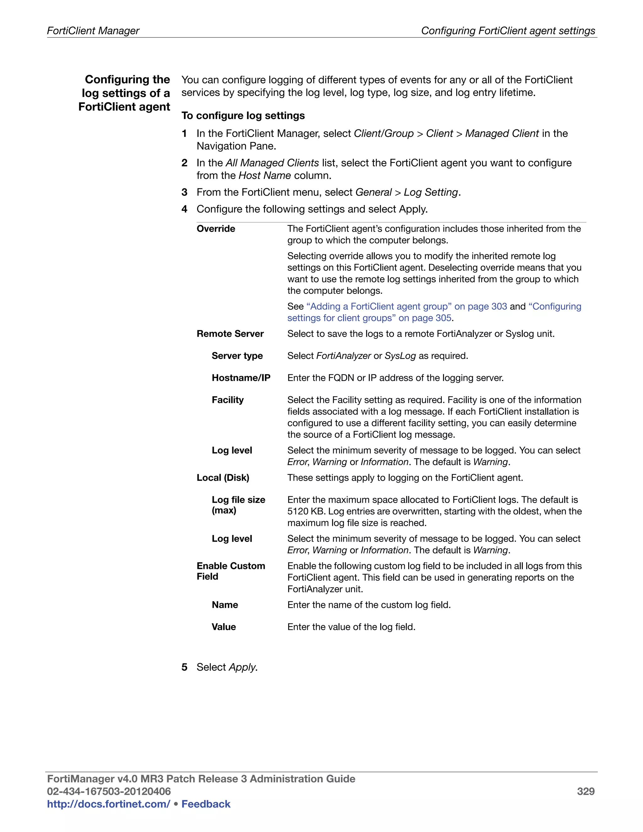 FortiClient Manager                                                                    Configuring FortiClient agent settings



        Configuring the You can configure logging of different types of events for any or all of the FortiClient
       log settings of a services by specifying the log level, log type, log size, and log entry lifetime.
      FortiClient agent
                            To configure log settings
                            1 In the FortiClient Manager, select Client/Group > Client > Managed Client in the
                              Navigation Pane.
                            2 In the All Managed Clients list, select the FortiClient agent you want to configure
                              from the Host Name column.
                            3 From the FortiClient menu, select General > Log Setting.
                            4 Configure the following settings and select Apply.
                               Override            The FortiClient agent’s configuration includes those inherited from the
                                                   group to which the computer belongs.
                                                   Selecting override allows you to modify the inherited remote log
                                                   settings on this FortiClient agent. Deselecting override means that you
                                                   want to use the remote log settings inherited from the group to which
                                                   the computer belongs.
                                                   See “Adding a FortiClient agent group” on page 303 and “Configuring
                                                   settings for client groups” on page 305.
                               Remote Server       Select to save the logs to a remote FortiAnalyzer or Syslog unit.

                                  Server type      Select FortiAnalyzer or SysLog as required.

                                  Hostname/IP      Enter the FQDN or IP address of the logging server.

                                  Facility         Select the Facility setting as required. Facility is one of the information
                                                   fields associated with a log message. If each FortiClient installation is
                                                   configured to use a different facility setting, you can easily determine
                                                   the source of a FortiClient log message.
                                  Log level        Select the minimum severity of message to be logged. You can select
                                                   Error, Warning or Information. The default is Warning.
                               Local (Disk)        These settings apply to logging on the FortiClient agent.

                                  Log file size    Enter the maximum space allocated to FortiClient logs. The default is
                                  (max)            5120 KB. Log entries are overwritten, starting with the oldest, when the
                                                   maximum log file size is reached.
                                  Log level        Select the minimum severity of message to be logged. You can select
                                                   Error, Warning or Information. The default is Warning.
                               Enable Custom       Enable the following custom log field to be included in all logs from this
                               Field               FortiClient agent. This field can be used in generating reports on the
                                                   FortiAnalyzer unit.
                                  Name             Enter the name of the custom log field.

                                  Value            Enter the value of the log field.



                            5 Select Apply.




FortiManager v4.0 MR3 Patch Release 3 Administration Guide
02-434-167503-20120406                                                                                                      329
http://docs.fortinet.com/ • Feedback
 