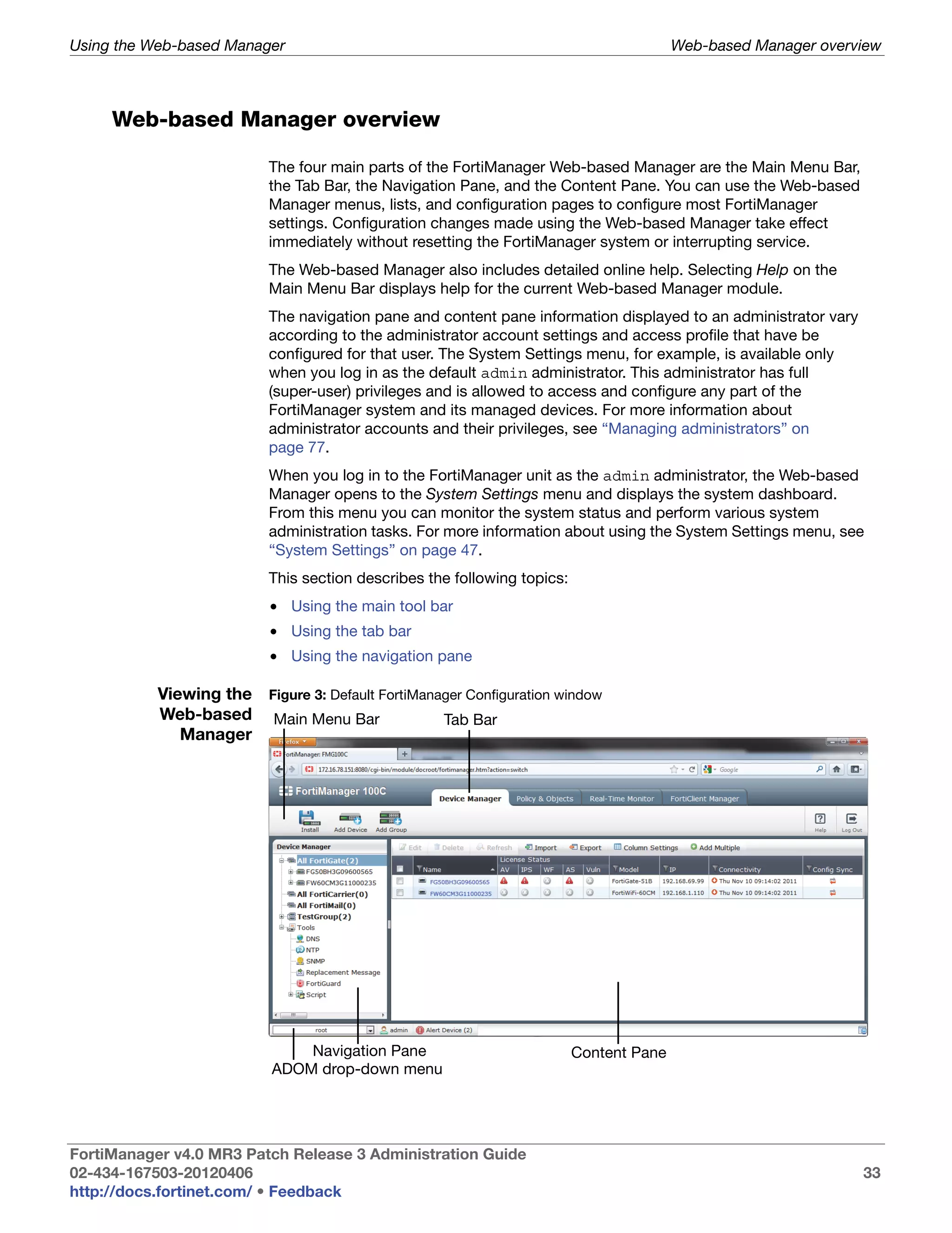 Using the Web-based Manager                                                             Web-based Manager overview



     Web-based Manager overview

                          The four main parts of the FortiManager Web-based Manager are the Main Menu Bar,
                          the Tab Bar, the Navigation Pane, and the Content Pane. You can use the Web-based
                          Manager menus, lists, and configuration pages to configure most FortiManager
                          settings. Configuration changes made using the Web-based Manager take effect
                          immediately without resetting the FortiManager system or interrupting service.
                          The Web-based Manager also includes detailed online help. Selecting Help on the
                          Main Menu Bar displays help for the current Web-based Manager module.
                          The navigation pane and content pane information displayed to an administrator vary
                          according to the administrator account settings and access profile that have be
                          configured for that user. The System Settings menu, for example, is available only
                          when you log in as the default admin administrator. This administrator has full
                          (super-user) privileges and is allowed to access and configure any part of the
                          FortiManager system and its managed devices. For more information about
                          administrator accounts and their privileges, see “Managing administrators” on
                          page 77.
                          When you log in to the FortiManager unit as the admin administrator, the Web-based
                          Manager opens to the System Settings menu and displays the system dashboard.
                          From this menu you can monitor the system status and perform various system
                          administration tasks. For more information about using the System Settings menu, see
                          “System Settings” on page 47.
                          This section describes the following topics:
                          • Using the main tool bar
                          • Using the tab bar
                          • Using the navigation pane

           Viewing the Figure 3: Default FortiManager Configuration window
           Web-based Main Menu Bar                Tab Bar
              Manager




                               Navigation Pane                           Content Pane
                           ADOM drop-down menu




FortiManager v4.0 MR3 Patch Release 3 Administration Guide
02-434-167503-20120406                                                                                          33
http://docs.fortinet.com/ • Feedback
 