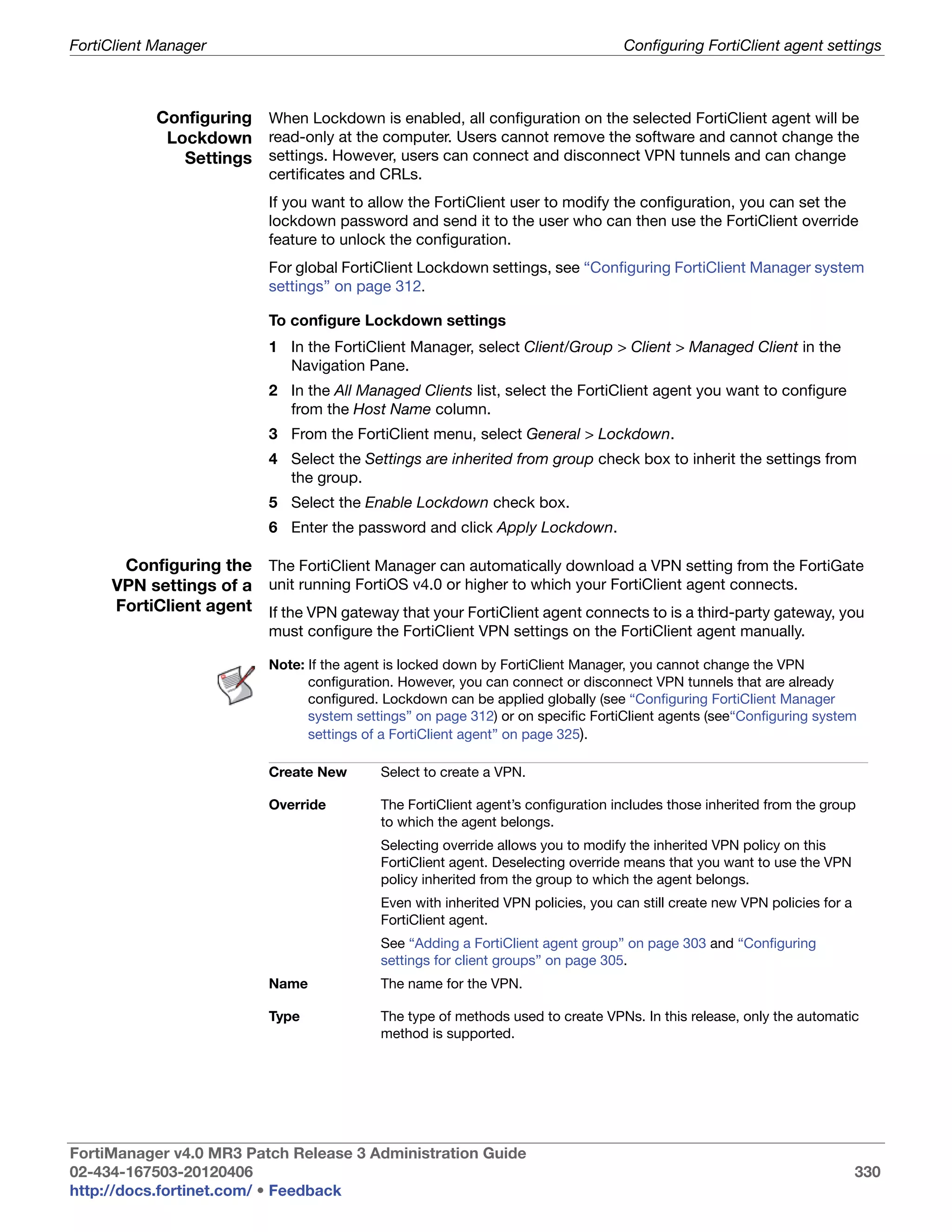 FortiClient Manager                                                                Configuring FortiClient agent settings



            Configuring When Lockdown is enabled, all configuration on the selected FortiClient agent will be
             Lockdown read-only at the computer. Users cannot remove the software and cannot change the
               Settings settings. However, users can connect and disconnect VPN tunnels and can change
                           certificates and CRLs.
                           If you want to allow the FortiClient user to modify the configuration, you can set the
                           lockdown password and send it to the user who can then use the FortiClient override
                           feature to unlock the configuration.
                           For global FortiClient Lockdown settings, see “Configuring FortiClient Manager system
                           settings” on page 312.

                           To configure Lockdown settings
                           1 In the FortiClient Manager, select Client/Group > Client > Managed Client in the
                             Navigation Pane.
                           2 In the All Managed Clients list, select the FortiClient agent you want to configure
                             from the Host Name column.
                           3 From the FortiClient menu, select General > Lockdown.
                           4 Select the Settings are inherited from group check box to inherit the settings from
                             the group.
                           5 Select the Enable Lockdown check box.
                           6 Enter the password and click Apply Lockdown.

      Configuring the The FortiClient Manager can automatically download a VPN setting from the FortiGate
     VPN settings of a unit running FortiOS v4.0 or higher to which your FortiClient agent connects.
     FortiClient agent If the VPN gateway that your FortiClient agent connects to is a third-party gateway, you
                           must configure the FortiClient VPN settings on the FortiClient agent manually.

                           Note: If the agent is locked down by FortiClient Manager, you cannot change the VPN
                                 configuration. However, you can connect or disconnect VPN tunnels that are already
                                 configured. Lockdown can be applied globally (see “Configuring FortiClient Manager
                                 system settings” on page 312) or on specific FortiClient agents (see“Configuring system
                                 settings of a FortiClient agent” on page 325).

                           Create New       Select to create a VPN.

                           Override         The FortiClient agent’s configuration includes those inherited from the group
                                            to which the agent belongs.
                                            Selecting override allows you to modify the inherited VPN policy on this
                                            FortiClient agent. Deselecting override means that you want to use the VPN
                                            policy inherited from the group to which the agent belongs.
                                            Even with inherited VPN policies, you can still create new VPN policies for a
                                            FortiClient agent.
                                            See “Adding a FortiClient agent group” on page 303 and “Configuring
                                            settings for client groups” on page 305.
                           Name             The name for the VPN.

                           Type             The type of methods used to create VPNs. In this release, only the automatic
                                            method is supported.




FortiManager v4.0 MR3 Patch Release 3 Administration Guide
02-434-167503-20120406                                                                                                      330
http://docs.fortinet.com/ • Feedback
 