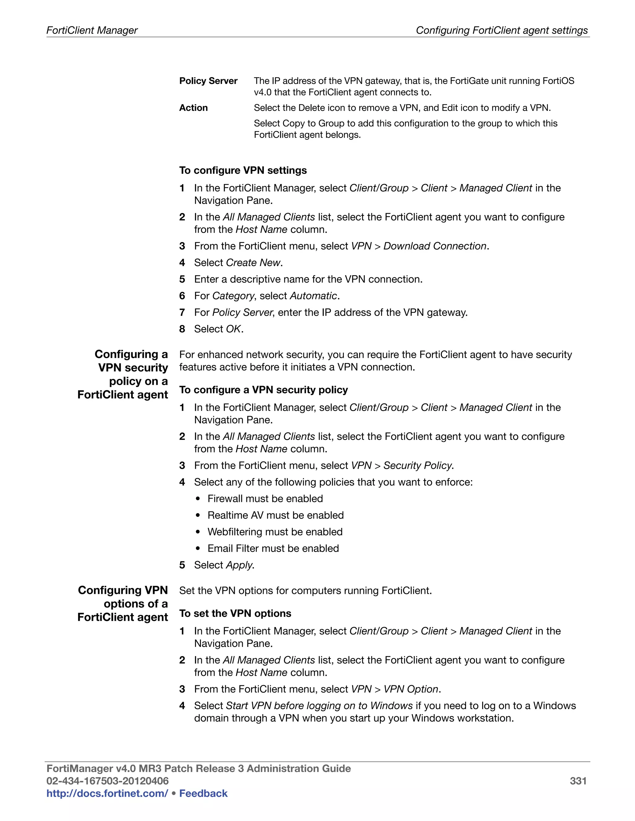 FortiClient Manager                                                               Configuring FortiClient agent settings



                           Policy Server   The IP address of the VPN gateway, that is, the FortiGate unit running FortiOS
                                           v4.0 that the FortiClient agent connects to.
                           Action          Select the Delete icon to remove a VPN, and Edit icon to modify a VPN.
                                           Select Copy to Group to add this configuration to the group to which this
                                           FortiClient agent belongs.


                           To configure VPN settings
                           1 In the FortiClient Manager, select Client/Group > Client > Managed Client in the
                             Navigation Pane.
                           2 In the All Managed Clients list, select the FortiClient agent you want to configure
                             from the Host Name column.
                           3 From the FortiClient menu, select VPN > Download Connection.
                           4 Select Create New.
                           5 Enter a descriptive name for the VPN connection.
                           6 For Category, select Automatic.
                           7 For Policy Server, enter the IP address of the VPN gateway.
                           8 Select OK.

         Configuring a For enhanced network security, you can require the FortiClient agent to have security
          VPN security features active before it initiates a VPN connection.
            policy on a
      FortiClient agent To configure a VPN security policy
                           1 In the FortiClient Manager, select Client/Group > Client > Managed Client in the
                             Navigation Pane.
                           2 In the All Managed Clients list, select the FortiClient agent you want to configure
                             from the Host Name column.
                           3 From the FortiClient menu, select VPN > Security Policy.
                           4 Select any of the following policies that you want to enforce:
                              • Firewall must be enabled
                              • Realtime AV must be enabled
                              • Webfiltering must be enabled
                              • Email Filter must be enabled
                           5 Select Apply.

      Configuring VPN Set the VPN options for computers running FortiClient.
           options of a
      FortiClient agent To set the VPN options
                           1 In the FortiClient Manager, select Client/Group > Client > Managed Client in the
                             Navigation Pane.
                           2 In the All Managed Clients list, select the FortiClient agent you want to configure
                             from the Host Name column.
                           3 From the FortiClient menu, select VPN > VPN Option.
                           4 Select Start VPN before logging on to Windows if you need to log on to a Windows
                             domain through a VPN when you start up your Windows workstation.



FortiManager v4.0 MR3 Patch Release 3 Administration Guide
02-434-167503-20120406                                                                                                 331
http://docs.fortinet.com/ • Feedback
 