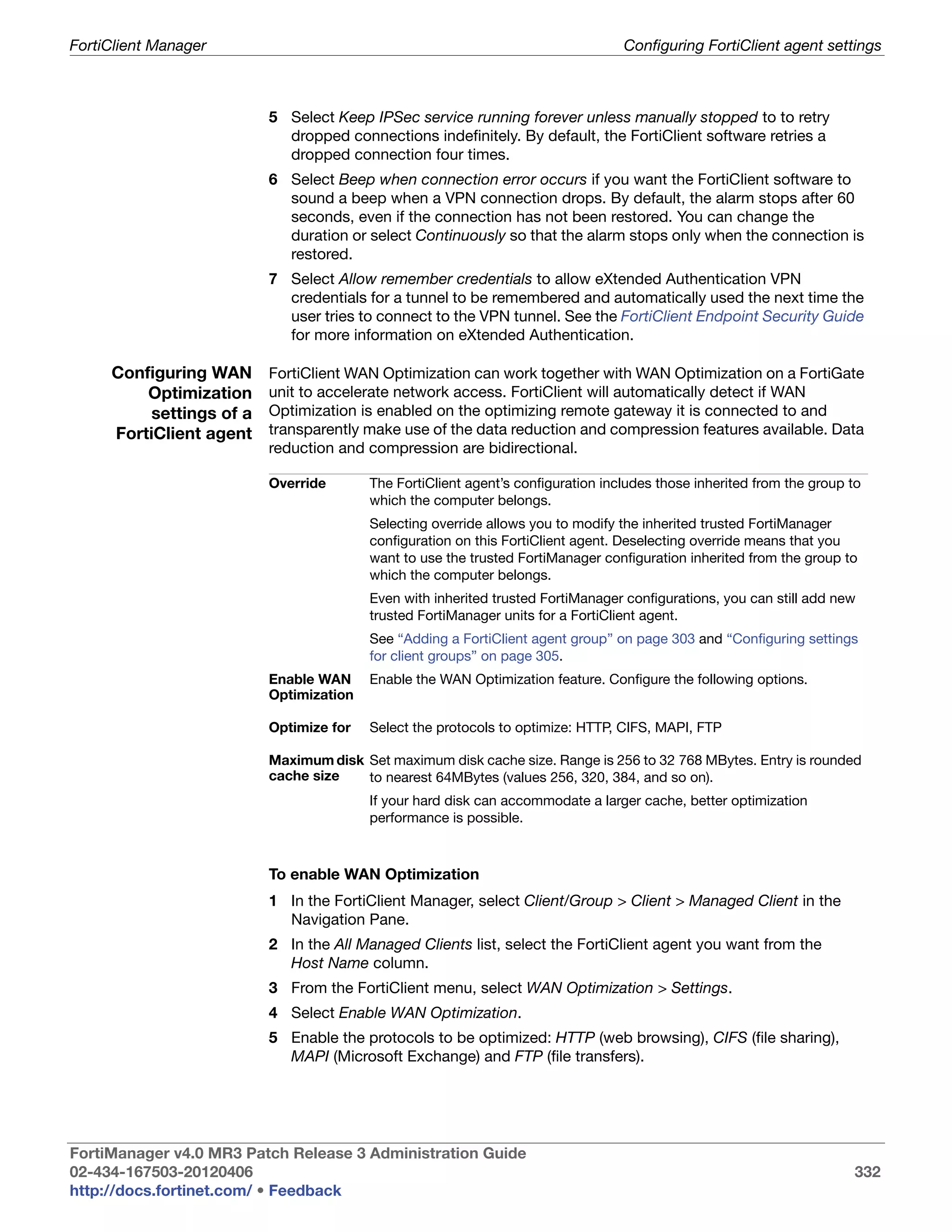 FortiClient Manager                                                               Configuring FortiClient agent settings



                          5 Select Keep IPSec service running forever unless manually stopped to to retry
                            dropped connections indefinitely. By default, the FortiClient software retries a
                            dropped connection four times.
                          6 Select Beep when connection error occurs if you want the FortiClient software to
                            sound a beep when a VPN connection drops. By default, the alarm stops after 60
                            seconds, even if the connection has not been restored. You can change the
                            duration or select Continuously so that the alarm stops only when the connection is
                            restored.
                          7 Select Allow remember credentials to allow eXtended Authentication VPN
                            credentials for a tunnel to be remembered and automatically used the next time the
                            user tries to connect to the VPN tunnel. See the FortiClient Endpoint Security Guide
                            for more information on eXtended Authentication.

     Configuring WAN      FortiClient WAN Optimization can work together with WAN Optimization on a FortiGate
         Optimization     unit to accelerate network access. FortiClient will automatically detect if WAN
          settings of a   Optimization is enabled on the optimizing remote gateway it is connected to and
     FortiClient agent    transparently make use of the data reduction and compression features available. Data
                          reduction and compression are bidirectional.

                          Override       The FortiClient agent’s configuration includes those inherited from the group to
                                         which the computer belongs.
                                         Selecting override allows you to modify the inherited trusted FortiManager
                                         configuration on this FortiClient agent. Deselecting override means that you
                                         want to use the trusted FortiManager configuration inherited from the group to
                                         which the computer belongs.
                                         Even with inherited trusted FortiManager configurations, you can still add new
                                         trusted FortiManager units for a FortiClient agent.
                                         See “Adding a FortiClient agent group” on page 303 and “Configuring settings
                                         for client groups” on page 305.
                          Enable WAN     Enable the WAN Optimization feature. Configure the following options.
                          Optimization

                          Optimize for   Select the protocols to optimize: HTTP, CIFS, MAPI, FTP

                          Maximum disk Set maximum disk cache size. Range is 256 to 32 768 MBytes. Entry is rounded
                          cache size   to nearest 64MBytes (values 256, 320, 384, and so on).
                                         If your hard disk can accommodate a larger cache, better optimization
                                         performance is possible.



                          To enable WAN Optimization
                          1 In the FortiClient Manager, select Client/Group > Client > Managed Client in the
                            Navigation Pane.
                          2 In the All Managed Clients list, select the FortiClient agent you want from the
                            Host Name column.
                          3 From the FortiClient menu, select WAN Optimization > Settings.
                          4 Select Enable WAN Optimization.
                          5 Enable the protocols to be optimized: HTTP (web browsing), CIFS (file sharing),
                            MAPI (Microsoft Exchange) and FTP (file transfers).




FortiManager v4.0 MR3 Patch Release 3 Administration Guide
02-434-167503-20120406                                                                                                 332
http://docs.fortinet.com/ • Feedback
 