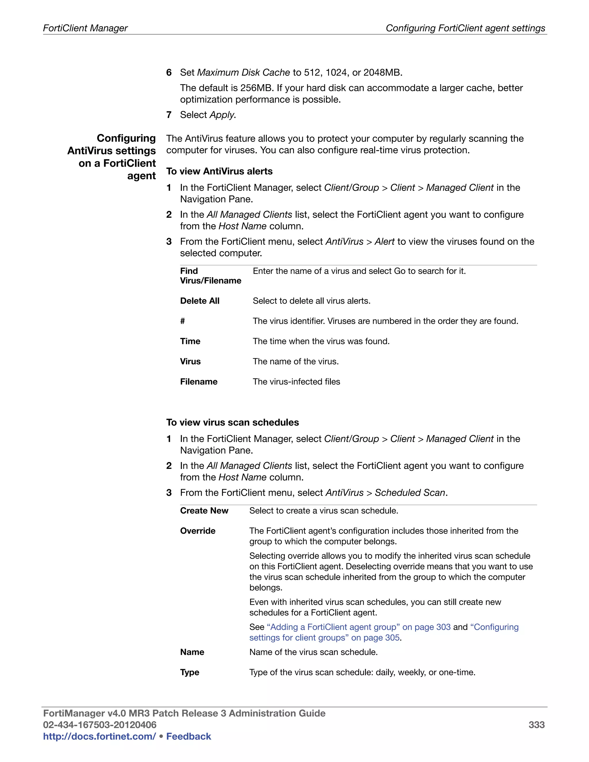 FortiClient Manager                                                                Configuring FortiClient agent settings



                          6 Set Maximum Disk Cache to 512, 1024, or 2048MB.
                             The default is 256MB. If your hard disk can accommodate a larger cache, better
                             optimization performance is possible.
                          7 Select Apply.

           Configuring The AntiVirus feature allows you to protect your computer by regularly scanning the
     AntiVirus settings computer for viruses. You can also configure real-time virus protection.
       on a FortiClient
                 agent To view AntiVirus alerts
                          1 In the FortiClient Manager, select Client/Group > Client > Managed Client in the
                            Navigation Pane.
                          2 In the All Managed Clients list, select the FortiClient agent you want to configure
                            from the Host Name column.
                          3 From the FortiClient menu, select AntiVirus > Alert to view the viruses found on the
                            selected computer.
                             Find             Enter the name of a virus and select Go to search for it.
                             Virus/Filename

                             Delete All       Select to delete all virus alerts.

                             #                The virus identifier. Viruses are numbered in the order they are found.

                             Time             The time when the virus was found.

                             Virus            The name of the virus.

                             Filename         The virus-infected files



                          To view virus scan schedules
                          1 In the FortiClient Manager, select Client/Group > Client > Managed Client in the
                            Navigation Pane.
                          2 In the All Managed Clients list, select the FortiClient agent you want to configure
                            from the Host Name column.
                          3 From the FortiClient menu, select AntiVirus > Scheduled Scan.
                             Create New       Select to create a virus scan schedule.

                             Override         The FortiClient agent’s configuration includes those inherited from the
                                              group to which the computer belongs.
                                              Selecting override allows you to modify the inherited virus scan schedule
                                              on this FortiClient agent. Deselecting override means that you want to use
                                              the virus scan schedule inherited from the group to which the computer
                                              belongs.
                                              Even with inherited virus scan schedules, you can still create new
                                              schedules for a FortiClient agent.
                                              See “Adding a FortiClient agent group” on page 303 and “Configuring
                                              settings for client groups” on page 305.
                             Name             Name of the virus scan schedule.

                             Type             Type of the virus scan schedule: daily, weekly, or one-time.



FortiManager v4.0 MR3 Patch Release 3 Administration Guide
02-434-167503-20120406                                                                                                  333
http://docs.fortinet.com/ • Feedback
 