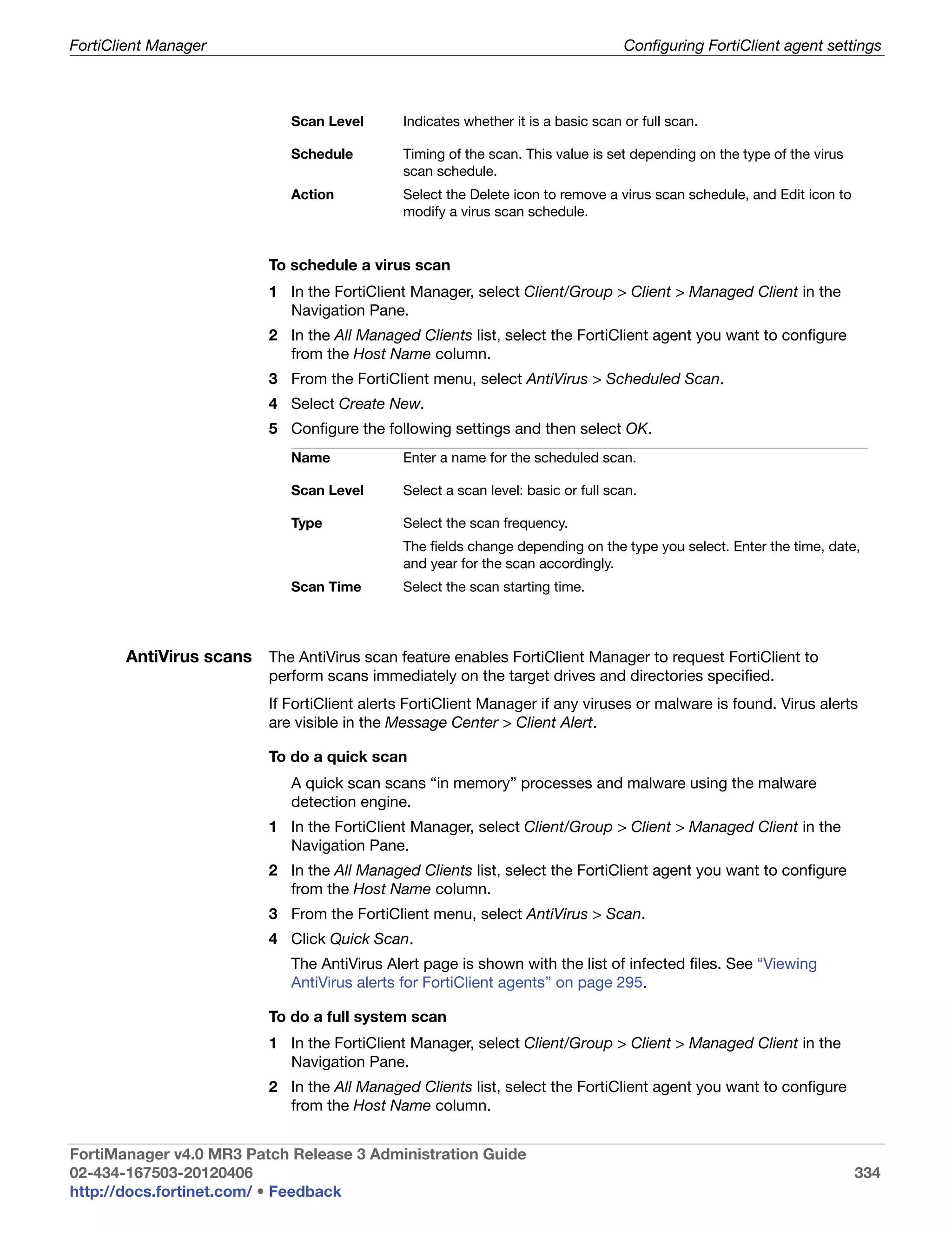 FortiClient Manager                                                                Configuring FortiClient agent settings



                             Scan Level       Indicates whether it is a basic scan or full scan.

                             Schedule         Timing of the scan. This value is set depending on the type of the virus
                                              scan schedule.
                             Action           Select the Delete icon to remove a virus scan schedule, and Edit icon to
                                              modify a virus scan schedule.


                          To schedule a virus scan
                          1 In the FortiClient Manager, select Client/Group > Client > Managed Client in the
                            Navigation Pane.
                          2 In the All Managed Clients list, select the FortiClient agent you want to configure
                            from the Host Name column.
                          3 From the FortiClient menu, select AntiVirus > Scheduled Scan.
                          4 Select Create New.
                          5 Configure the following settings and then select OK.
                             Name             Enter a name for the scheduled scan.

                             Scan Level       Select a scan level: basic or full scan.

                             Type             Select the scan frequency.
                                              The fields change depending on the type you select. Enter the time, date,
                                              and year for the scan accordingly.
                             Scan Time        Select the scan starting time.




       AntiVirus scans The AntiVirus scan feature enables FortiClient Manager to request FortiClient to
                          perform scans immediately on the target drives and directories specified.
                          If FortiClient alerts FortiClient Manager if any viruses or malware is found. Virus alerts
                          are visible in the Message Center > Client Alert.

                          To do a quick scan
                             A quick scan scans “in memory” processes and malware using the malware
                             detection engine.
                          1 In the FortiClient Manager, select Client/Group > Client > Managed Client in the
                            Navigation Pane.
                          2 In the All Managed Clients list, select the FortiClient agent you want to configure
                            from the Host Name column.
                          3 From the FortiClient menu, select AntiVirus > Scan.
                          4 Click Quick Scan.
                             The AntiVirus Alert page is shown with the list of infected files. See “Viewing
                             AntiVirus alerts for FortiClient agents” on page 295.

                          To do a full system scan
                          1 In the FortiClient Manager, select Client/Group > Client > Managed Client in the
                            Navigation Pane.
                          2 In the All Managed Clients list, select the FortiClient agent you want to configure
                            from the Host Name column.


FortiManager v4.0 MR3 Patch Release 3 Administration Guide
02-434-167503-20120406                                                                                                   334
http://docs.fortinet.com/ • Feedback
 