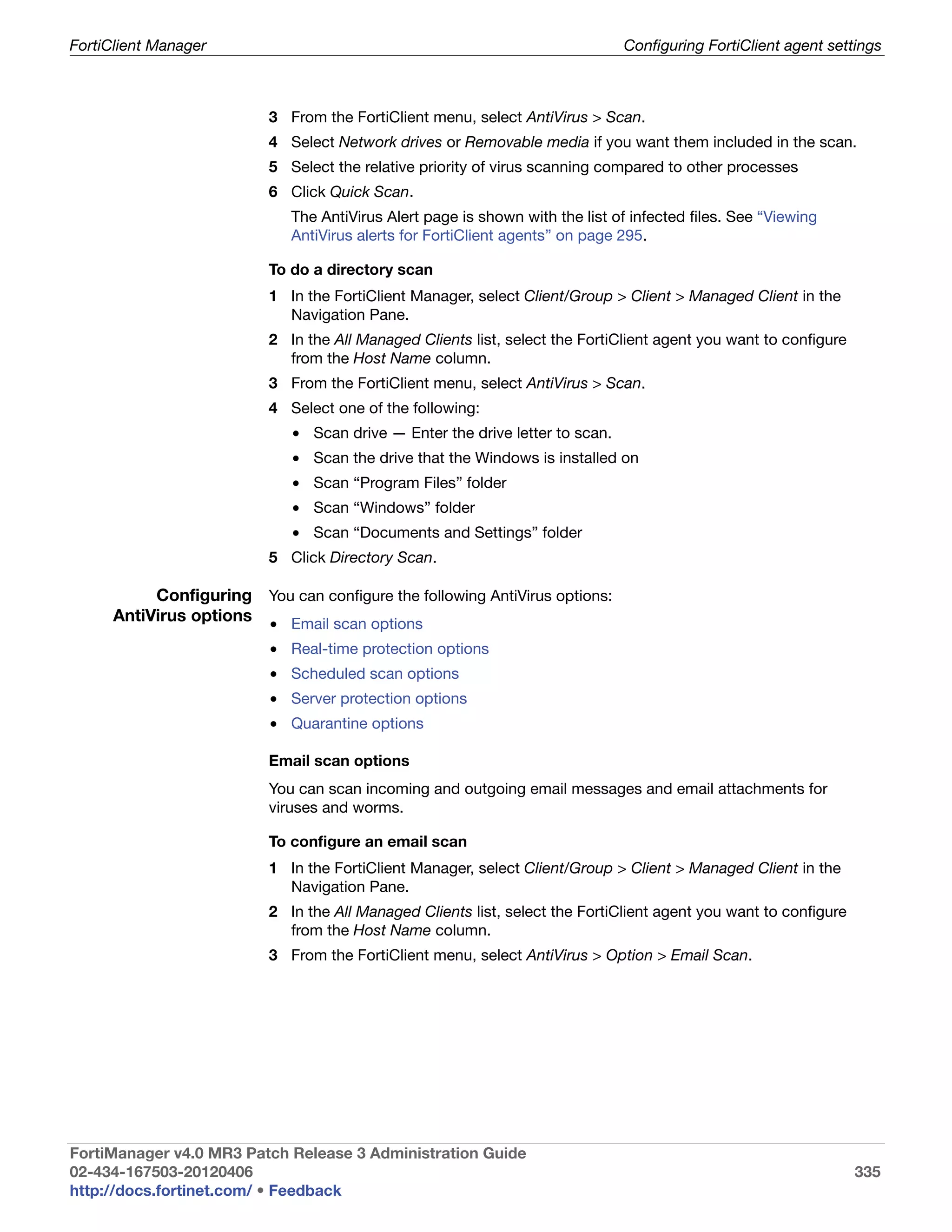 FortiClient Manager                                                           Configuring FortiClient agent settings



                          3 From the FortiClient menu, select AntiVirus > Scan.
                          4 Select Network drives or Removable media if you want them included in the scan.
                          5 Select the relative priority of virus scanning compared to other processes
                          6 Click Quick Scan.
                             The AntiVirus Alert page is shown with the list of infected files. See “Viewing
                             AntiVirus alerts for FortiClient agents” on page 295.

                          To do a directory scan
                          1 In the FortiClient Manager, select Client/Group > Client > Managed Client in the
                            Navigation Pane.
                          2 In the All Managed Clients list, select the FortiClient agent you want to configure
                            from the Host Name column.
                          3 From the FortiClient menu, select AntiVirus > Scan.
                          4 Select one of the following:
                             • Scan drive — Enter the drive letter to scan.
                             • Scan the drive that the Windows is installed on
                             • Scan “Program Files” folder
                             • Scan “Windows” folder
                             • Scan “Documents and Settings” folder
                          5 Click Directory Scan.

           Configuring You can configure the following AntiVirus options:
      AntiVirus options • Email scan options
                          • Real-time protection options
                          • Scheduled scan options
                          • Server protection options
                          • Quarantine options

                          Email scan options
                          You can scan incoming and outgoing email messages and email attachments for
                          viruses and worms.

                          To configure an email scan
                          1 In the FortiClient Manager, select Client/Group > Client > Managed Client in the
                            Navigation Pane.
                          2 In the All Managed Clients list, select the FortiClient agent you want to configure
                            from the Host Name column.
                          3 From the FortiClient menu, select AntiVirus > Option > Email Scan.




FortiManager v4.0 MR3 Patch Release 3 Administration Guide
02-434-167503-20120406                                                                                            335
http://docs.fortinet.com/ • Feedback
 