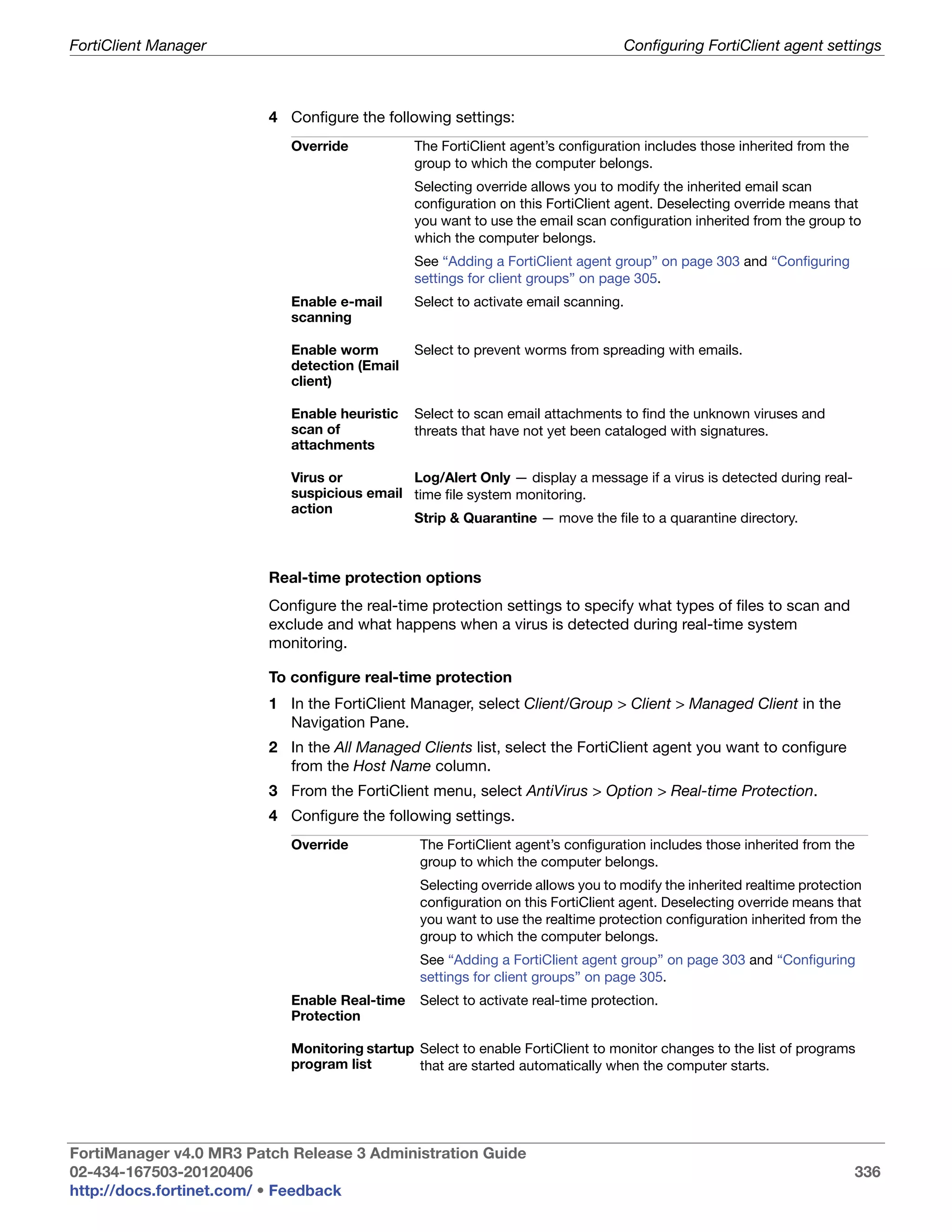 FortiClient Manager                                                                 Configuring FortiClient agent settings



                         4 Configure the following settings:
                            Override           The FortiClient agent’s configuration includes those inherited from the
                                               group to which the computer belongs.
                                               Selecting override allows you to modify the inherited email scan
                                               configuration on this FortiClient agent. Deselecting override means that
                                               you want to use the email scan configuration inherited from the group to
                                               which the computer belongs.
                                               See “Adding a FortiClient agent group” on page 303 and “Configuring
                                               settings for client groups” on page 305.
                            Enable e-mail      Select to activate email scanning.
                            scanning

                            Enable worm        Select to prevent worms from spreading with emails.
                            detection (Email
                            client)

                            Enable heuristic   Select to scan email attachments to find the unknown viruses and
                            scan of            threats that have not yet been cataloged with signatures.
                            attachments

                            Virus or         Log/Alert Only — display a message if a virus is detected during real-
                            suspicious email time file system monitoring.
                            action
                                             Strip & Quarantine — move the file to a quarantine directory.



                         Real-time protection options
                         Configure the real-time protection settings to specify what types of files to scan and
                         exclude and what happens when a virus is detected during real-time system
                         monitoring.

                         To configure real-time protection
                         1 In the FortiClient Manager, select Client/Group > Client > Managed Client in the
                           Navigation Pane.
                         2 In the All Managed Clients list, select the FortiClient agent you want to configure
                           from the Host Name column.
                         3 From the FortiClient menu, select AntiVirus > Option > Real-time Protection.
                         4 Configure the following settings.
                            Override            The FortiClient agent’s configuration includes those inherited from the
                                                group to which the computer belongs.
                                                Selecting override allows you to modify the inherited realtime protection
                                                configuration on this FortiClient agent. Deselecting override means that
                                                you want to use the realtime protection configuration inherited from the
                                                group to which the computer belongs.
                                                See “Adding a FortiClient agent group” on page 303 and “Configuring
                                                settings for client groups” on page 305.
                            Enable Real-time    Select to activate real-time protection.
                            Protection

                            Monitoring startup Select to enable FortiClient to monitor changes to the list of programs
                            program list       that are started automatically when the computer starts.




FortiManager v4.0 MR3 Patch Release 3 Administration Guide
02-434-167503-20120406                                                                                                   336
http://docs.fortinet.com/ • Feedback
 