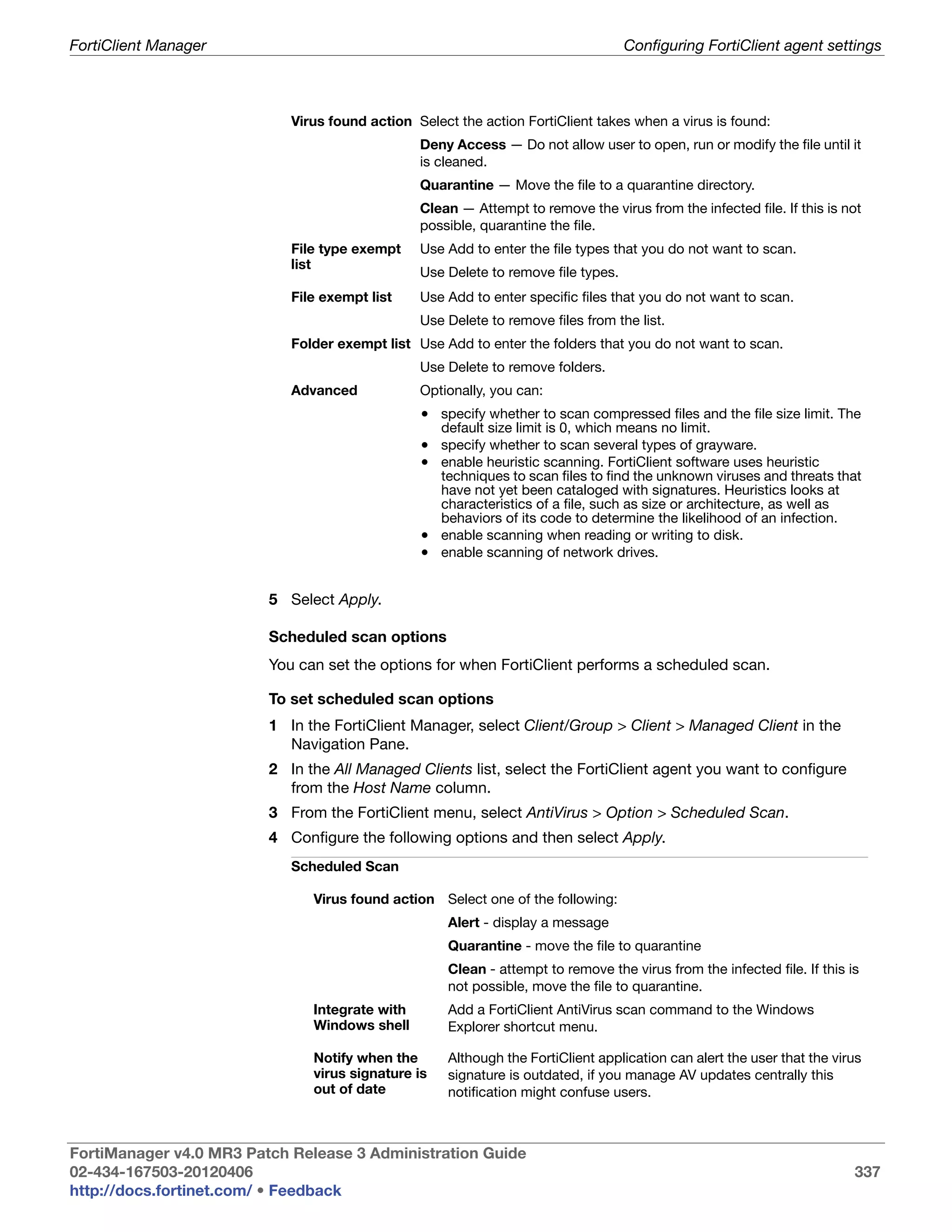 FortiClient Manager                                                                Configuring FortiClient agent settings



                            Virus found action Select the action FortiClient takes when a virus is found:
                                                Deny Access — Do not allow user to open, run or modify the file until it
                                                is cleaned.
                                                Quarantine — Move the file to a quarantine directory.
                                                Clean — Attempt to remove the virus from the infected file. If this is not
                                                possible, quarantine the file.
                            File type exempt    Use Add to enter the file types that you do not want to scan.
                            list
                                                Use Delete to remove file types.
                            File exempt list    Use Add to enter specific files that you do not want to scan.
                                                Use Delete to remove files from the list.
                            Folder exempt list Use Add to enter the folders that you do not want to scan.
                                                Use Delete to remove folders.
                            Advanced            Optionally, you can:
                                                • specify whether to scan compressed files and the file size limit. The
                                                    default size limit is 0, which means no limit.
                                                • specify whether to scan several types of grayware.
                                                • enable heuristic scanning. FortiClient software uses heuristic
                                                  techniques to scan files to find the unknown viruses and threats that
                                                  have not yet been cataloged with signatures. Heuristics looks at
                                                  characteristics of a file, such as size or architecture, as well as
                                                  behaviors of its code to determine the likelihood of an infection.
                                                • enable scanning when reading or writing to disk.
                                                • enable scanning of network drives.


                         5 Select Apply.

                         Scheduled scan options
                         You can set the options for when FortiClient performs a scheduled scan.

                         To set scheduled scan options
                         1 In the FortiClient Manager, select Client/Group > Client > Managed Client in the
                           Navigation Pane.
                         2 In the All Managed Clients list, select the FortiClient agent you want to configure
                           from the Host Name column.
                         3 From the FortiClient menu, select AntiVirus > Option > Scheduled Scan.
                         4 Configure the following options and then select Apply.
                            Scheduled Scan

                               Virus found action Select one of the following:
                                                     Alert - display a message
                                                     Quarantine - move the file to quarantine
                                                     Clean - attempt to remove the virus from the infected file. If this is
                                                     not possible, move the file to quarantine.
                               Integrate with        Add a FortiClient AntiVirus scan command to the Windows
                               Windows shell         Explorer shortcut menu.

                               Notify when the       Although the FortiClient application can alert the user that the virus
                               virus signature is    signature is outdated, if you manage AV updates centrally this
                               out of date           notification might confuse users.



FortiManager v4.0 MR3 Patch Release 3 Administration Guide
02-434-167503-20120406                                                                                                    337
http://docs.fortinet.com/ • Feedback
 