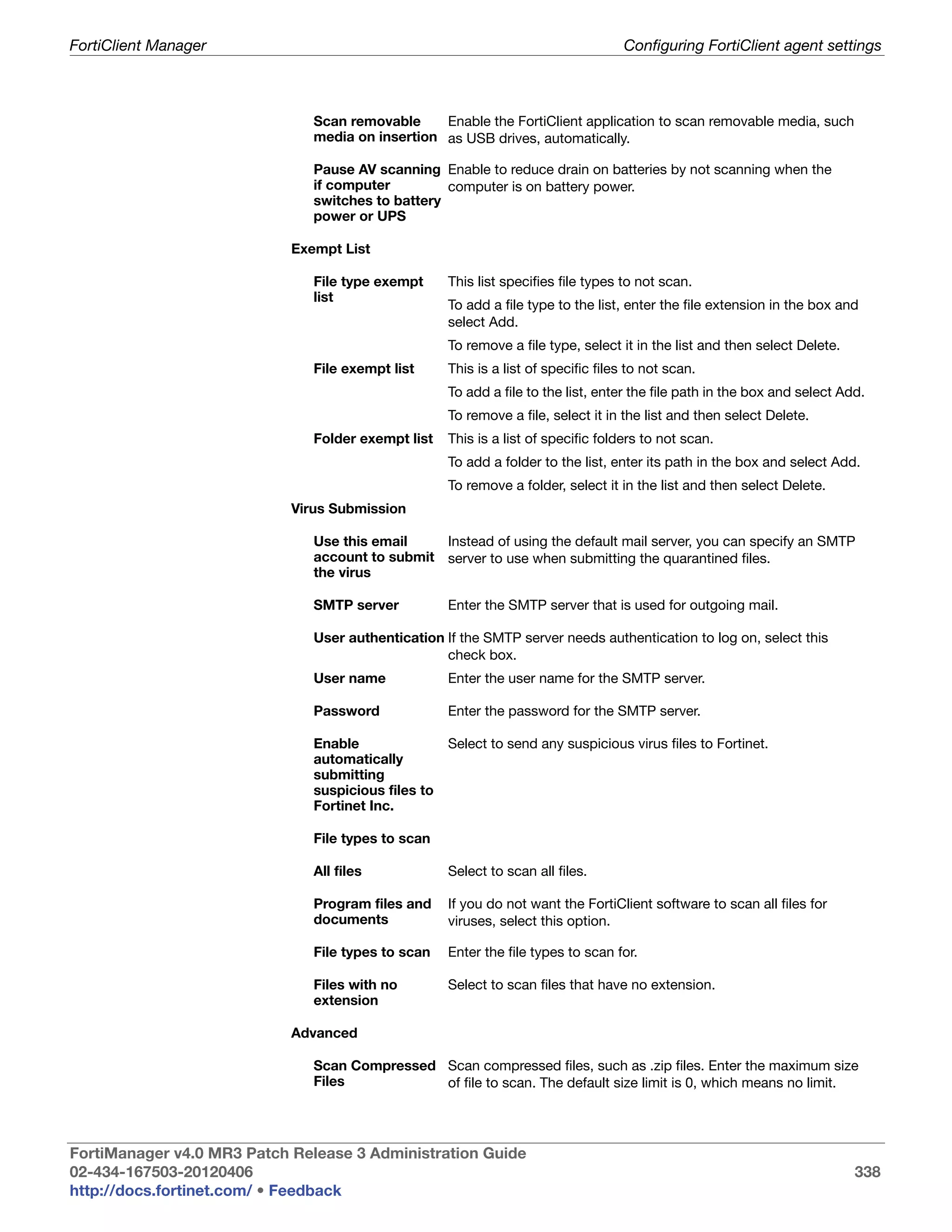 FortiClient Manager                                                                 Configuring FortiClient agent settings



                               Scan removable     Enable the FortiClient application to scan removable media, such
                               media on insertion as USB drives, automatically.

                               Pause AV scanning Enable to reduce drain on batteries by not scanning when the
                               if computer         computer is on battery power.
                               switches to battery
                               power or UPS

                            Exempt List

                               File type exempt      This list specifies file types to not scan.
                               list
                                                     To add a file type to the list, enter the file extension in the box and
                                                     select Add.
                                                     To remove a file type, select it in the list and then select Delete.
                               File exempt list      This is a list of specific files to not scan.
                                                     To add a file to the list, enter the file path in the box and select Add.
                                                     To remove a file, select it in the list and then select Delete.
                               Folder exempt list    This is a list of specific folders to not scan.
                                                     To add a folder to the list, enter its path in the box and select Add.
                                                     To remove a folder, select it in the list and then select Delete.
                            Virus Submission

                               Use this email    Instead of using the default mail server, you can specify an SMTP
                               account to submit server to use when submitting the quarantined files.
                               the virus

                               SMTP server           Enter the SMTP server that is used for outgoing mail.

                               User authentication If the SMTP server needs authentication to log on, select this
                                                   check box.
                               User name             Enter the user name for the SMTP server.

                               Password              Enter the password for the SMTP server.

                               Enable                Select to send any suspicious virus files to Fortinet.
                               automatically
                               submitting
                               suspicious files to
                               Fortinet Inc.

                               File types to scan

                               All files             Select to scan all files.

                               Program files and     If you do not want the FortiClient software to scan all files for
                               documents             viruses, select this option.

                               File types to scan    Enter the file types to scan for.

                               Files with no         Select to scan files that have no extension.
                               extension

                            Advanced

                               Scan Compressed Scan compressed files, such as .zip files. Enter the maximum size
                               Files           of file to scan. The default size limit is 0, which means no limit.




FortiManager v4.0 MR3 Patch Release 3 Administration Guide
02-434-167503-20120406                                                                                                      338
http://docs.fortinet.com/ • Feedback
 