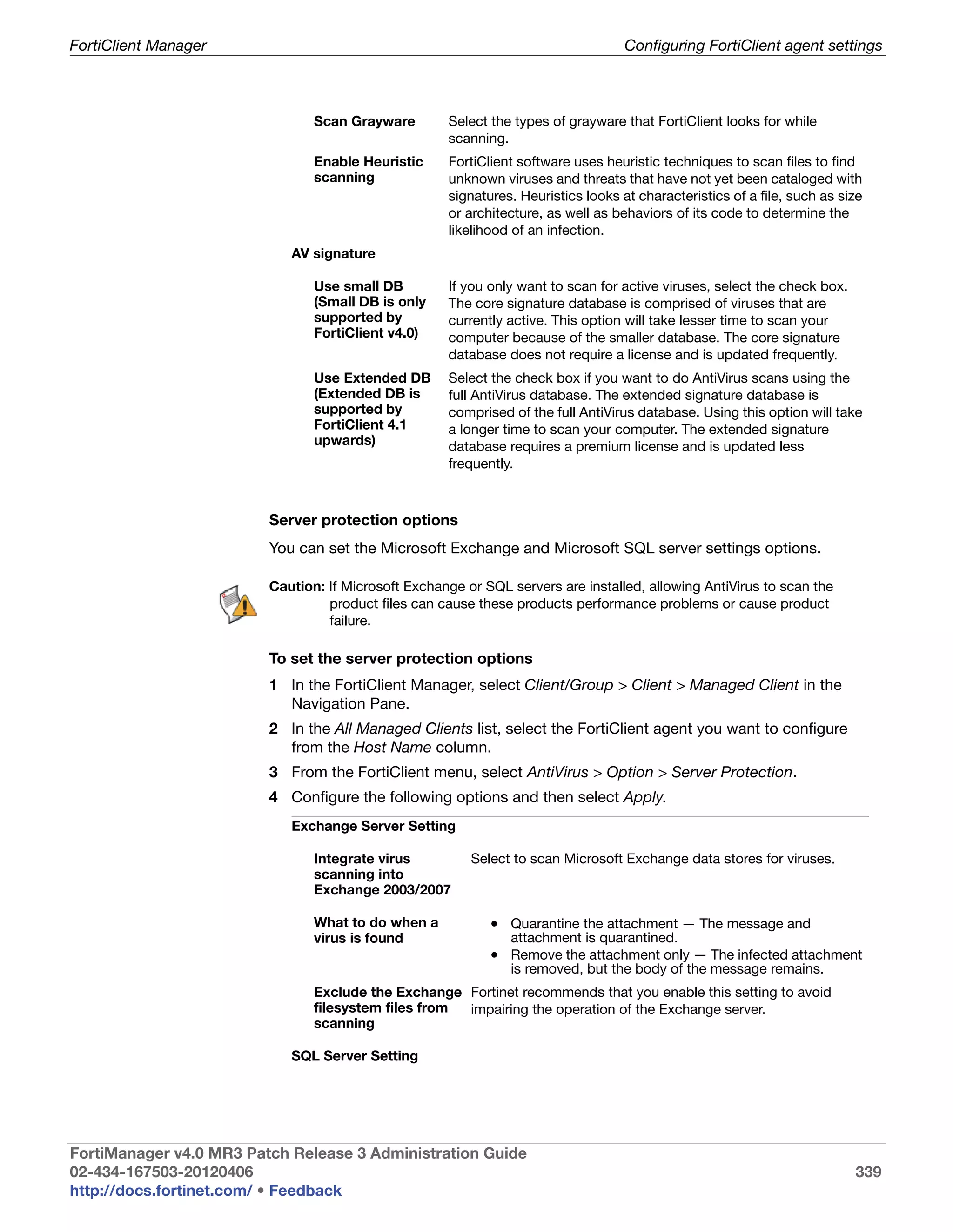 FortiClient Manager                                                                Configuring FortiClient agent settings



                                Scan Grayware        Select the types of grayware that FortiClient looks for while
                                                     scanning.
                                Enable Heuristic     FortiClient software uses heuristic techniques to scan files to find
                                scanning             unknown viruses and threats that have not yet been cataloged with
                                                     signatures. Heuristics looks at characteristics of a file, such as size
                                                     or architecture, as well as behaviors of its code to determine the
                                                     likelihood of an infection.
                            AV signature

                                Use small DB         If you only want to scan for active viruses, select the check box.
                                (Small DB is only    The core signature database is comprised of viruses that are
                                supported by         currently active. This option will take lesser time to scan your
                                FortiClient v4.0)    computer because of the smaller database. The core signature
                                                     database does not require a license and is updated frequently.
                                Use Extended DB      Select the check box if you want to do AntiVirus scans using the
                                (Extended DB is      full AntiVirus database. The extended signature database is
                                supported by         comprised of the full AntiVirus database. Using this option will take
                                FortiClient 4.1      a longer time to scan your computer. The extended signature
                                upwards)             database requires a premium license and is updated less
                                                     frequently.



                         Server protection options
                         You can set the Microsoft Exchange and Microsoft SQL server settings options.

                         Caution: If Microsoft Exchange or SQL servers are installed, allowing AntiVirus to scan the
                                  product files can cause these products performance problems or cause product
                                  failure.

                         To set the server protection options
                         1 In the FortiClient Manager, select Client/Group > Client > Managed Client in the
                           Navigation Pane.
                         2 In the All Managed Clients list, select the FortiClient agent you want to configure
                           from the Host Name column.
                         3 From the FortiClient menu, select AntiVirus > Option > Server Protection.
                         4 Configure the following options and then select Apply.
                            Exchange Server Setting

                                Integrate virus          Select to scan Microsoft Exchange data stores for viruses.
                                scanning into
                                Exchange 2003/2007

                                What to do when a           • Quarantine the attachment — The message and
                                virus is found                 attachment is quarantined.
                                                            • Remove the attachment only — The infected attachment
                                                               is removed, but the body of the message remains.
                                Exclude the Exchange Fortinet recommends that you enable this setting to avoid
                                filesystem files from impairing the operation of the Exchange server.
                                scanning

                            SQL Server Setting




FortiManager v4.0 MR3 Patch Release 3 Administration Guide
02-434-167503-20120406                                                                                                    339
http://docs.fortinet.com/ • Feedback
 