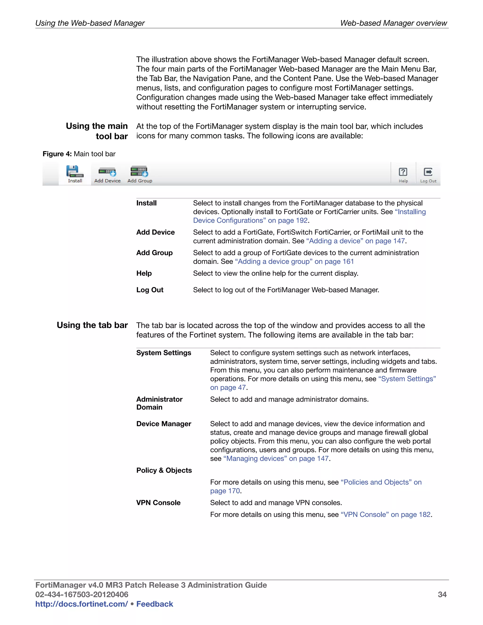 Using the Web-based Manager                                                                    Web-based Manager overview



                           The illustration above shows the FortiManager Web-based Manager default screen.
                           The four main parts of the FortiManager Web-based Manager are the Main Menu Bar,
                           the Tab Bar, the Navigation Pane, and the Content Pane. Use the Web-based Manager
                           menus, lists, and configuration pages to configure most FortiManager settings.
                           Configuration changes made using the Web-based Manager take effect immediately
                           without resetting the FortiManager system or interrupting service.

        Using the main At the top of the FortiManager system display is the main tool bar, which includes
               tool bar icons for many common tasks. The following icons are available:
 Figure 4: Main tool bar




                           Install            Select to install changes from the FortiManager database to the physical
                                              devices. Optionally install to FortiGate or FortiCarrier units. See “Installing
                                              Device Configurations” on page 192.
                           Add Device         Select to add a FortiGate, FortiSwitch FortiCarrier, or FortiMail unit to the
                                              current administration domain. See “Adding a device” on page 147.
                           Add Group          Select to add a group of FortiGate devices to the current administration
                                              domain. See “Adding a device group” on page 161
                           Help               Select to view the online help for the current display.

                           Log Out            Select to log out of the FortiManager Web-based Manager.




     Using the tab bar The tab bar is located across the top of the window and provides access to all the
                           features of the Fortinet system. The following items are available in the tab bar:

                           System Settings         Select to configure system settings such as network interfaces,
                                                   administrators, system time, server settings, including widgets and tabs.
                                                   From this menu, you can also perform maintenance and firmware
                                                   operations. For more details on using this menu, see “System Settings”
                                                   on page 47.
                           Administrator           Select to add and manage administrator domains.
                           Domain

                           Device Manager          Select to add and manage devices, view the device information and
                                                   status, create and manage device groups and manage firewall global
                                                   policy objects. From this menu, you can also configure the web portal
                                                   configurations, users and groups. For more details on using this menu,
                                                   see “Managing devices” on page 147.
                           Policy & Objects
                                                   For more details on using this menu, see “Policies and Objects” on
                                                   page 170.
                           VPN Console             Select to add and manage VPN consoles.
                                                   For more details on using this menu, see “VPN Console” on page 182.




FortiManager v4.0 MR3 Patch Release 3 Administration Guide
02-434-167503-20120406                                                                                                          34
http://docs.fortinet.com/ • Feedback
 