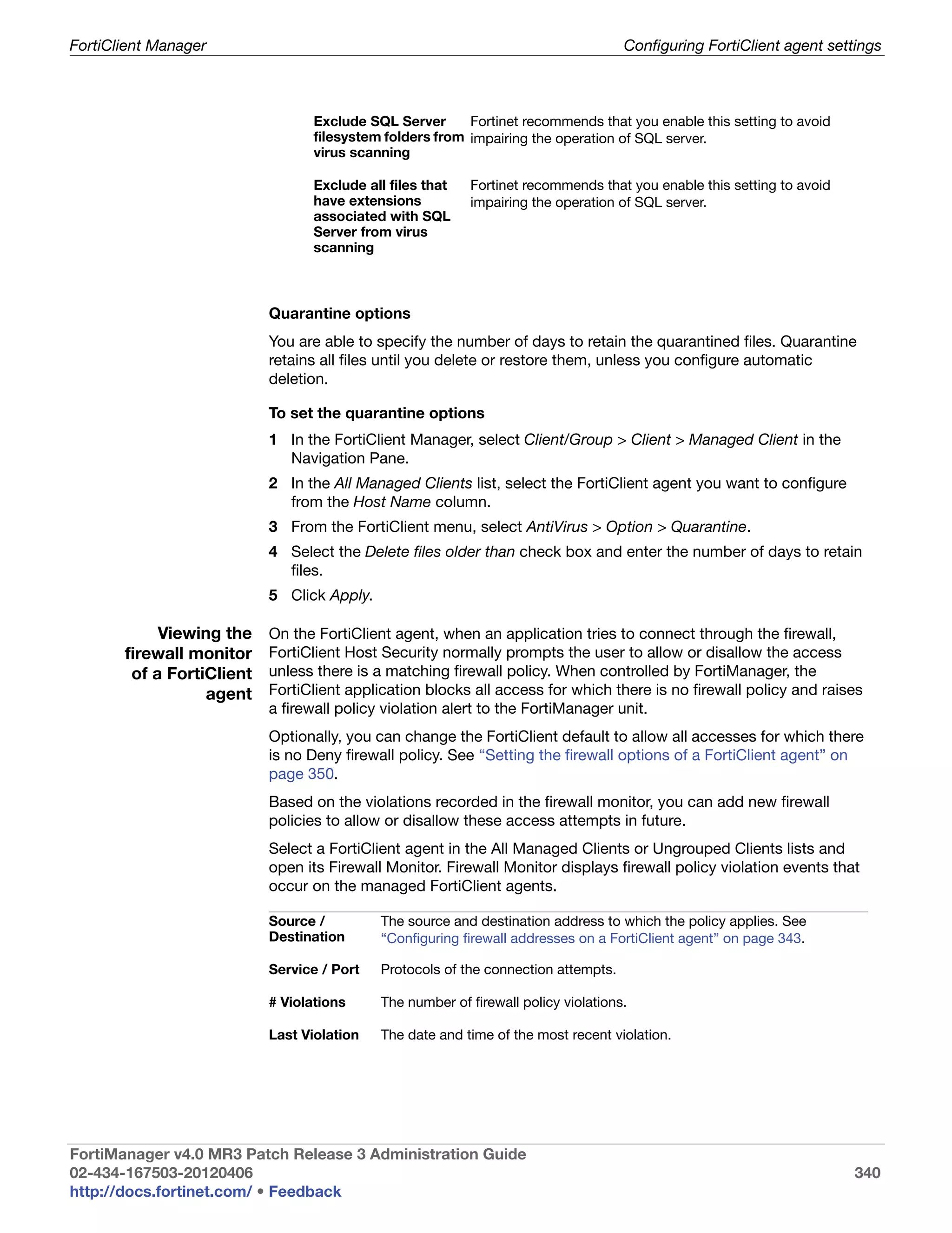 FortiClient Manager                                                                 Configuring FortiClient agent settings



                                 Exclude SQL Server      Fortinet recommends that you enable this setting to avoid
                                 filesystem folders from impairing the operation of SQL server.
                                 virus scanning

                                 Exclude all files that   Fortinet recommends that you enable this setting to avoid
                                 have extensions          impairing the operation of SQL server.
                                 associated with SQL
                                 Server from virus
                                 scanning



                           Quarantine options
                           You are able to specify the number of days to retain the quarantined files. Quarantine
                           retains all files until you delete or restore them, unless you configure automatic
                           deletion.

                           To set the quarantine options
                           1 In the FortiClient Manager, select Client/Group > Client > Managed Client in the
                             Navigation Pane.
                           2 In the All Managed Clients list, select the FortiClient agent you want to configure
                             from the Host Name column.
                           3 From the FortiClient menu, select AntiVirus > Option > Quarantine.
                           4 Select the Delete files older than check box and enter the number of days to retain
                             files.
                           5 Click Apply.

            Viewing the    On the FortiClient agent, when an application tries to connect through the firewall,
       firewall monitor    FortiClient Host Security normally prompts the user to allow or disallow the access
        of a FortiClient   unless there is a matching firewall policy. When controlled by FortiManager, the
                  agent    FortiClient application blocks all access for which there is no firewall policy and raises
                           a firewall policy violation alert to the FortiManager unit.
                           Optionally, you can change the FortiClient default to allow all accesses for which there
                           is no Deny firewall policy. See “Setting the firewall options of a FortiClient agent” on
                           page 350.
                           Based on the violations recorded in the firewall monitor, you can add new firewall
                           policies to allow or disallow these access attempts in future.
                           Select a FortiClient agent in the All Managed Clients or Ungrouped Clients lists and
                           open its Firewall Monitor. Firewall Monitor displays firewall policy violation events that
                           occur on the managed FortiClient agents.

                           Source /         The source and destination address to which the policy applies. See
                           Destination      “Configuring firewall addresses on a FortiClient agent” on page 343.

                           Service / Port   Protocols of the connection attempts.

                           # Violations     The number of firewall policy violations.

                           Last Violation   The date and time of the most recent violation.




FortiManager v4.0 MR3 Patch Release 3 Administration Guide
02-434-167503-20120406                                                                                                340
http://docs.fortinet.com/ • Feedback
 