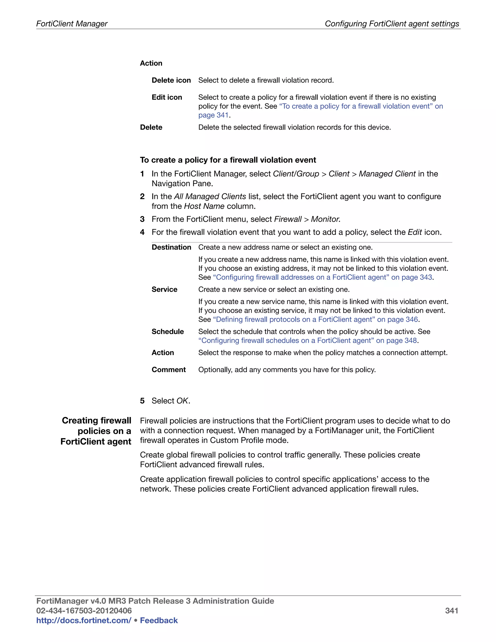 FortiClient Manager                                                                    Configuring FortiClient agent settings



                           Action

                               Delete icon   Select to delete a firewall violation record.

                               Edit icon     Select to create a policy for a firewall violation event if there is no existing
                                             policy for the event. See “To create a policy for a firewall violation event” on
                                             page 341.
                           Delete            Delete the selected firewall violation records for this device.



                           To create a policy for a firewall violation event
                           1 In the FortiClient Manager, select Client/Group > Client > Managed Client in the
                             Navigation Pane.
                           2 In the All Managed Clients list, select the FortiClient agent you want to configure
                             from the Host Name column.
                           3 From the FortiClient menu, select Firewall > Monitor.
                           4 For the firewall violation event that you want to add a policy, select the Edit icon.
                               Destination Create a new address name or select an existing one.
                                             If you create a new address name, this name is linked with this violation event.
                                             If you choose an existing address, it may not be linked to this violation event.
                                             See “Configuring firewall addresses on a FortiClient agent” on page 343.
                               Service       Create a new service or select an existing one.
                                             If you create a new service name, this name is linked with this violation event.
                                             If you choose an existing service, it may not be linked to this violation event.
                                             See “Defining firewall protocols on a FortiClient agent” on page 346.
                               Schedule      Select the schedule that controls when the policy should be active. See
                                             “Configuring firewall schedules on a FortiClient agent” on page 348.
                               Action        Select the response to make when the policy matches a connection attempt.

                               Comment       Optionally, add any comments you have for this policy.



                           5 Select OK.

      Creating firewall Firewall policies are instructions that the FortiClient program uses to decide what to do
          policies on a with a connection request. When managed by a FortiManager unit, the FortiClient
      FortiClient agent firewall operates in Custom Profile mode.
                           Create global firewall policies to control traffic generally. These policies create
                           FortiClient advanced firewall rules.
                           Create application firewall policies to control specific applications’ access to the
                           network. These policies create FortiClient advanced application firewall rules.




FortiManager v4.0 MR3 Patch Release 3 Administration Guide
02-434-167503-20120406                                                                                                          341
http://docs.fortinet.com/ • Feedback
 