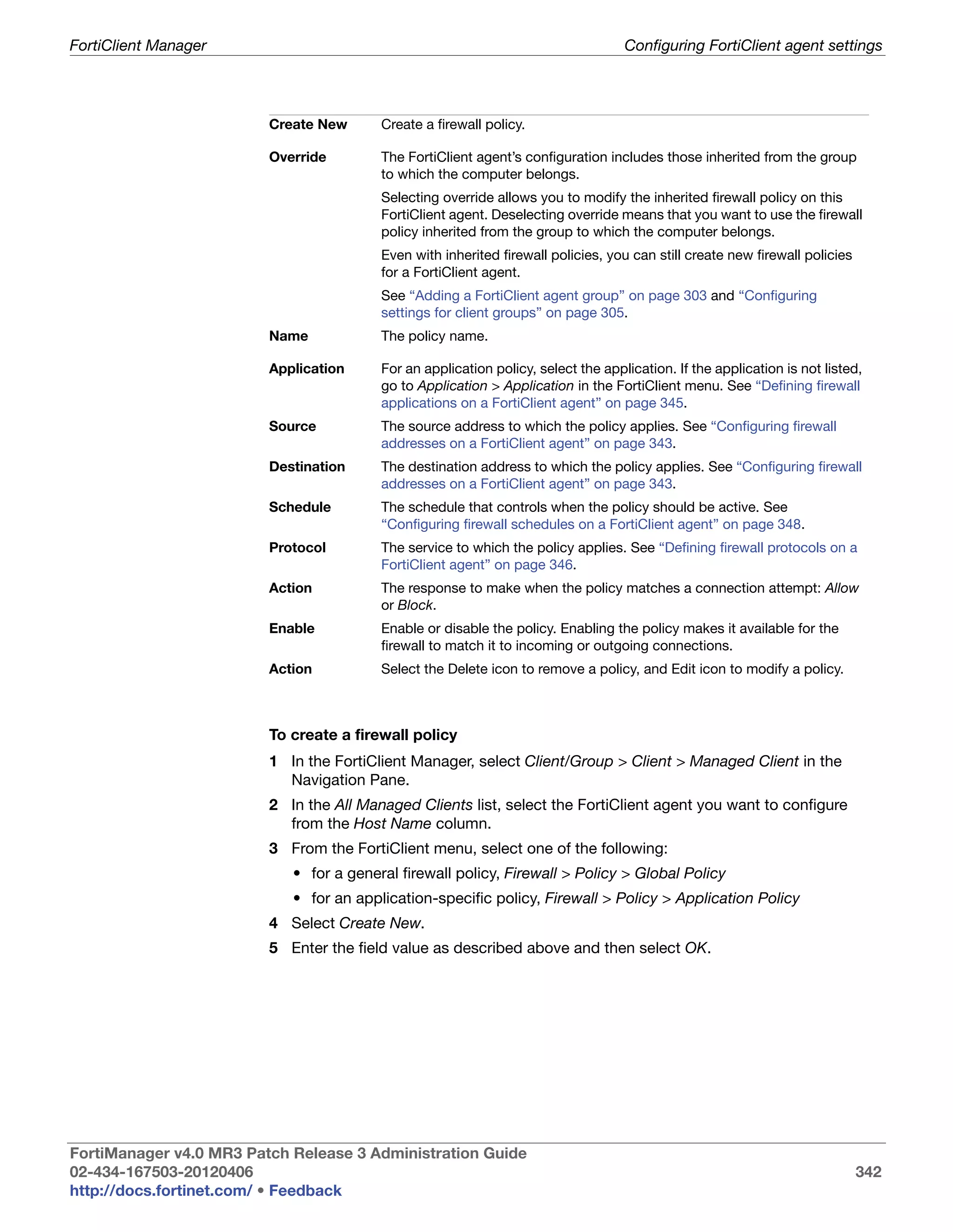 FortiClient Manager                                                                Configuring FortiClient agent settings




                         Create New      Create a firewall policy.

                         Override        The FortiClient agent’s configuration includes those inherited from the group
                                         to which the computer belongs.
                                         Selecting override allows you to modify the inherited firewall policy on this
                                         FortiClient agent. Deselecting override means that you want to use the firewall
                                         policy inherited from the group to which the computer belongs.
                                         Even with inherited firewall policies, you can still create new firewall policies
                                         for a FortiClient agent.
                                         See “Adding a FortiClient agent group” on page 303 and “Configuring
                                         settings for client groups” on page 305.
                         Name            The policy name.

                         Application     For an application policy, select the application. If the application is not listed,
                                         go to Application > Application in the FortiClient menu. See “Defining firewall
                                         applications on a FortiClient agent” on page 345.
                         Source          The source address to which the policy applies. See “Configuring firewall
                                         addresses on a FortiClient agent” on page 343.
                         Destination     The destination address to which the policy applies. See “Configuring firewall
                                         addresses on a FortiClient agent” on page 343.
                         Schedule        The schedule that controls when the policy should be active. See
                                         “Configuring firewall schedules on a FortiClient agent” on page 348.
                         Protocol        The service to which the policy applies. See “Defining firewall protocols on a
                                         FortiClient agent” on page 346.
                         Action          The response to make when the policy matches a connection attempt: Allow
                                         or Block.
                         Enable          Enable or disable the policy. Enabling the policy makes it available for the
                                         firewall to match it to incoming or outgoing connections.
                         Action          Select the Delete icon to remove a policy, and Edit icon to modify a policy.



                         To create a firewall policy
                         1 In the FortiClient Manager, select Client/Group > Client > Managed Client in the
                           Navigation Pane.
                         2 In the All Managed Clients list, select the FortiClient agent you want to configure
                           from the Host Name column.
                         3 From the FortiClient menu, select one of the following:
                            • for a general firewall policy, Firewall > Policy > Global Policy
                            • for an application-specific policy, Firewall > Policy > Application Policy
                         4 Select Create New.
                         5 Enter the field value as described above and then select OK.




FortiManager v4.0 MR3 Patch Release 3 Administration Guide
02-434-167503-20120406                                                                                                       342
http://docs.fortinet.com/ • Feedback
 