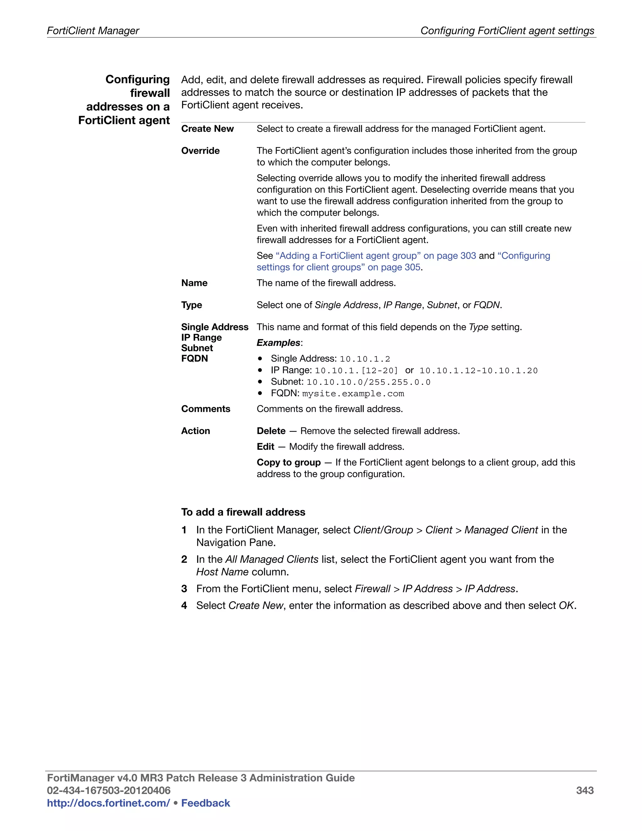 FortiClient Manager                                                                Configuring FortiClient agent settings



           Configuring Add, edit, and delete firewall addresses as required. Firewall policies specify firewall
                firewall addresses to match the source or destination IP addresses of packets that the
       addresses on a FortiClient agent receives.
      FortiClient agent
                           Create New      Select to create a firewall address for the managed FortiClient agent.

                           Override        The FortiClient agent’s configuration includes those inherited from the group
                                           to which the computer belongs.
                                           Selecting override allows you to modify the inherited firewall address
                                           configuration on this FortiClient agent. Deselecting override means that you
                                           want to use the firewall address configuration inherited from the group to
                                           which the computer belongs.
                                           Even with inherited firewall address configurations, you can still create new
                                           firewall addresses for a FortiClient agent.
                                           See “Adding a FortiClient agent group” on page 303 and “Configuring
                                           settings for client groups” on page 305.
                           Name            The name of the firewall address.

                           Type            Select one of Single Address, IP Range, Subnet, or FQDN.

                           Single Address This name and format of this field depends on the Type setting.
                           IP Range
                                          Examples:
                           Subnet
                           FQDN           • Single Address: 10.10.1.2
                                          • IP Range: 10.10.1.[12-20] or 10.10.1.12-10.10.1.20
                                          • Subnet: 10.10.10.0/255.255.0.0
                                          • FQDN: mysite.example.com
                           Comments        Comments on the firewall address.

                           Action          Delete — Remove the selected firewall address.
                                           Edit — Modify the firewall address.
                                           Copy to group — If the FortiClient agent belongs to a client group, add this
                                           address to the group configuration.



                           To add a firewall address
                           1 In the FortiClient Manager, select Client/Group > Client > Managed Client in the
                             Navigation Pane.
                           2 In the All Managed Clients list, select the FortiClient agent you want from the
                             Host Name column.
                           3 From the FortiClient menu, select Firewall > IP Address > IP Address.
                           4 Select Create New, enter the information as described above and then select OK.




FortiManager v4.0 MR3 Patch Release 3 Administration Guide
02-434-167503-20120406                                                                                                     343
http://docs.fortinet.com/ • Feedback
 