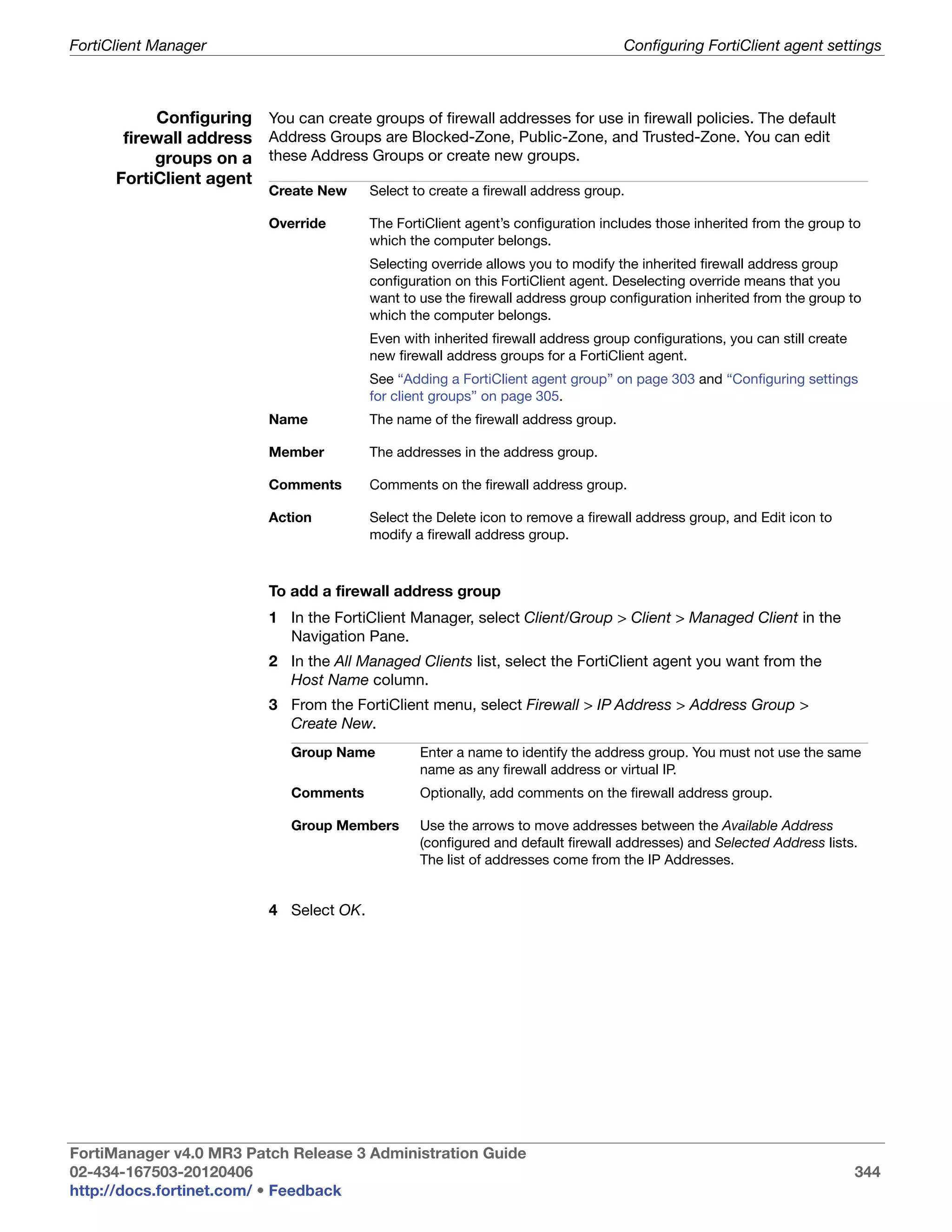 FortiClient Manager                                                                 Configuring FortiClient agent settings



           Configuring You can create groups of firewall addresses for use in firewall policies. The default
       firewall address Address Groups are Blocked-Zone, Public-Zone, and Trusted-Zone. You can edit
           groups on a these Address Groups or create new groups.
      FortiClient agent
                           Create New     Select to create a firewall address group.

                           Override       The FortiClient agent’s configuration includes those inherited from the group to
                                          which the computer belongs.
                                          Selecting override allows you to modify the inherited firewall address group
                                          configuration on this FortiClient agent. Deselecting override means that you
                                          want to use the firewall address group configuration inherited from the group to
                                          which the computer belongs.
                                          Even with inherited firewall address group configurations, you can still create
                                          new firewall address groups for a FortiClient agent.
                                          See “Adding a FortiClient agent group” on page 303 and “Configuring settings
                                          for client groups” on page 305.
                           Name           The name of the firewall address group.

                           Member         The addresses in the address group.

                           Comments       Comments on the firewall address group.

                           Action         Select the Delete icon to remove a firewall address group, and Edit icon to
                                          modify a firewall address group.



                           To add a firewall address group
                           1 In the FortiClient Manager, select Client/Group > Client > Managed Client in the
                             Navigation Pane.
                           2 In the All Managed Clients list, select the FortiClient agent you want from the
                             Host Name column.
                           3 From the FortiClient menu, select Firewall > IP Address > Address Group >
                             Create New.
                              Group Name          Enter a name to identify the address group. You must not use the same
                                                  name as any firewall address or virtual IP.
                              Comments            Optionally, add comments on the firewall address group.

                              Group Members       Use the arrows to move addresses between the Available Address
                                                  (configured and default firewall addresses) and Selected Address lists.
                                                  The list of addresses come from the IP Addresses.


                           4 Select OK.




FortiManager v4.0 MR3 Patch Release 3 Administration Guide
02-434-167503-20120406                                                                                                      344
http://docs.fortinet.com/ • Feedback
 
