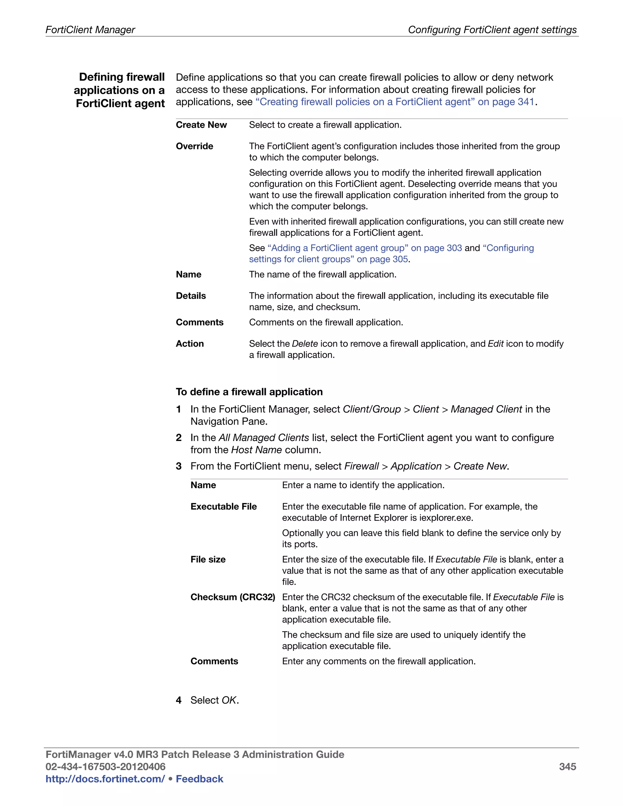 FortiClient Manager                                                                   Configuring FortiClient agent settings



      Defining firewall Define applications so that you can create firewall policies to allow or deny network
     applications on a access to these applications. For information about creating firewall policies for
     FortiClient agent applications, see “Creating firewall policies on a FortiClient agent” on page 341.
                           Create New      Select to create a firewall application.

                           Override        The FortiClient agent’s configuration includes those inherited from the group
                                           to which the computer belongs.
                                           Selecting override allows you to modify the inherited firewall application
                                           configuration on this FortiClient agent. Deselecting override means that you
                                           want to use the firewall application configuration inherited from the group to
                                           which the computer belongs.
                                           Even with inherited firewall application configurations, you can still create new
                                           firewall applications for a FortiClient agent.
                                           See “Adding a FortiClient agent group” on page 303 and “Configuring
                                           settings for client groups” on page 305.
                           Name            The name of the firewall application.

                           Details         The information about the firewall application, including its executable file
                                           name, size, and checksum.
                           Comments        Comments on the firewall application.

                           Action          Select the Delete icon to remove a firewall application, and Edit icon to modify
                                           a firewall application.



                           To define a firewall application
                           1 In the FortiClient Manager, select Client/Group > Client > Managed Client in the
                             Navigation Pane.
                           2 In the All Managed Clients list, select the FortiClient agent you want to configure
                             from the Host Name column.
                           3 From the FortiClient menu, select Firewall > Application > Create New.
                              Name                 Enter a name to identify the application.

                              Executable File      Enter the executable file name of application. For example, the
                                                   executable of Internet Explorer is iexplorer.exe.
                                                   Optionally you can leave this field blank to define the service only by
                                                   its ports.
                              File size            Enter the size of the executable file. If Executable File is blank, enter a
                                                   value that is not the same as that of any other application executable
                                                   file.
                              Checksum (CRC32) Enter the CRC32 checksum of the executable file. If Executable File is
                                               blank, enter a value that is not the same as that of any other
                                               application executable file.
                                                   The checksum and file size are used to uniquely identify the
                                                   application executable file.
                              Comments             Enter any comments on the firewall application.



                           4 Select OK.




FortiManager v4.0 MR3 Patch Release 3 Administration Guide
02-434-167503-20120406                                                                                                      345
http://docs.fortinet.com/ • Feedback
 