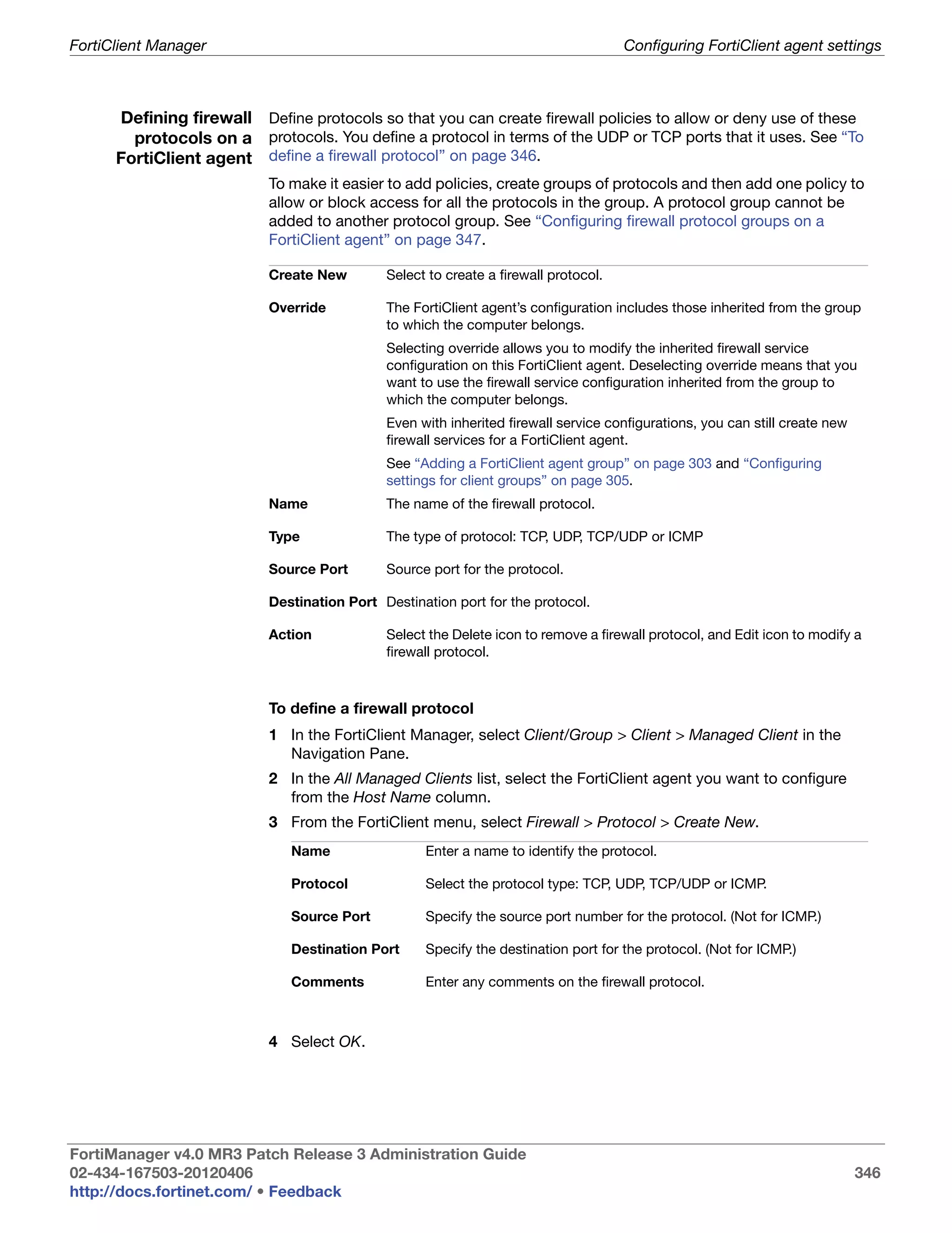 FortiClient Manager                                                                  Configuring FortiClient agent settings



      Defining firewall Define protocols so that you can create firewall policies to allow or deny use of these
        protocols on a protocols. You define a protocol in terms of the UDP or TCP ports that it uses. See “To
      FortiClient agent define a firewall protocol” on page 346.
                           To make it easier to add policies, create groups of protocols and then add one policy to
                           allow or block access for all the protocols in the group. A protocol group cannot be
                           added to another protocol group. See “Configuring firewall protocol groups on a
                           FortiClient agent” on page 347.

                           Create New        Select to create a firewall protocol.

                           Override          The FortiClient agent’s configuration includes those inherited from the group
                                             to which the computer belongs.
                                             Selecting override allows you to modify the inherited firewall service
                                             configuration on this FortiClient agent. Deselecting override means that you
                                             want to use the firewall service configuration inherited from the group to
                                             which the computer belongs.
                                             Even with inherited firewall service configurations, you can still create new
                                             firewall services for a FortiClient agent.
                                             See “Adding a FortiClient agent group” on page 303 and “Configuring
                                             settings for client groups” on page 305.
                           Name              The name of the firewall protocol.

                           Type              The type of protocol: TCP, UDP, TCP/UDP or ICMP

                           Source Port       Source port for the protocol.

                           Destination Port Destination port for the protocol.

                           Action            Select the Delete icon to remove a firewall protocol, and Edit icon to modify a
                                             firewall protocol.



                           To define a firewall protocol
                           1 In the FortiClient Manager, select Client/Group > Client > Managed Client in the
                             Navigation Pane.
                           2 In the All Managed Clients list, select the FortiClient agent you want to configure
                             from the Host Name column.
                           3 From the FortiClient menu, select Firewall > Protocol > Create New.
                              Name                 Enter a name to identify the protocol.

                              Protocol             Select the protocol type: TCP, UDP, TCP/UDP or ICMP.

                              Source Port          Specify the source port number for the protocol. (Not for ICMP.)

                              Destination Port     Specify the destination port for the protocol. (Not for ICMP.)

                              Comments             Enter any comments on the firewall protocol.



                           4 Select OK.




FortiManager v4.0 MR3 Patch Release 3 Administration Guide
02-434-167503-20120406                                                                                                       346
http://docs.fortinet.com/ • Feedback
 
