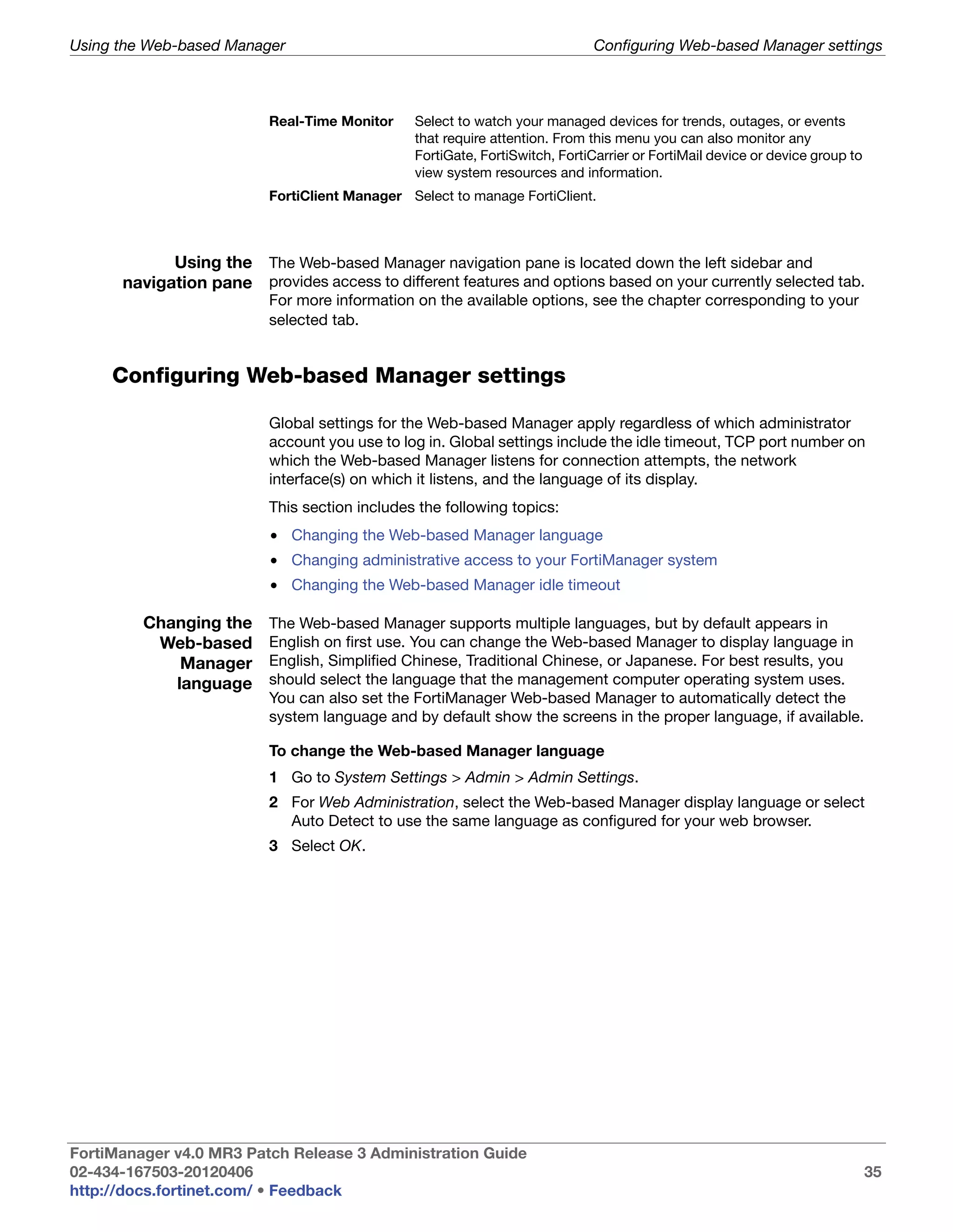 Using the Web-based Manager                                                  Configuring Web-based Manager settings



                          Real-Time Monitor    Select to watch your managed devices for trends, outages, or events
                                               that require attention. From this menu you can also monitor any
                                               FortiGate, FortiSwitch, FortiCarrier or FortiMail device or device group to
                                               view system resources and information.
                          FortiClient Manager Select to manage FortiClient.



            Using the The Web-based Manager navigation pane is located down the left sidebar and
      navigation pane provides access to different features and options based on your currently selected tab.
                          For more information on the available options, see the chapter corresponding to your
                          selected tab.


     Configuring Web-based Manager settings

                          Global settings for the Web-based Manager apply regardless of which administrator
                          account you use to log in. Global settings include the idle timeout, TCP port number on
                          which the Web-based Manager listens for connection attempts, the network
                          interface(s) on which it listens, and the language of its display.
                          This section includes the following topics:
                          • Changing the Web-based Manager language
                          • Changing administrative access to your FortiManager system
                          • Changing the Web-based Manager idle timeout

         Changing the     The Web-based Manager supports multiple languages, but by default appears in
          Web-based       English on first use. You can change the Web-based Manager to display language in
             Manager      English, Simplified Chinese, Traditional Chinese, or Japanese. For best results, you
            language      should select the language that the management computer operating system uses.
                          You can also set the FortiManager Web-based Manager to automatically detect the
                          system language and by default show the screens in the proper language, if available.

                          To change the Web-based Manager language
                          1 Go to System Settings > Admin > Admin Settings.
                          2 For Web Administration, select the Web-based Manager display language or select
                            Auto Detect to use the same language as configured for your web browser.
                          3 Select OK.




FortiManager v4.0 MR3 Patch Release 3 Administration Guide
02-434-167503-20120406                                                                                                       35
http://docs.fortinet.com/ • Feedback
 