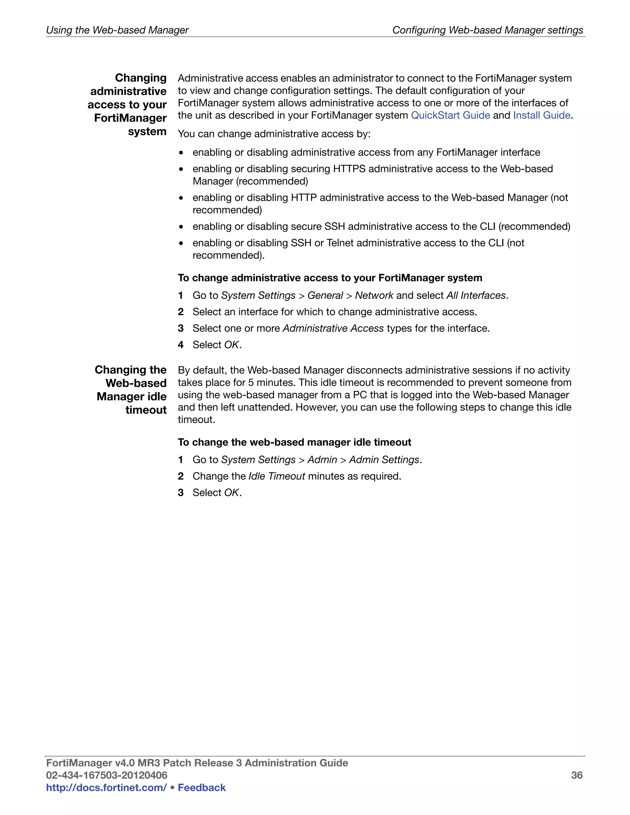 Using the Web-based Manager                                            Configuring Web-based Manager settings



            Changing     Administrative access enables an administrator to connect to the FortiManager system
       administrative    to view and change configuration settings. The default configuration of your
       access to your    FortiManager system allows administrative access to one or more of the interfaces of
        FortiManager     the unit as described in your FortiManager system QuickStart Guide and Install Guide.
              system     You can change administrative access by:
                         • enabling or disabling administrative access from any FortiManager interface
                         • enabling or disabling securing HTTPS administrative access to the Web-based
                           Manager (recommended)
                         • enabling or disabling HTTP administrative access to the Web-based Manager (not
                           recommended)
                         • enabling or disabling secure SSH administrative access to the CLI (recommended)
                         • enabling or disabling SSH or Telnet administrative access to the CLI (not
                           recommended).

                         To change administrative access to your FortiManager system
                         1 Go to System Settings > General > Network and select All Interfaces.
                         2 Select an interface for which to change administrative access.
                         3 Select one or more Administrative Access types for the interface.
                         4 Select OK.

         Changing the    By default, the Web-based Manager disconnects administrative sessions if no activity
          Web-based      takes place for 5 minutes. This idle timeout is recommended to prevent someone from
         Manager idle    using the web-based manager from a PC that is logged into the Web-based Manager
             timeout     and then left unattended. However, you can use the following steps to change this idle
                         timeout.

                         To change the web-based manager idle timeout
                         1 Go to System Settings > Admin > Admin Settings.
                         2 Change the Idle Timeout minutes as required.
                         3 Select OK.




FortiManager v4.0 MR3 Patch Release 3 Administration Guide
02-434-167503-20120406                                                                                        36
http://docs.fortinet.com/ • Feedback
 