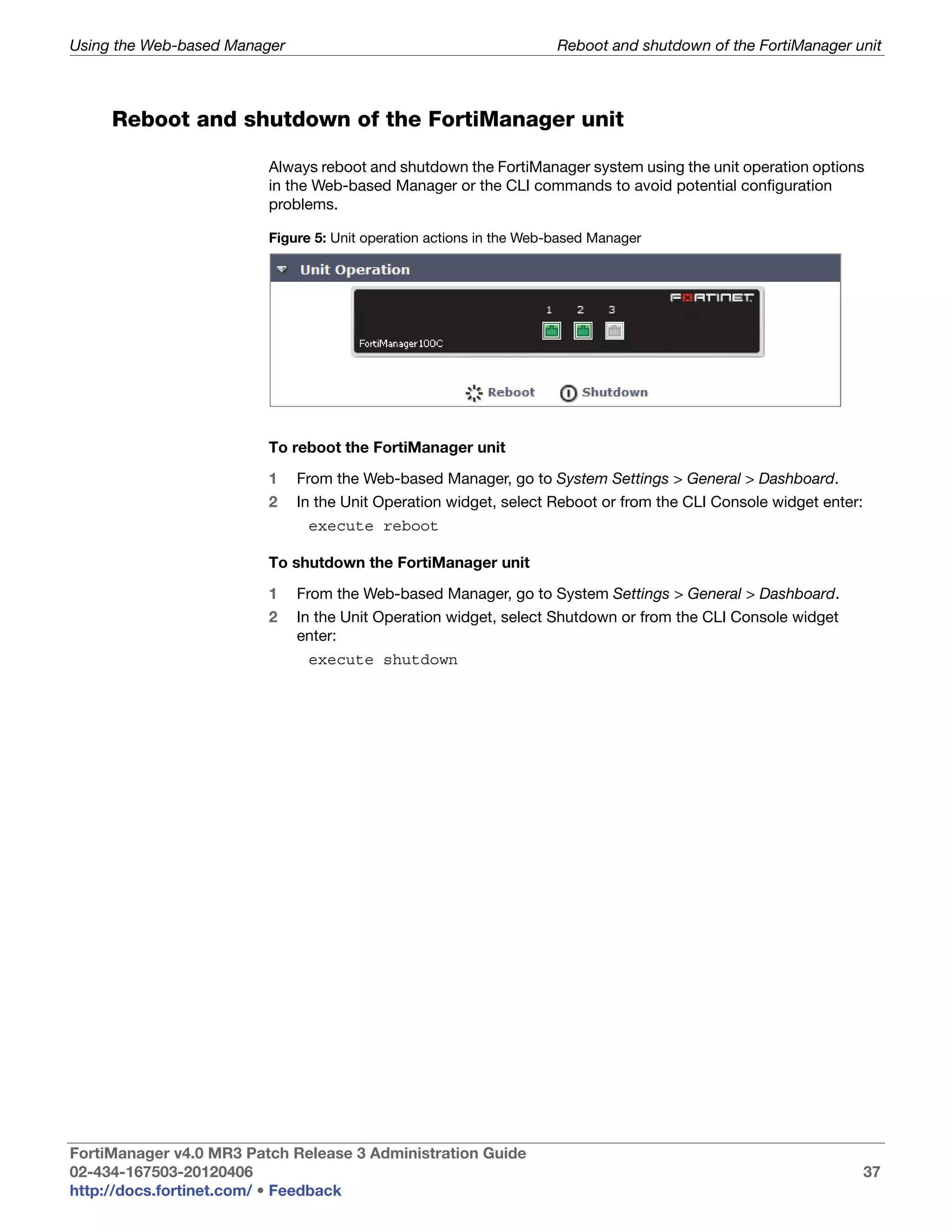 Using the Web-based Manager                                          Reboot and shutdown of the FortiManager unit



     Reboot and shutdown of the FortiManager unit

                         Always reboot and shutdown the FortiManager system using the unit operation options
                         in the Web-based Manager or the CLI commands to avoid potential configuration
                         problems.

                         Figure 5: Unit operation actions in the Web-based Manager




                         To reboot the FortiManager unit

                         1    From the Web-based Manager, go to System Settings > General > Dashboard.
                         2    In the Unit Operation widget, select Reboot or from the CLI Console widget enter:
                               execute reboot

                         To shutdown the FortiManager unit

                         1    From the Web-based Manager, go to System Settings > General > Dashboard.
                         2    In the Unit Operation widget, select Shutdown or from the CLI Console widget
                              enter:
                               execute shutdown




FortiManager v4.0 MR3 Patch Release 3 Administration Guide
02-434-167503-20120406                                                                                            37
http://docs.fortinet.com/ • Feedback
 
