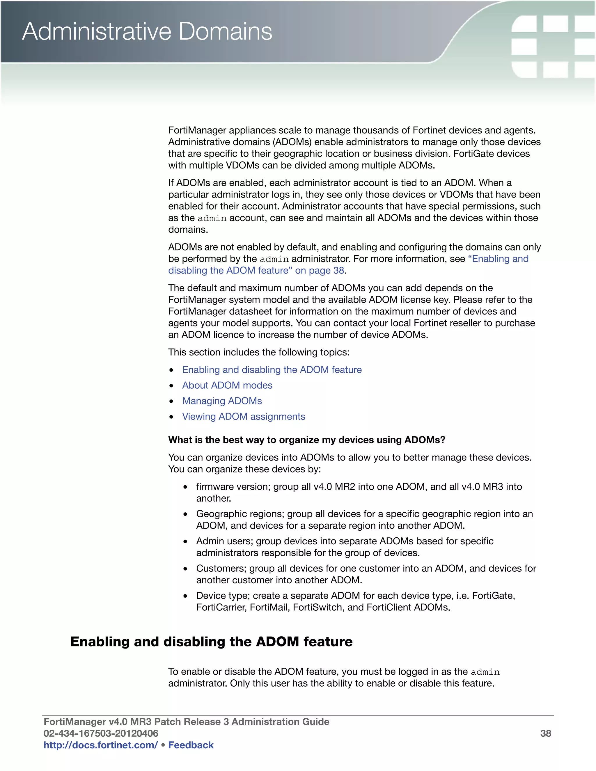 Administrative Domains


                          FortiManager appliances scale to manage thousands of Fortinet devices and agents.
                          Administrative domains (ADOMs) enable administrators to manage only those devices
                          that are specific to their geographic location or business division. FortiGate devices
                          with multiple VDOMs can be divided among multiple ADOMs.
                          If ADOMs are enabled, each administrator account is tied to an ADOM. When a
                          particular administrator logs in, they see only those devices or VDOMs that have been
                          enabled for their account. Administrator accounts that have special permissions, such
                          as the admin account, can see and maintain all ADOMs and the devices within those
                          domains.
                          ADOMs are not enabled by default, and enabling and configuring the domains can only
                          be performed by the admin administrator. For more information, see “Enabling and
                          disabling the ADOM feature” on page 38.
                          The default and maximum number of ADOMs you can add depends on the
                          FortiManager system model and the available ADOM license key. Please refer to the
                          FortiManager datasheet for information on the maximum number of devices and
                          agents your model supports. You can contact your local Fortinet reseller to purchase
                          an ADOM licence to increase the number of device ADOMs.
                          This section includes the following topics:
                          • Enabling and disabling the ADOM feature
                          • About ADOM modes
                          • Managing ADOMs
                          • Viewing ADOM assignments

                          What is the best way to organize my devices using ADOMs?
                          You can organize devices into ADOMs to allow you to better manage these devices.
                          You can organize these devices by:
                             • firmware version; group all v4.0 MR2 into one ADOM, and all v4.0 MR3 into
                               another.
                             • Geographic regions; group all devices for a specific geographic region into an
                               ADOM, and devices for a separate region into another ADOM.
                             • Admin users; group devices into separate ADOMs based for specific
                               administrators responsible for the group of devices.
                             • Customers; group all devices for one customer into an ADOM, and devices for
                               another customer into another ADOM.
                             • Device type; create a separate ADOM for each device type, i.e. FortiGate,
                               FortiCarrier, FortiMail, FortiSwitch, and FortiClient ADOMs.


      Enabling and disabling the ADOM feature

                          To enable or disable the ADOM feature, you must be logged in as the admin
                          administrator. Only this user has the ability to enable or disable this feature.


 FortiManager v4.0 MR3 Patch Release 3 Administration Guide
 02-434-167503-20120406                                                                                          38
 http://docs.fortinet.com/ • Feedback
 