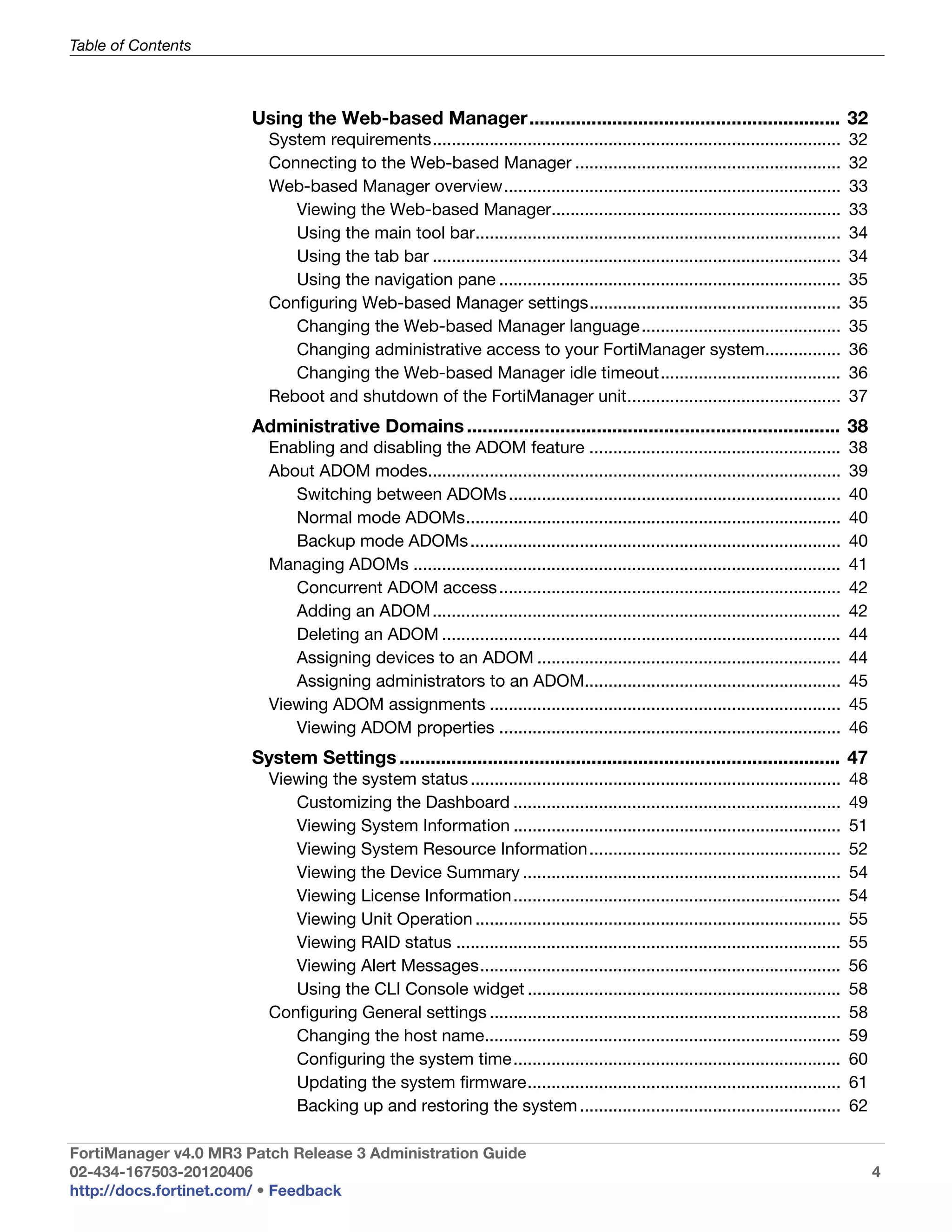 Table of Contents



                       Using the Web-based Manager............................................................ 32
                         System requirements......................................................................................     32
                         Connecting to the Web-based Manager ........................................................                  32
                         Web-based Manager overview.......................................................................             33
                            Viewing the Web-based Manager.............................................................                 33
                            Using the main tool bar.............................................................................       34
                            Using the tab bar ......................................................................................   34
                            Using the navigation pane ........................................................................         35
                         Configuring Web-based Manager settings.....................................................                   35
                            Changing the Web-based Manager language ..........................................                         35
                            Changing administrative access to your FortiManager system................                                 36
                            Changing the Web-based Manager idle timeout......................................                          36
                         Reboot and shutdown of the FortiManager unit.............................................                     37
                       Administrative Domains ........................................................................ 38
                         Enabling and disabling the ADOM feature .....................................................                 38
                         About ADOM modes.......................................................................................       39
                            Switching between ADOMs ......................................................................             40
                            Normal mode ADOMs...............................................................................           40
                            Backup mode ADOMs ..............................................................................           40
                         Managing ADOMs ..........................................................................................     41
                            Concurrent ADOM access ........................................................................            42
                            Adding an ADOM ......................................................................................      42
                            Deleting an ADOM ....................................................................................      44
                            Assigning devices to an ADOM ................................................................              44
                            Assigning administrators to an ADOM......................................................                  45
                         Viewing ADOM assignments ..........................................................................           45
                            Viewing ADOM properties ........................................................................           46
                       System Settings ..................................................................................... 47
                         Viewing the system status ..............................................................................      48
                            Customizing the Dashboard .....................................................................            49
                            Viewing System Information .....................................................................           51
                            Viewing System Resource Information .....................................................                  52
                            Viewing the Device Summary ...................................................................             54
                            Viewing License Information .....................................................................          54
                            Viewing Unit Operation .............................................................................       55
                            Viewing RAID status .................................................................................      55
                            Viewing Alert Messages............................................................................         56
                            Using the CLI Console widget ..................................................................            58
                         Configuring General settings ..........................................................................       58
                            Changing the host name...........................................................................          59
                            Configuring the system time .....................................................................          60
                            Updating the system firmware..................................................................             61
                            Backing up and restoring the system .......................................................                62

FortiManager v4.0 MR3 Patch Release 3 Administration Guide
02-434-167503-20120406                                                                                                                      4
http://docs.fortinet.com/ • Feedback
 