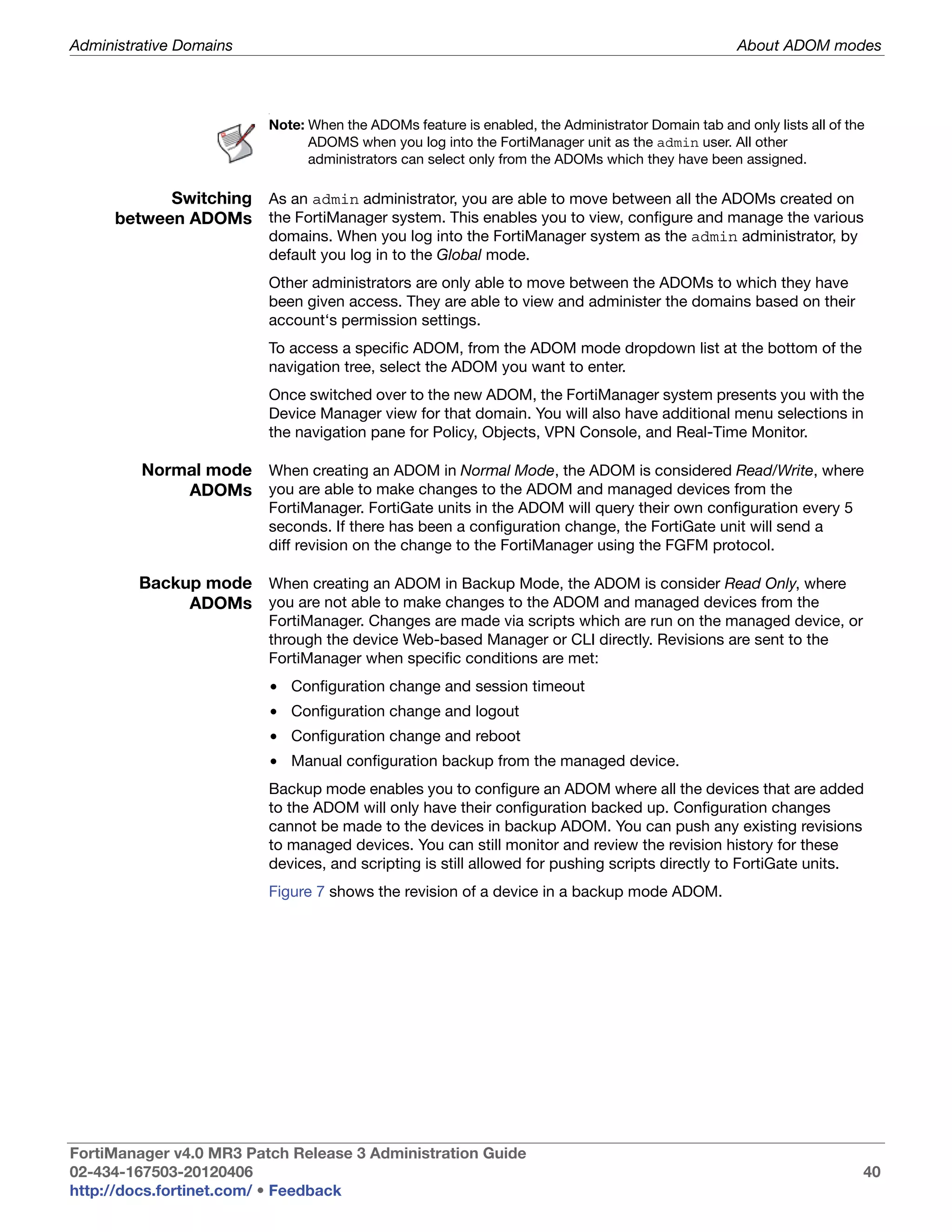Administrative Domains                                                                             About ADOM modes



                         .




                         Note: When the ADOMs feature is enabled, the Administrator Domain tab and only lists all of the
                               ADOMS when you log into the FortiManager unit as the admin user. All other
                               administrators can select only from the ADOMs which they have been assigned.

            Switching As an admin administrator, you are able to move between all the ADOMs created on
      between ADOMs the FortiManager system. This enables you to view, configure and manage the various
                         domains. When you log into the FortiManager system as the admin administrator, by
                         default you log in to the Global mode.
                         Other administrators are only able to move between the ADOMs to which they have
                         been given access. They are able to view and administer the domains based on their
                         account‘s permission settings.
                         To access a specific ADOM, from the ADOM mode dropdown list at the bottom of the
                         navigation tree, select the ADOM you want to enter.
                         Once switched over to the new ADOM, the FortiManager system presents you with the
                         Device Manager view for that domain. You will also have additional menu selections in
                         the navigation pane for Policy, Objects, VPN Console, and Real-Time Monitor.

         Normal mode When creating an ADOM in Normal Mode, the ADOM is considered Read/Write, where
             ADOMs you are able to make changes to the ADOM and managed devices from the
                         FortiManager. FortiGate units in the ADOM will query their own configuration every 5
                         seconds. If there has been a configuration change, the FortiGate unit will send a
                         diff revision on the change to the FortiManager using the FGFM protocol.

         Backup mode When creating an ADOM in Backup Mode, the ADOM is consider Read Only, where
              ADOMs you are not able to make changes to the ADOM and managed devices from the
                         FortiManager. Changes are made via scripts which are run on the managed device, or
                         through the device Web-based Manager or CLI directly. Revisions are sent to the
                         FortiManager when specific conditions are met:
                         • Configuration change and session timeout
                         • Configuration change and logout
                         • Configuration change and reboot
                         • Manual configuration backup from the managed device.
                         Backup mode enables you to configure an ADOM where all the devices that are added
                         to the ADOM will only have their configuration backed up. Configuration changes
                         cannot be made to the devices in backup ADOM. You can push any existing revisions
                         to managed devices. You can still monitor and review the revision history for these
                         devices, and scripting is still allowed for pushing scripts directly to FortiGate units.
                         Figure 7 shows the revision of a device in a backup mode ADOM.




FortiManager v4.0 MR3 Patch Release 3 Administration Guide
02-434-167503-20120406                                                                                                 40
http://docs.fortinet.com/ • Feedback
 