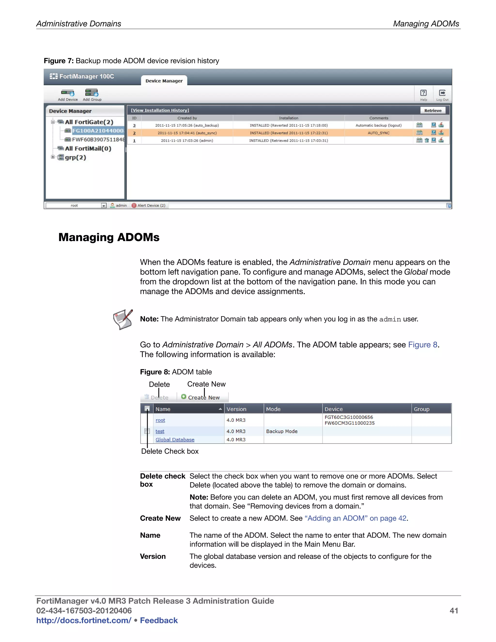 Administrative Domains                                                                                   Managing ADOMs



 Figure 7: Backup mode ADOM device revision history




     Managing ADOMs

                            When the ADOMs feature is enabled, the Administrative Domain menu appears on the
                            bottom left navigation pane. To configure and manage ADOMs, select the Global mode
                            from the dropdown list at the bottom of the navigation pane. In this mode you can
                            manage the ADOMs and device assignments.


                            Note: The Administrator Domain tab appears only when you log in as the admin user.


                            Go to Administrative Domain > All ADOMs. The ADOM table appears; see Figure 8.
                            The following information is available:

                            Figure 8: ADOM table
                              Delete     Create New




                            Delete Check box


                            Delete check Select the check box when you want to remove one or more ADOMs. Select
                            box          Delete (located above the table) to remove the domain or domains.
                                          Note: Before you can delete an ADOM, you must first remove all devices from
                                          that domain. See “Removing devices from a domain.”
                            Create New    Select to create a new ADOM. See “Adding an ADOM” on page 42.

                            Name          The name of the ADOM. Select the name to enter that ADOM. The new domain
                                          information will be displayed in the Main Menu Bar.
                            Version       The global database version and release of the objects to configure for the
                                          devices.



FortiManager v4.0 MR3 Patch Release 3 Administration Guide
02-434-167503-20120406                                                                                                  41
http://docs.fortinet.com/ • Feedback
 