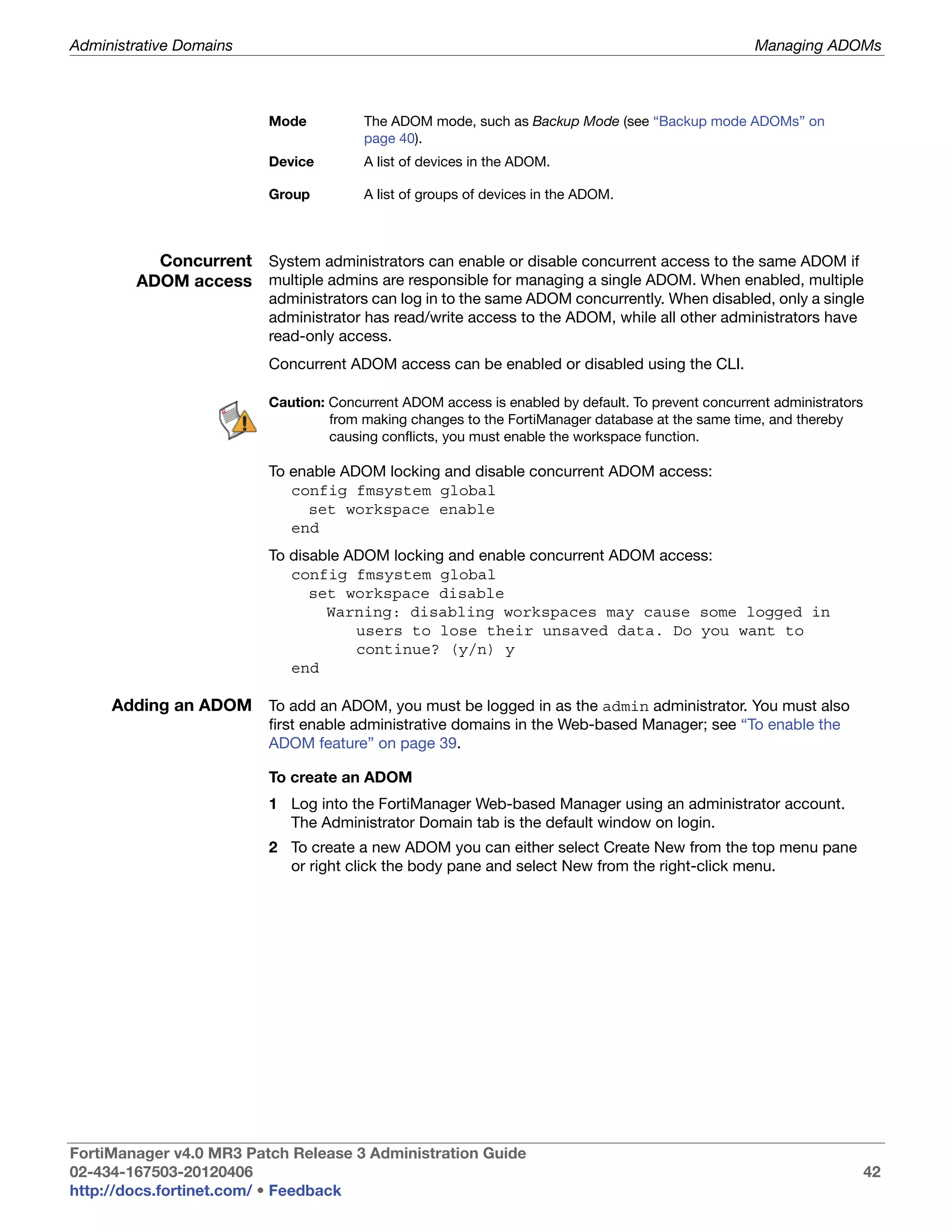 Administrative Domains                                                                             Managing ADOMs



                         Mode          The ADOM mode, such as Backup Mode (see “Backup mode ADOMs” on
                                       page 40).
                         Device        A list of devices in the ADOM.

                         Group         A list of groups of devices in the ADOM.



          Concurrent System administrators can enable or disable concurrent access to the same ADOM if
        ADOM access multiple admins are responsible for managing a single ADOM. When enabled, multiple
                         administrators can log in to the same ADOM concurrently. When disabled, only a single
                         administrator has read/write access to the ADOM, while all other administrators have
                         read-only access.
                         Concurrent ADOM access can be enabled or disabled using the CLI.

                         Caution: Concurrent ADOM access is enabled by default. To prevent concurrent administrators
                                  from making changes to the FortiManager database at the same time, and thereby
                                  causing conflicts, you must enable the workspace function.

                         To enable ADOM locking and disable concurrent ADOM access:
                            config fmsystem global
                              set workspace enable
                            end
                         To disable ADOM locking and enable concurrent ADOM access:
                            config fmsystem global
                               set workspace disable
                                 Warning: disabling workspaces may cause some logged in
                                     users to lose their unsaved data. Do you want to
                                     continue? (y/n) y
                            end

     Adding an ADOM To add an ADOM, you must be logged in as the admin administrator. You must also
                         first enable administrative domains in the Web-based Manager; see “To enable the
                         ADOM feature” on page 39.

                         To create an ADOM
                         1 Log into the FortiManager Web-based Manager using an administrator account.
                           The Administrator Domain tab is the default window on login.
                         2 To create a new ADOM you can either select Create New from the top menu pane
                           or right click the body pane and select New from the right-click menu.




FortiManager v4.0 MR3 Patch Release 3 Administration Guide
02-434-167503-20120406                                                                                                 42
http://docs.fortinet.com/ • Feedback
 