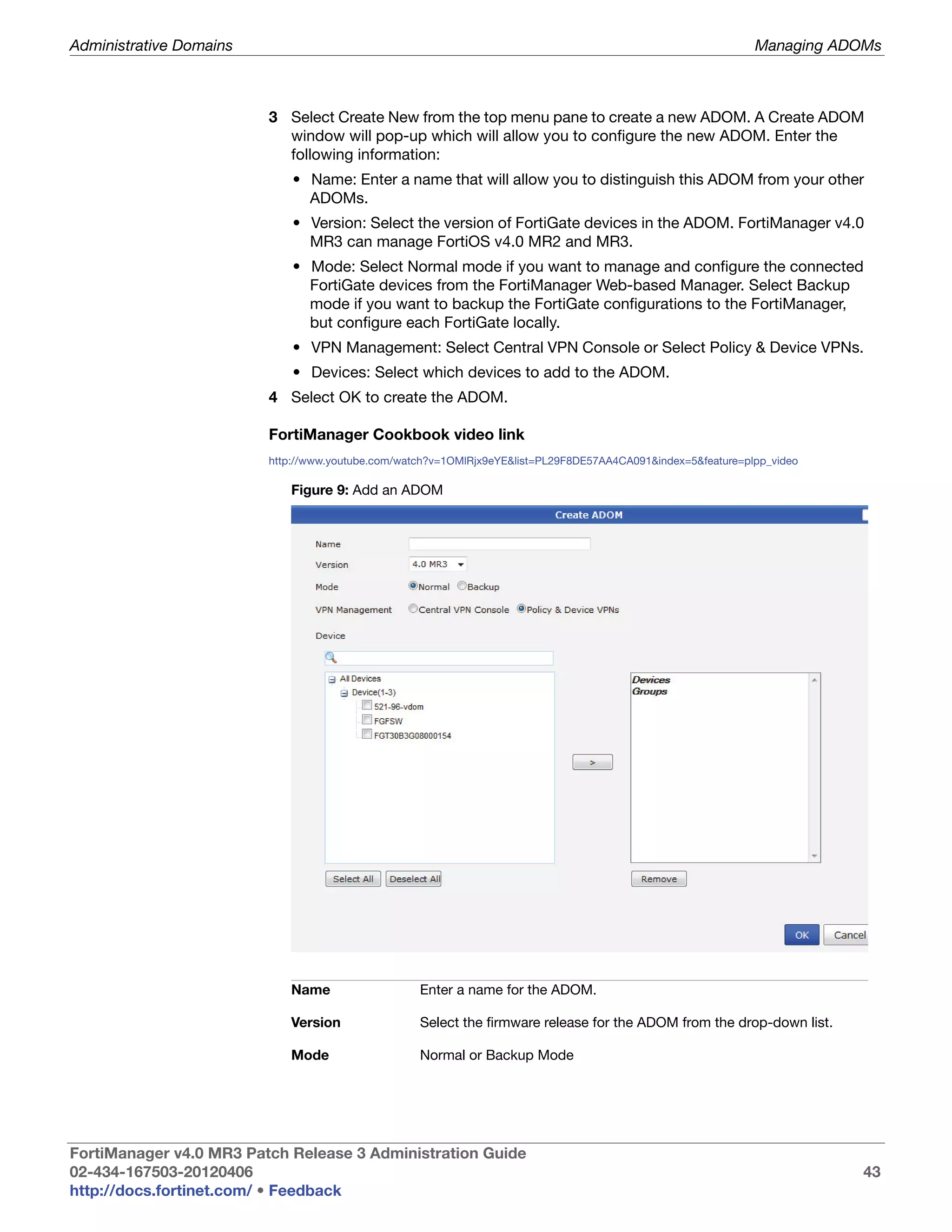 Administrative Domains                                                                                        Managing ADOMs



                         3 Select Create New from the top menu pane to create a new ADOM. A Create ADOM
                           window will pop-up which will allow you to configure the new ADOM. Enter the
                           following information:
                             • Name: Enter a name that will allow you to distinguish this ADOM from your other
                               ADOMs.
                             • Version: Select the version of FortiGate devices in the ADOM. FortiManager v4.0
                               MR3 can manage FortiOS v4.0 MR2 and MR3.
                             • Mode: Select Normal mode if you want to manage and configure the connected
                               FortiGate devices from the FortiManager Web-based Manager. Select Backup
                               mode if you want to backup the FortiGate configurations to the FortiManager,
                               but configure each FortiGate locally.
                             • VPN Management: Select Central VPN Console or Select Policy & Device VPNs.
                             • Devices: Select which devices to add to the ADOM.
                         4 Select OK to create the ADOM.

                         FortiManager Cookbook video link
                         http://www.youtube.com/watch?v=1OMlRjx9eYE&list=PL29F8DE57AA4CA091&index=5&feature=plpp_video

                            Figure 9: Add an ADOM




                            Name                   Enter a name for the ADOM.

                            Version                Select the firmware release for the ADOM from the drop-down list.

                            Mode                   Normal or Backup Mode




FortiManager v4.0 MR3 Patch Release 3 Administration Guide
02-434-167503-20120406                                                                                                   43
http://docs.fortinet.com/ • Feedback
 