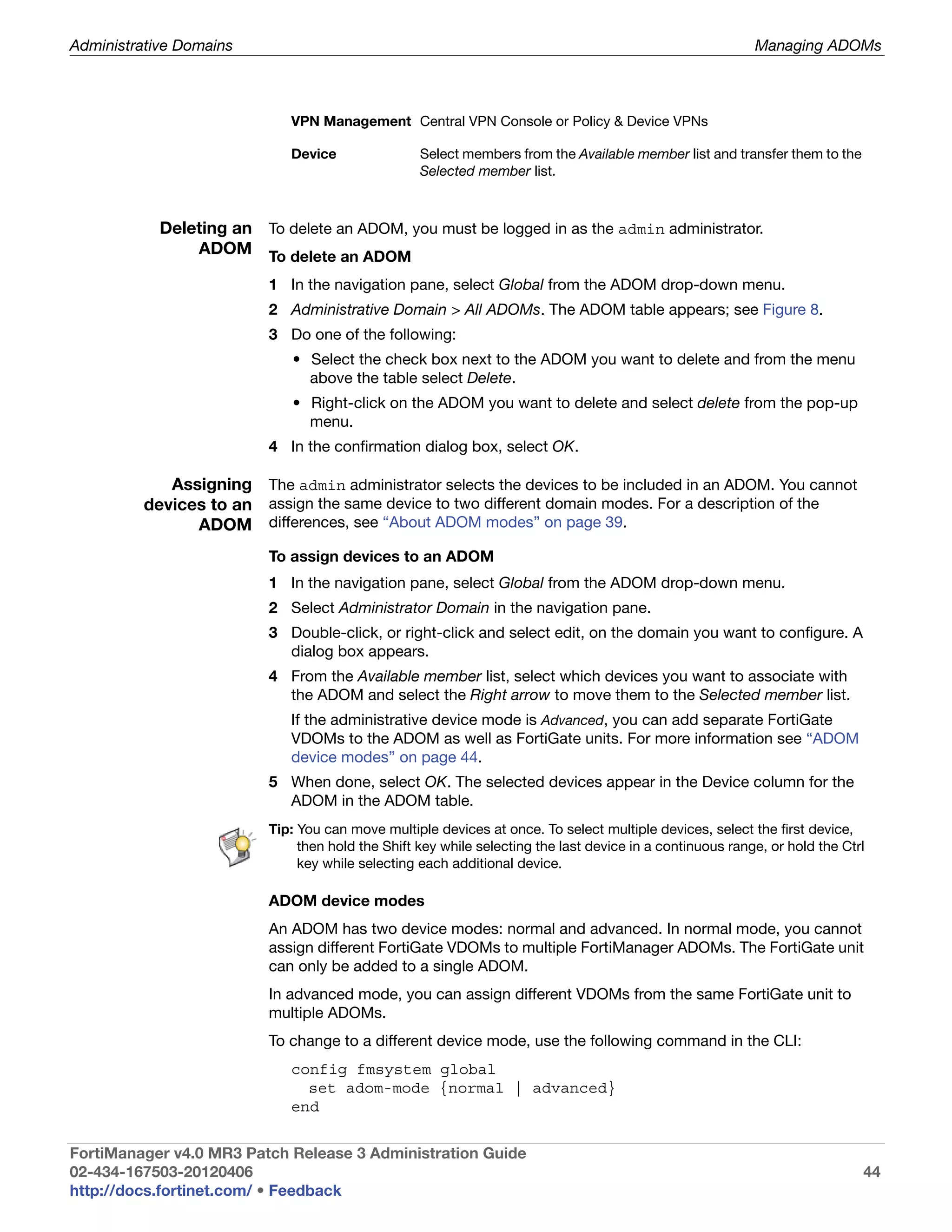 Administrative Domains                                                                                     Managing ADOMs



                             VPN Management Central VPN Console or Policy & Device VPNs

                             Device                Select members from the Available member list and transfer them to the
                                                   Selected member list.



            Deleting an To delete an ADOM, you must be logged in as the admin administrator.
                ADOM To delete an ADOM

                          1 In the navigation pane, select Global from the ADOM drop-down menu.
                          2 Administrative Domain > All ADOMs. The ADOM table appears; see Figure 8.
                          3 Do one of the following:
                             • Select the check box next to the ADOM you want to delete and from the menu
                               above the table select Delete.
                             • Right-click on the ADOM you want to delete and select delete from the pop-up
                               menu.
                          4 In the confirmation dialog box, select OK.

            Assigning The admin administrator selects the devices to be included in an ADOM. You cannot
         devices to an assign the same device to two different domain modes. For a description of the
               ADOM differences, see “About ADOM modes” on page 39.
                          To assign devices to an ADOM
                          1 In the navigation pane, select Global from the ADOM drop-down menu.
                          2 Select Administrator Domain in the navigation pane.
                          3 Double-click, or right-click and select edit, on the domain you want to configure. A
                            dialog box appears.
                          4 From the Available member list, select which devices you want to associate with
                            the ADOM and select the Right arrow to move them to the Selected member list.
                             If the administrative device mode is Advanced, you can add separate FortiGate
                             VDOMs to the ADOM as well as FortiGate units. For more information see “ADOM
                             device modes” on page 44.
                          5 When done, select OK. The selected devices appear in the Device column for the
                            ADOM in the ADOM table.
                          Tip: You can move multiple devices at once. To select multiple devices, select the first device,
                               then hold the Shift key while selecting the last device in a continuous range, or hold the Ctrl
                               key while selecting each additional device.

                          ADOM device modes
                          An ADOM has two device modes: normal and advanced. In normal mode, you cannot
                          assign different FortiGate VDOMs to multiple FortiManager ADOMs. The FortiGate unit
                          can only be added to a single ADOM.
                          In advanced mode, you can assign different VDOMs from the same FortiGate unit to
                          multiple ADOMs.
                          To change to a different device mode, use the following command in the CLI:
                             config fmsystem global
                               set adom-mode {normal | advanced}
                             end


FortiManager v4.0 MR3 Patch Release 3 Administration Guide
02-434-167503-20120406                                                                                                       44
http://docs.fortinet.com/ • Feedback
 