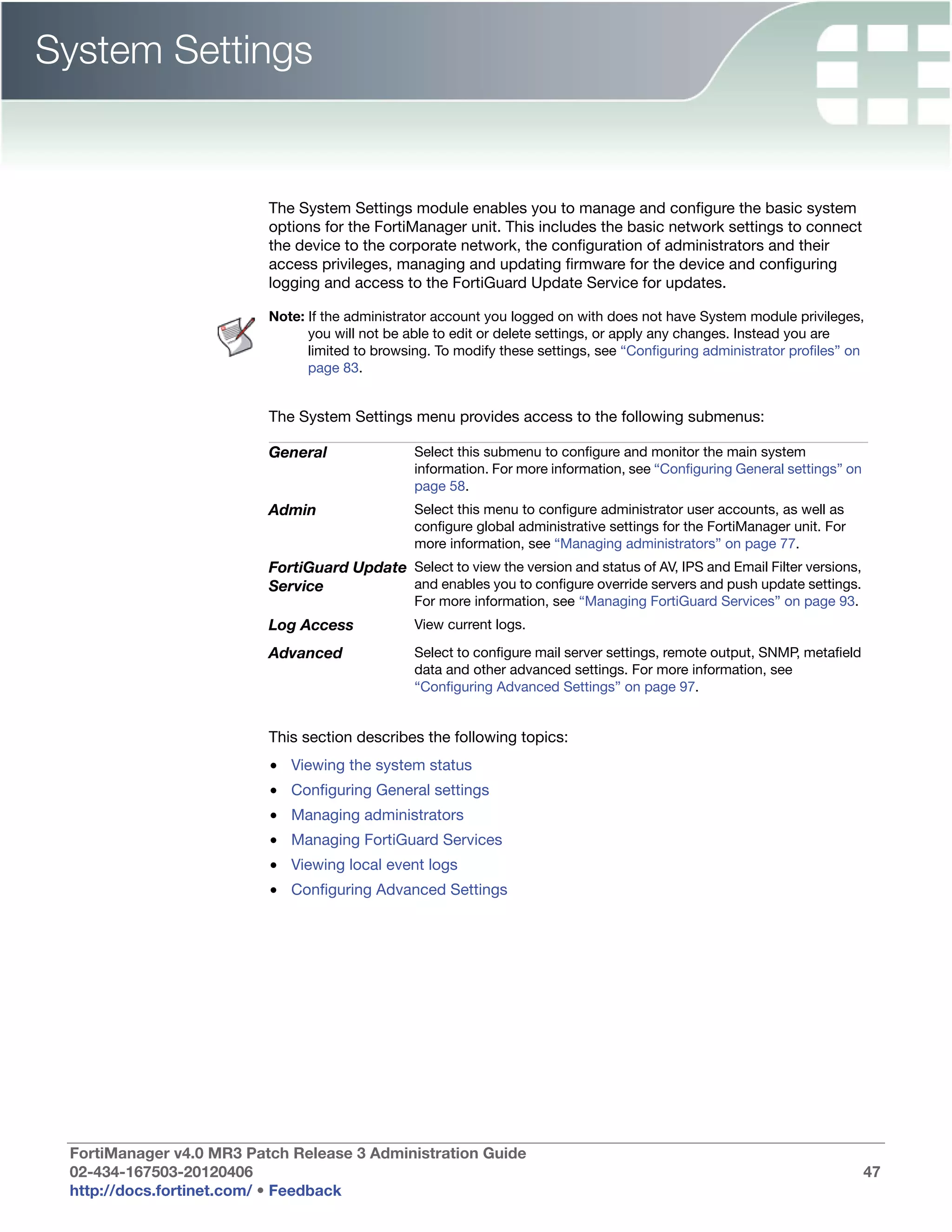 System Settings


                          The System Settings module enables you to manage and configure the basic system
                          options for the FortiManager unit. This includes the basic network settings to connect
                          the device to the corporate network, the configuration of administrators and their
                          access privileges, managing and updating firmware for the device and configuring
                          logging and access to the FortiGuard Update Service for updates.

                          Note: If the administrator account you logged on with does not have System module privileges,
                                you will not be able to edit or delete settings, or apply any changes. Instead you are
                                limited to browsing. To modify these settings, see “Configuring administrator profiles” on
                                page 83.


                          The System Settings menu provides access to the following submenus:

                          General                Select this submenu to configure and monitor the main system
                                                 information. For more information, see “Configuring General settings” on
                                                 page 58.
                          Admin                  Select this menu to configure administrator user accounts, as well as
                                                 configure global administrative settings for the FortiManager unit. For
                                                 more information, see “Managing administrators” on page 77.
                          FortiGuard Update Select to view the version and status of AV, IPS and Email Filter versions,
                          Service           and enables you to configure override servers and push update settings.
                                                 For more information, see “Managing FortiGuard Services” on page 93.
                          Log Access             View current logs.

                          Advanced               Select to configure mail server settings, remote output, SNMP, metafield
                                                 data and other advanced settings. For more information, see
                                                 “Configuring Advanced Settings” on page 97.


                          This section describes the following topics:
                          • Viewing the system status
                          • Configuring General settings
                          • Managing administrators
                          • Managing FortiGuard Services
                          • Viewing local event logs
                          • Configuring Advanced Settings




 FortiManager v4.0 MR3 Patch Release 3 Administration Guide
 02-434-167503-20120406                                                                                                     47
 http://docs.fortinet.com/ • Feedback
 
