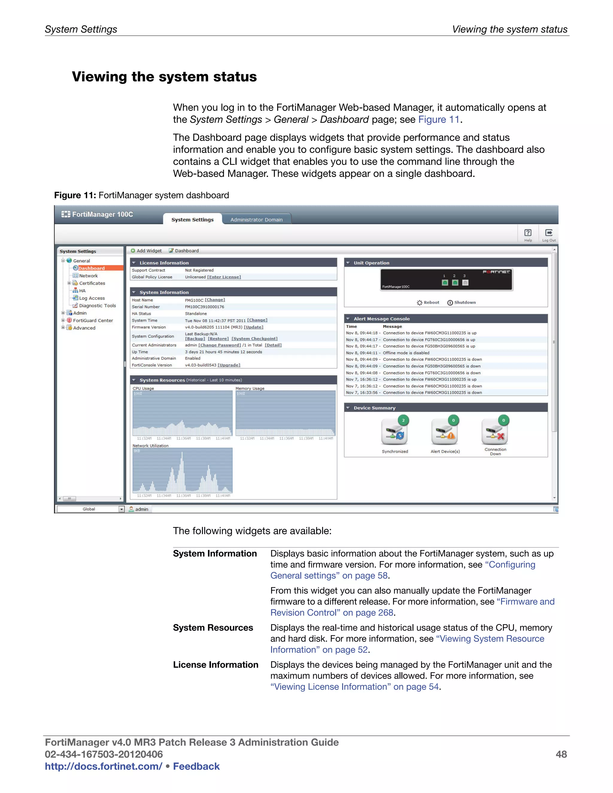 System Settings                                                                                 Viewing the system status



     Viewing the system status

                            When you log in to the FortiManager Web-based Manager, it automatically opens at
                            the System Settings > General > Dashboard page; see Figure 11.
                            The Dashboard page displays widgets that provide performance and status
                            information and enable you to configure basic system settings. The dashboard also
                            contains a CLI widget that enables you to use the command line through the
                            Web-based Manager. These widgets appear on a single dashboard.

 Figure 11: FortiManager system dashboard




                            The following widgets are available:

                            System Information    Displays basic information about the FortiManager system, such as up
                                                  time and firmware version. For more information, see “Configuring
                                                  General settings” on page 58.
                                                  From this widget you can also manually update the FortiManager
                                                  firmware to a different release. For more information, see “Firmware and
                                                  Revision Control” on page 268.
                            System Resources      Displays the real-time and historical usage status of the CPU, memory
                                                  and hard disk. For more information, see “Viewing System Resource
                                                  Information” on page 52.
                            License Information   Displays the devices being managed by the FortiManager unit and the
                                                  maximum numbers of devices allowed. For more information, see
                                                  “Viewing License Information” on page 54.




FortiManager v4.0 MR3 Patch Release 3 Administration Guide
02-434-167503-20120406                                                                                                       48
http://docs.fortinet.com/ • Feedback
 