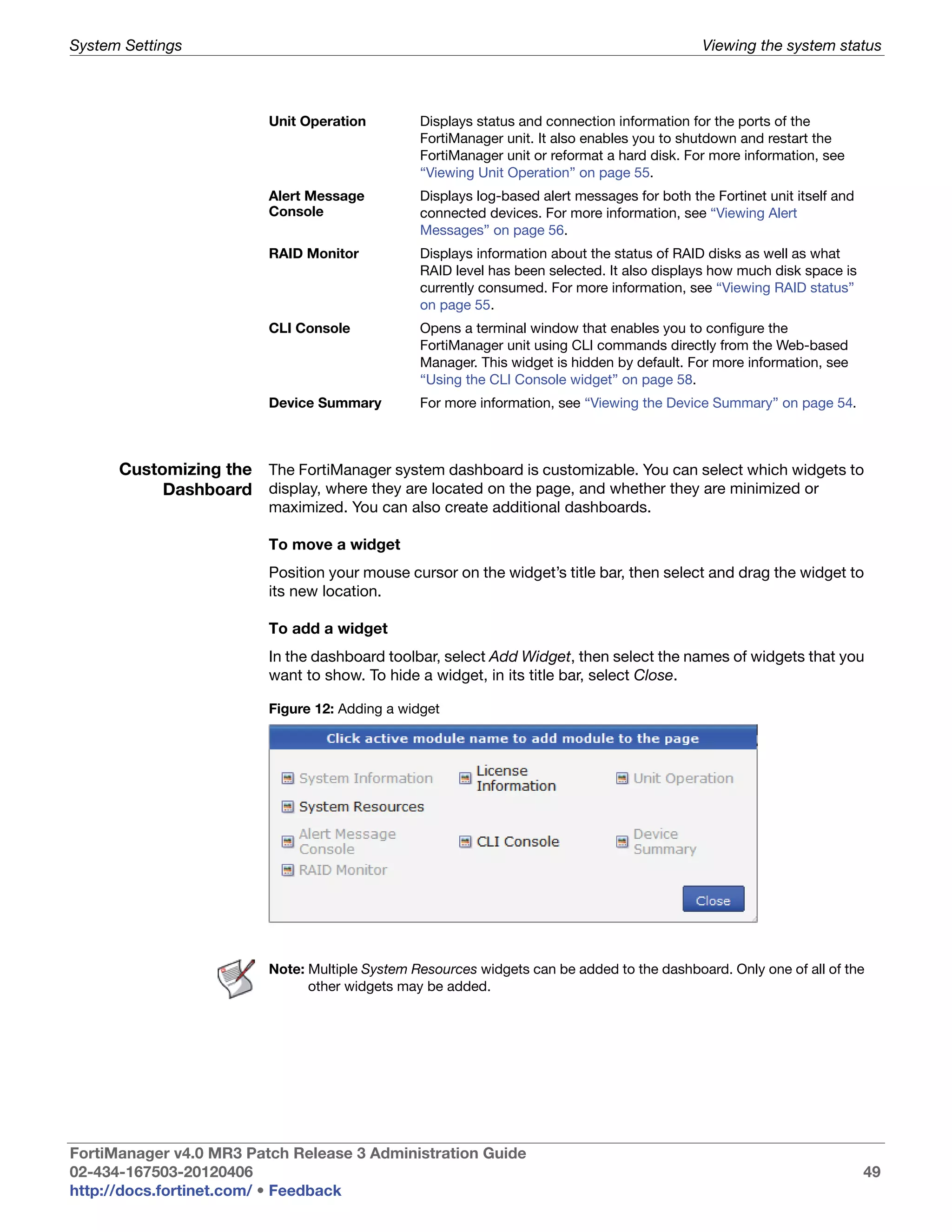 System Settings                                                                               Viewing the system status



                         Unit Operation         Displays status and connection information for the ports of the
                                                FortiManager unit. It also enables you to shutdown and restart the
                                                FortiManager unit or reformat a hard disk. For more information, see
                                                “Viewing Unit Operation” on page 55.
                         Alert Message          Displays log-based alert messages for both the Fortinet unit itself and
                         Console                connected devices. For more information, see “Viewing Alert
                                                Messages” on page 56.
                         RAID Monitor           Displays information about the status of RAID disks as well as what
                                                RAID level has been selected. It also displays how much disk space is
                                                currently consumed. For more information, see “Viewing RAID status”
                                                on page 55.
                         CLI Console            Opens a terminal window that enables you to configure the
                                                FortiManager unit using CLI commands directly from the Web-based
                                                Manager. This widget is hidden by default. For more information, see
                                                “Using the CLI Console widget” on page 58.
                         Device Summary         For more information, see “Viewing the Device Summary” on page 54.



      Customizing the The FortiManager system dashboard is customizable. You can select which widgets to
           Dashboard display, where they are located on the page, and whether they are minimized or
                         maximized. You can also create additional dashboards.

                         To move a widget
                         Position your mouse cursor on the widget’s title bar, then select and drag the widget to
                         its new location.

                         To add a widget
                         In the dashboard toolbar, select Add Widget, then select the names of widgets that you
                         want to show. To hide a widget, in its title bar, select Close.

                         Figure 12: Adding a widget




                         Note: Multiple System Resources widgets can be added to the dashboard. Only one of all of the
                               other widgets may be added.




FortiManager v4.0 MR3 Patch Release 3 Administration Guide
02-434-167503-20120406                                                                                                    49
http://docs.fortinet.com/ • Feedback
 