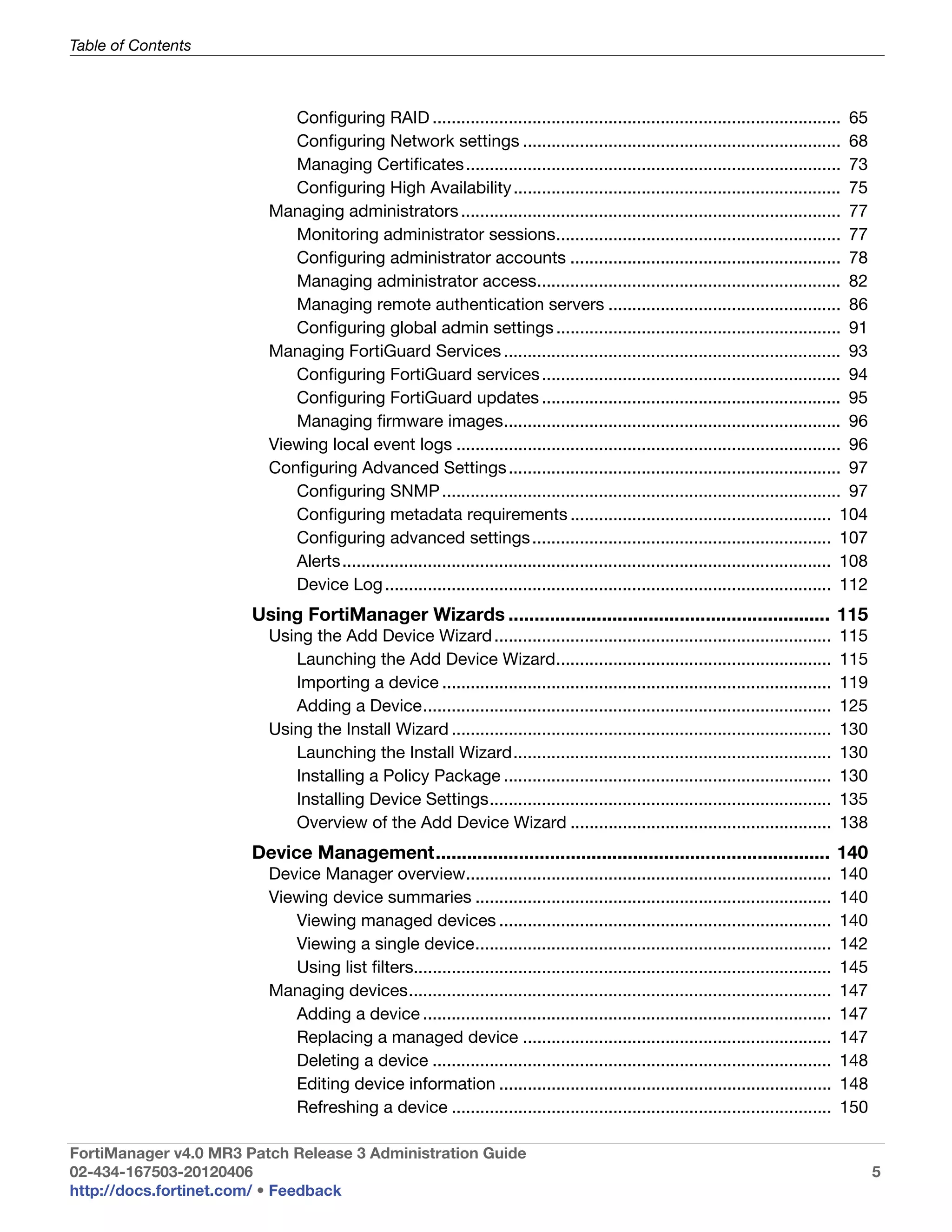 Table of Contents



                            Configuring RAID ...................................................................................... 65
                            Configuring Network settings ................................................................... 68
                            Managing Certificates ............................................................................... 73
                            Configuring High Availability ..................................................................... 75
                         Managing administrators ................................................................................ 77
                            Monitoring administrator sessions............................................................ 77
                            Configuring administrator accounts ......................................................... 78
                            Managing administrator access................................................................ 82
                            Managing remote authentication servers ................................................. 86
                            Configuring global admin settings ............................................................ 91
                         Managing FortiGuard Services ....................................................................... 93
                            Configuring FortiGuard services ............................................................... 94
                            Configuring FortiGuard updates ............................................................... 95
                            Managing firmware images....................................................................... 96
                         Viewing local event logs ................................................................................. 96
                         Configuring Advanced Settings ...................................................................... 97
                            Configuring SNMP .................................................................................... 97
                            Configuring metadata requirements ....................................................... 104
                            Configuring advanced settings ............................................................... 107
                            Alerts....................................................................................................... 108
                            Device Log .............................................................................................. 112
                       Using FortiManager Wizards .............................................................. 115
                         Using the Add Device Wizard .......................................................................             115
                            Launching the Add Device Wizard..........................................................                    115
                            Importing a device ..................................................................................        119
                            Adding a Device......................................................................................        125
                         Using the Install Wizard ................................................................................       130
                            Launching the Install Wizard...................................................................              130
                            Installing a Policy Package .....................................................................            130
                            Installing Device Settings........................................................................           135
                            Overview of the Add Device Wizard .......................................................                    138
                       Device Management............................................................................ 140
                         Device Manager overview.............................................................................            140
                         Viewing device summaries ...........................................................................            140
                            Viewing managed devices ......................................................................               140
                            Viewing a single device...........................................................................           142
                            Using list filters........................................................................................   145
                         Managing devices.........................................................................................       147
                            Adding a device ......................................................................................       147
                            Replacing a managed device .................................................................                 147
                            Deleting a device ....................................................................................       148
                            Editing device information ......................................................................            148
                            Refreshing a device ................................................................................         150

FortiManager v4.0 MR3 Patch Release 3 Administration Guide
02-434-167503-20120406                                                                                                                          5
http://docs.fortinet.com/ • Feedback
 