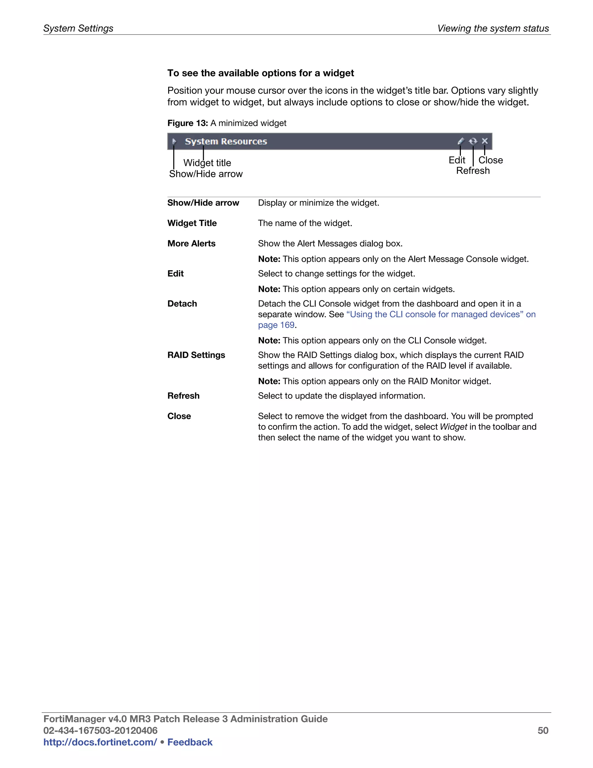 System Settings                                                                               Viewing the system status



                         To see the available options for a widget
                         Position your mouse cursor over the icons in the widget’s title bar. Options vary slightly
                         from widget to widget, but always include options to close or show/hide the widget.

                         Figure 13: A minimized widget



                           Widget title                                                          Edit Close
                         Show/Hide arrow                                                          Refresh


                         Show/Hide arrow       Display or minimize the widget.

                         Widget Title          The name of the widget.

                         More Alerts           Show the Alert Messages dialog box.
                                               Note: This option appears only on the Alert Message Console widget.
                         Edit                  Select to change settings for the widget.
                                               Note: This option appears only on certain widgets.
                         Detach                Detach the CLI Console widget from the dashboard and open it in a
                                               separate window. See “Using the CLI console for managed devices” on
                                               page 169.
                                               Note: This option appears only on the CLI Console widget.
                         RAID Settings         Show the RAID Settings dialog box, which displays the current RAID
                                               settings and allows for configuration of the RAID level if available.
                                               Note: This option appears only on the RAID Monitor widget.
                         Refresh               Select to update the displayed information.

                         Close                 Select to remove the widget from the dashboard. You will be prompted
                                               to confirm the action. To add the widget, select Widget in the toolbar and
                                               then select the name of the widget you want to show.




FortiManager v4.0 MR3 Patch Release 3 Administration Guide
02-434-167503-20120406                                                                                                      50
http://docs.fortinet.com/ • Feedback
 