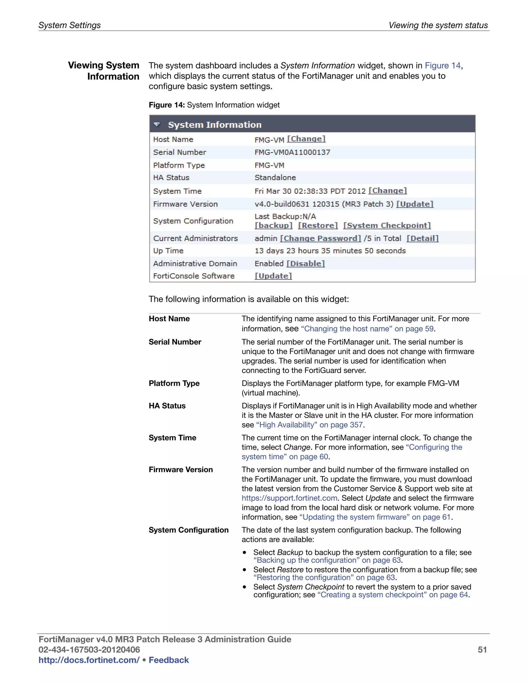 System Settings                                                                              Viewing the system status



       Viewing System The system dashboard includes a System Information widget, shown in Figure 14,
           Information which displays the current status of the FortiManager unit and enables you to
                         configure basic system settings.

                         Figure 14: System Information widget




                         The following information is available on this widget:

                         Host Name                The identifying name assigned to this FortiManager unit. For more
                                                  information, see “Changing the host name” on page 59.
                         Serial Number            The serial number of the FortiManager unit. The serial number is
                                                  unique to the FortiManager unit and does not change with firmware
                                                  upgrades. The serial number is used for identification when
                                                  connecting to the FortiGuard server.
                         Platform Type            Displays the FortiManager platform type, for example FMG-VM
                                                  (virtual machine).
                         HA Status                Displays if FortiManager unit is in High Availability mode and whether
                                                  it is the Master or Slave unit in the HA cluster. For more information
                                                  see “High Availability” on page 357.
                         System Time              The current time on the FortiManager internal clock. To change the
                                                  time, select Change. For more information, see “Configuring the
                                                  system time” on page 60.
                         Firmware Version         The version number and build number of the firmware installed on
                                                  the FortiManager unit. To update the firmware, you must download
                                                  the latest version from the Customer Service & Support web site at
                                                  https://support.fortinet.com. Select Update and select the firmware
                                                  image to load from the local hard disk or network volume. For more
                                                  information, see “Updating the system firmware” on page 61.
                         System Configuration     The date of the last system configuration backup. The following
                                                  actions are available:
                                                  • Select Backup to backup the system configuration to a file; see
                                                     “Backing up the configuration” on page 63.
                                                  • Select Restore to restore the configuration from a backup file; see
                                                     “Restoring the configuration” on page 63.
                                                  • Select System Checkpoint to revert the system to a prior saved
                                                     configuration; see “Creating a system checkpoint” on page 64.




FortiManager v4.0 MR3 Patch Release 3 Administration Guide
02-434-167503-20120406                                                                                                     51
http://docs.fortinet.com/ • Feedback
 