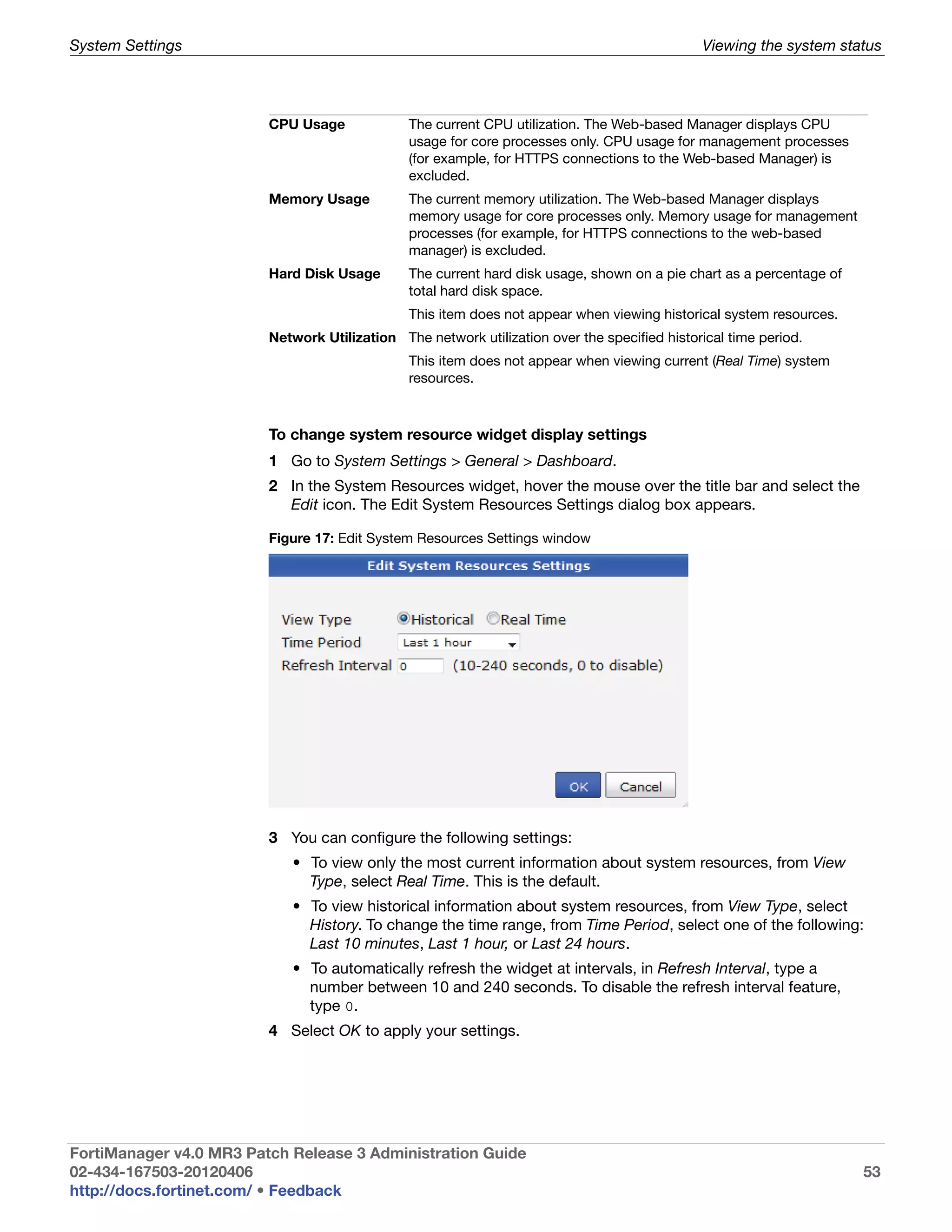 System Settings                                                                               Viewing the system status




                         CPU Usage             The current CPU utilization. The Web-based Manager displays CPU
                                               usage for core processes only. CPU usage for management processes
                                               (for example, for HTTPS connections to the Web-based Manager) is
                                               excluded.
                         Memory Usage          The current memory utilization. The Web-based Manager displays
                                               memory usage for core processes only. Memory usage for management
                                               processes (for example, for HTTPS connections to the web-based
                                               manager) is excluded.
                         Hard Disk Usage       The current hard disk usage, shown on a pie chart as a percentage of
                                               total hard disk space.
                                               This item does not appear when viewing historical system resources.
                         Network Utilization The network utilization over the specified historical time period.
                                               This item does not appear when viewing current (Real Time) system
                                               resources.



                         To change system resource widget display settings
                         1 Go to System Settings > General > Dashboard.
                         2 In the System Resources widget, hover the mouse over the title bar and select the
                           Edit icon. The Edit System Resources Settings dialog box appears.

                         Figure 17: Edit System Resources Settings window




                         3 You can configure the following settings:
                            • To view only the most current information about system resources, from View
                              Type, select Real Time. This is the default.
                            • To view historical information about system resources, from View Type, select
                              History. To change the time range, from Time Period, select one of the following:
                              Last 10 minutes, Last 1 hour, or Last 24 hours.
                            • To automatically refresh the widget at intervals, in Refresh Interval, type a
                              number between 10 and 240 seconds. To disable the refresh interval feature,
                              type 0.
                         4 Select OK to apply your settings.




FortiManager v4.0 MR3 Patch Release 3 Administration Guide
02-434-167503-20120406                                                                                                53
http://docs.fortinet.com/ • Feedback
 