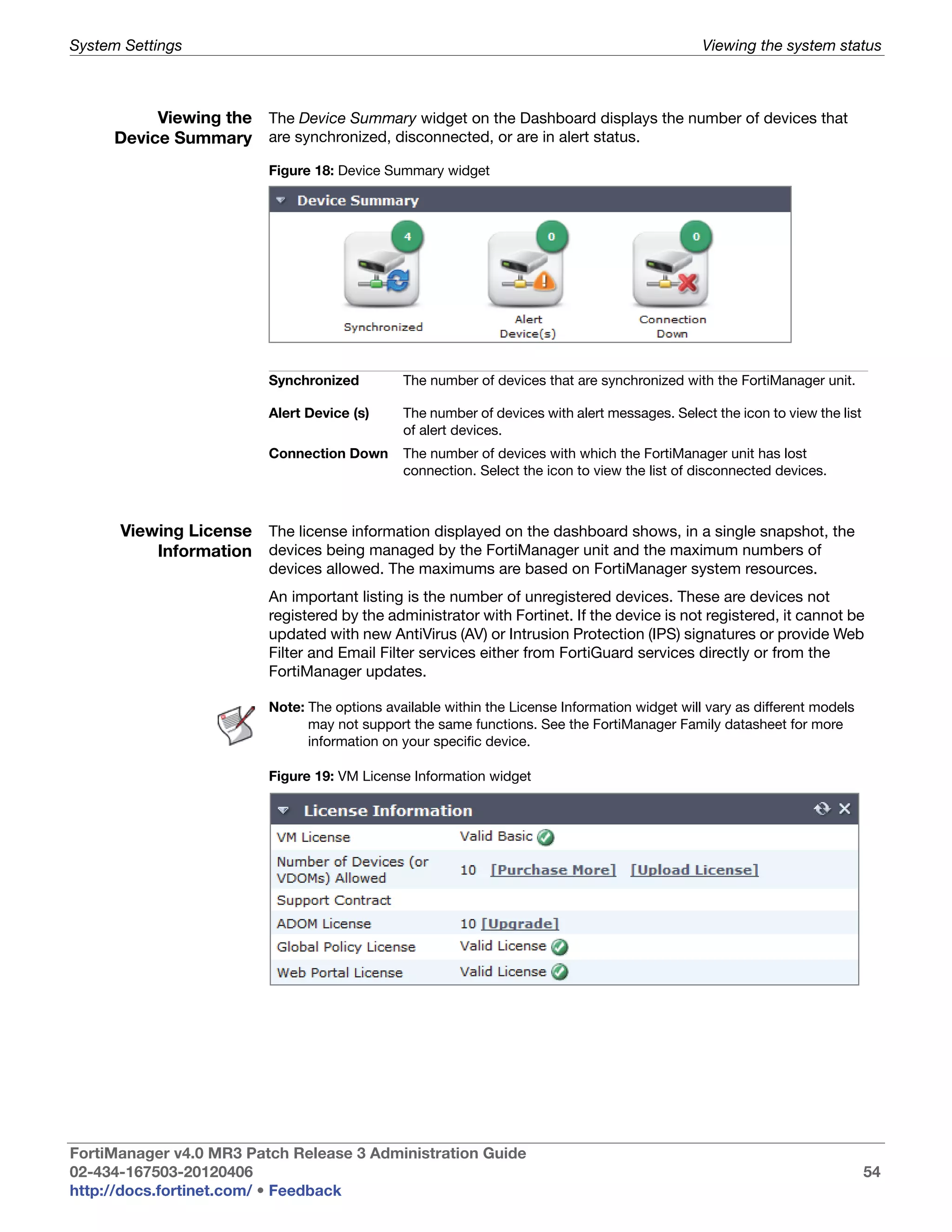 System Settings                                                                                 Viewing the system status



          Viewing the The Device Summary widget on the Dashboard displays the number of devices that
     Device Summary are synchronized, disconnected, or are in alert status.
                          Figure 18: Device Summary widget




                          Synchronized         The number of devices that are synchronized with the FortiManager unit.

                          Alert Device (s)     The number of devices with alert messages. Select the icon to view the list
                                               of alert devices.
                          Connection Down      The number of devices with which the FortiManager unit has lost
                                               connection. Select the icon to view the list of disconnected devices.



      Viewing License The license information displayed on the dashboard shows, in a single snapshot, the
          Information devices being managed by the FortiManager unit and the maximum numbers of
                          devices allowed. The maximums are based on FortiManager system resources.
                          An important listing is the number of unregistered devices. These are devices not
                          registered by the administrator with Fortinet. If the device is not registered, it cannot be
                          updated with new AntiVirus (AV) or Intrusion Protection (IPS) signatures or provide Web
                          Filter and Email Filter services either from FortiGuard services directly or from the
                          FortiManager updates.

                          Note: The options available within the License Information widget will vary as different models
                                may not support the same functions. See the FortiManager Family datasheet for more
                                information on your specific device.

                          Figure 19: VM License Information widget




FortiManager v4.0 MR3 Patch Release 3 Administration Guide
02-434-167503-20120406                                                                                                       54
http://docs.fortinet.com/ • Feedback
 