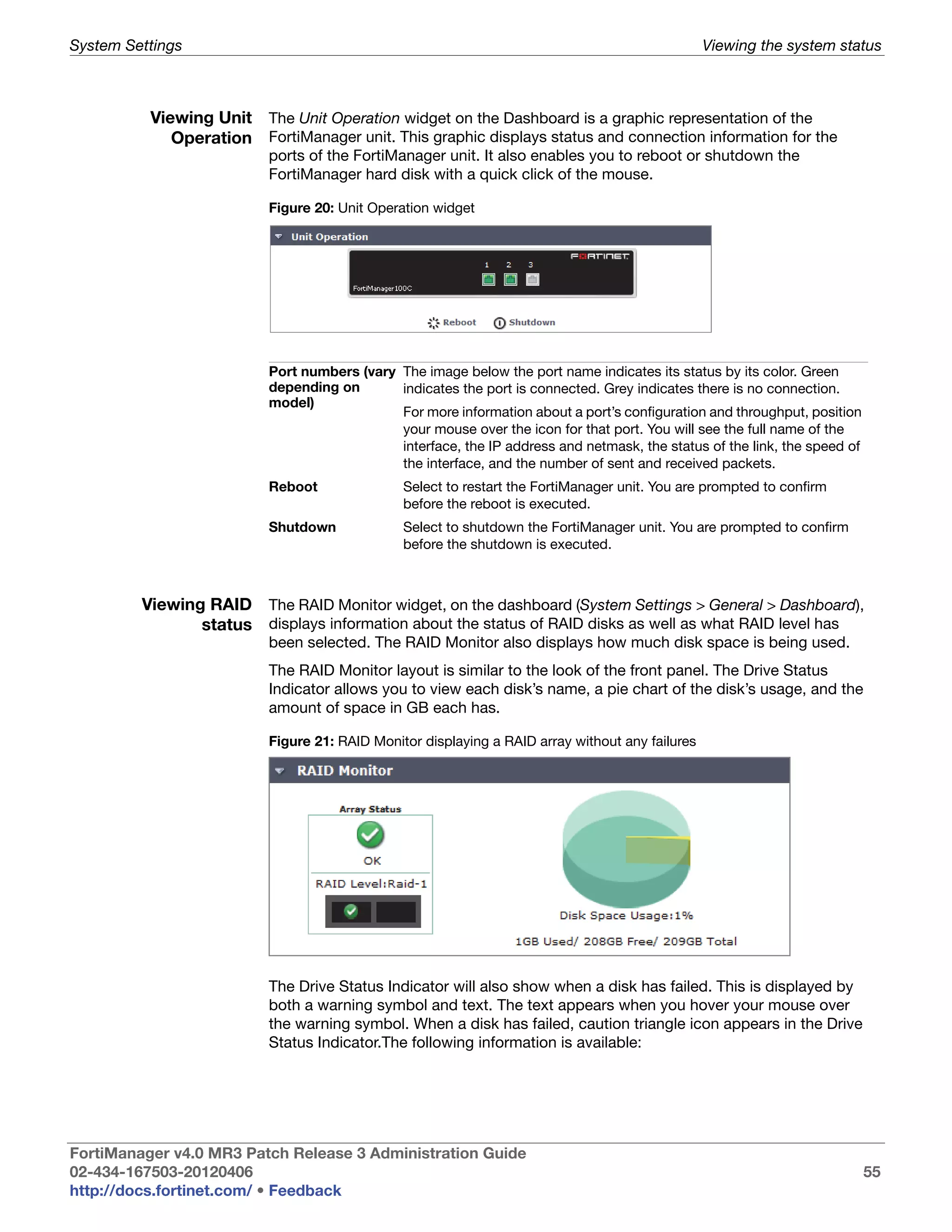 System Settings                                                                                  Viewing the system status



          Viewing Unit The Unit Operation widget on the Dashboard is a graphic representation of the
             Operation FortiManager unit. This graphic displays status and connection information for the
                          ports of the FortiManager unit. It also enables you to reboot or shutdown the
                          FortiManager hard disk with a quick click of the mouse.

                          Figure 20: Unit Operation widget




                          Port numbers (vary The image below the port name indicates its status by its color. Green
                          depending on       indicates the port is connected. Grey indicates there is no connection.
                          model)
                                             For more information about a port’s configuration and throughput, position
                                             your mouse over the icon for that port. You will see the full name of the
                                             interface, the IP address and netmask, the status of the link, the speed of
                                             the interface, and the number of sent and received packets.
                          Reboot               Select to restart the FortiManager unit. You are prompted to confirm
                                               before the reboot is executed.
                          Shutdown             Select to shutdown the FortiManager unit. You are prompted to confirm
                                               before the shutdown is executed.



         Viewing RAID The RAID Monitor widget, on the dashboard (System Settings > General > Dashboard),
                status displays information about the status of RAID disks as well as what RAID level has
                          been selected. The RAID Monitor also displays how much disk space is being used.
                          The RAID Monitor layout is similar to the look of the front panel. The Drive Status
                          Indicator allows you to view each disk’s name, a pie chart of the disk’s usage, and the
                          amount of space in GB each has.

                          Figure 21: RAID Monitor displaying a RAID array without any failures




                          The Drive Status Indicator will also show when a disk has failed. This is displayed by
                          both a warning symbol and text. The text appears when you hover your mouse over
                          the warning symbol. When a disk has failed, caution triangle icon appears in the Drive
                          Status Indicator.The following information is available:




FortiManager v4.0 MR3 Patch Release 3 Administration Guide
02-434-167503-20120406                                                                                                     55
http://docs.fortinet.com/ • Feedback
 