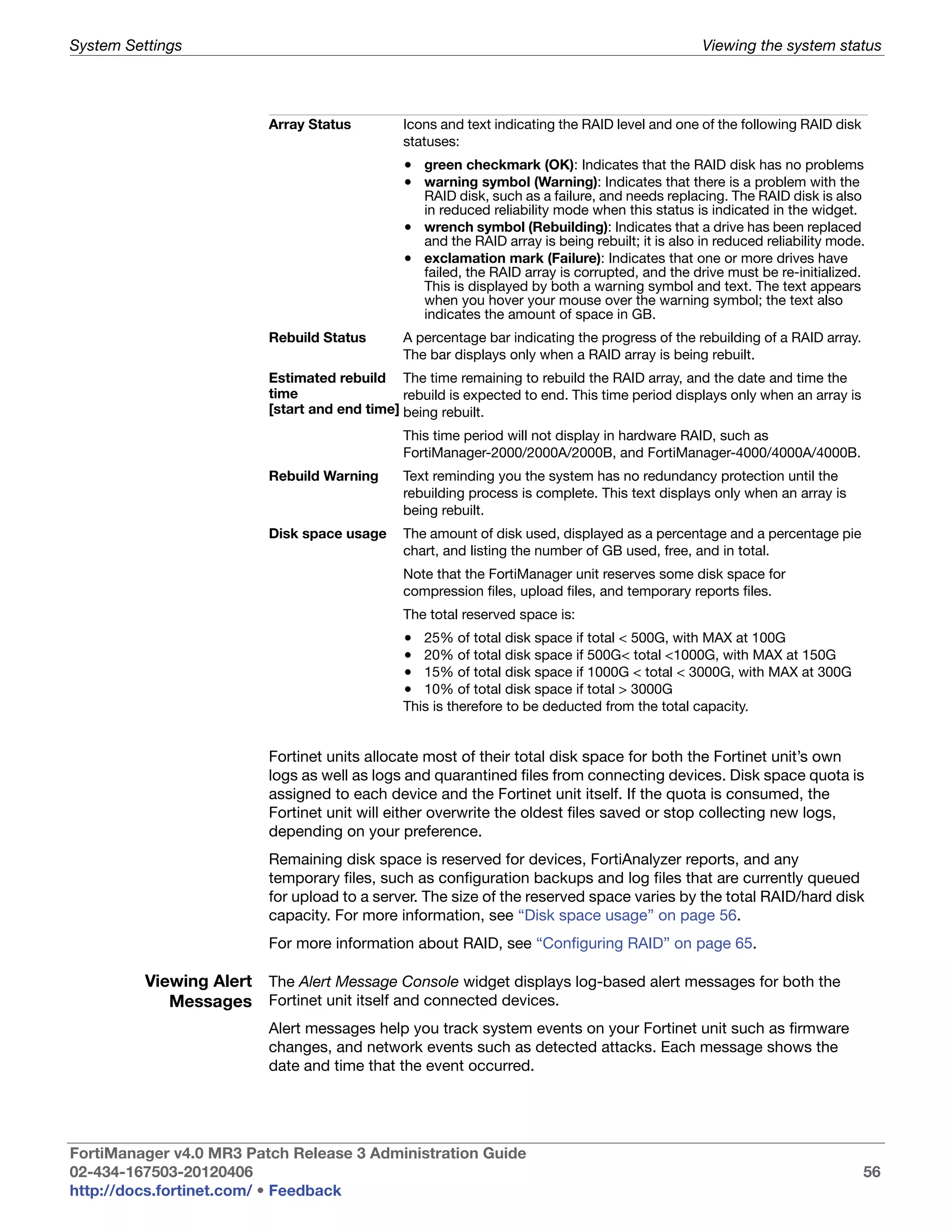 System Settings                                                                                  Viewing the system status




                          Array Status         Icons and text indicating the RAID level and one of the following RAID disk
                                               statuses:
                                               • green checkmark (OK): Indicates that the RAID disk has no problems
                                               • warning symbol (Warning): Indicates that there is a problem with the
                                                 RAID disk, such as a failure, and needs replacing. The RAID disk is also
                                                 in reduced reliability mode when this status is indicated in the widget.
                                               • wrench symbol (Rebuilding): Indicates that a drive has been replaced
                                                 and the RAID array is being rebuilt; it is also in reduced reliability mode.
                                               • exclamation mark (Failure): Indicates that one or more drives have
                                                 failed, the RAID array is corrupted, and the drive must be re-initialized.
                                                 This is displayed by both a warning symbol and text. The text appears
                                                 when you hover your mouse over the warning symbol; the text also
                                                 indicates the amount of space in GB.
                          Rebuild Status       A percentage bar indicating the progress of the rebuilding of a RAID array.
                                               The bar displays only when a RAID array is being rebuilt.
                          Estimated rebuild The time remaining to rebuild the RAID array, and the date and time the
                          time                 rebuild is expected to end. This time period displays only when an array is
                          [start and end time] being rebuilt.
                                               This time period will not display in hardware RAID, such as
                                               FortiManager-2000/2000A/2000B, and FortiManager-4000/4000A/4000B.
                          Rebuild Warning      Text reminding you the system has no redundancy protection until the
                                               rebuilding process is complete. This text displays only when an array is
                                               being rebuilt.
                          Disk space usage     The amount of disk used, displayed as a percentage and a percentage pie
                                               chart, and listing the number of GB used, free, and in total.
                                               Note that the FortiManager unit reserves some disk space for
                                               compression files, upload files, and temporary reports files.
                                               The total reserved space is:
                                               •  25% of total disk space if total < 500G, with MAX at 100G
                                               •  20% of total disk space if 500G< total <1000G, with MAX at 150G
                                               •  15% of total disk space if 1000G < total < 3000G, with MAX at 300G
                                               •  10% of total disk space if total > 3000G
                                               This is therefore to be deducted from the total capacity.


                          Fortinet units allocate most of their total disk space for both the Fortinet unit’s own
                          logs as well as logs and quarantined files from connecting devices. Disk space quota is
                          assigned to each device and the Fortinet unit itself. If the quota is consumed, the
                          Fortinet unit will either overwrite the oldest files saved or stop collecting new logs,
                          depending on your preference.
                          Remaining disk space is reserved for devices, FortiAnalyzer reports, and any
                          temporary files, such as configuration backups and log files that are currently queued
                          for upload to a server. The size of the reserved space varies by the total RAID/hard disk
                          capacity. For more information, see “Disk space usage” on page 56.
                          For more information about RAID, see “Configuring RAID” on page 65.

          Viewing Alert The Alert Message Console widget displays log-based alert messages for both the
             Messages Fortinet unit itself and connected devices.
                          Alert messages help you track system events on your Fortinet unit such as firmware
                          changes, and network events such as detected attacks. Each message shows the
                          date and time that the event occurred.




FortiManager v4.0 MR3 Patch Release 3 Administration Guide
02-434-167503-20120406                                                                                                       56
http://docs.fortinet.com/ • Feedback
 