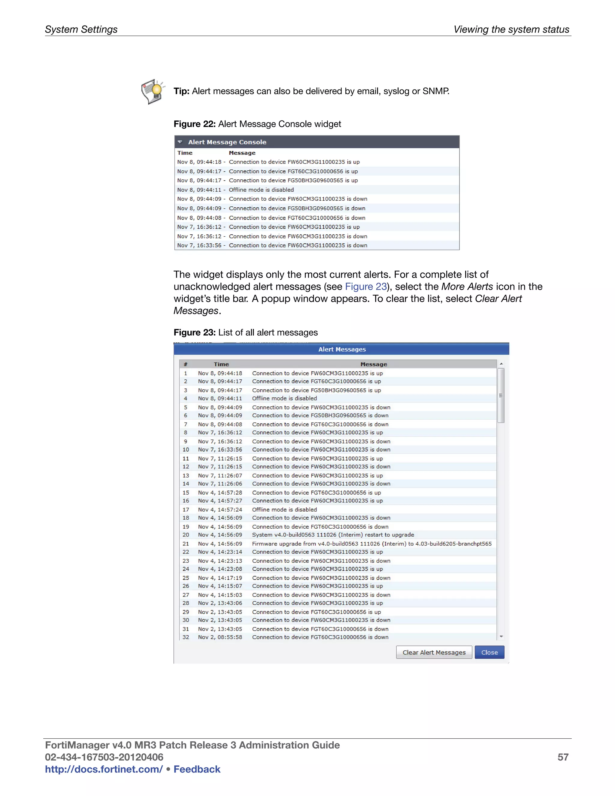 System Settings                                                                                Viewing the system status




                         Tip: Alert messages can also be delivered by email, syslog or SNMP.


                         Figure 22: Alert Message Console widget




                         The widget displays only the most current alerts. For a complete list of
                         unacknowledged alert messages (see Figure 23), select the More Alerts icon in the
                         widget’s title bar. A popup window appears. To clear the list, select Clear Alert
                         Messages.

                         Figure 23: List of all alert messages




FortiManager v4.0 MR3 Patch Release 3 Administration Guide
02-434-167503-20120406                                                                                               57
http://docs.fortinet.com/ • Feedback
 