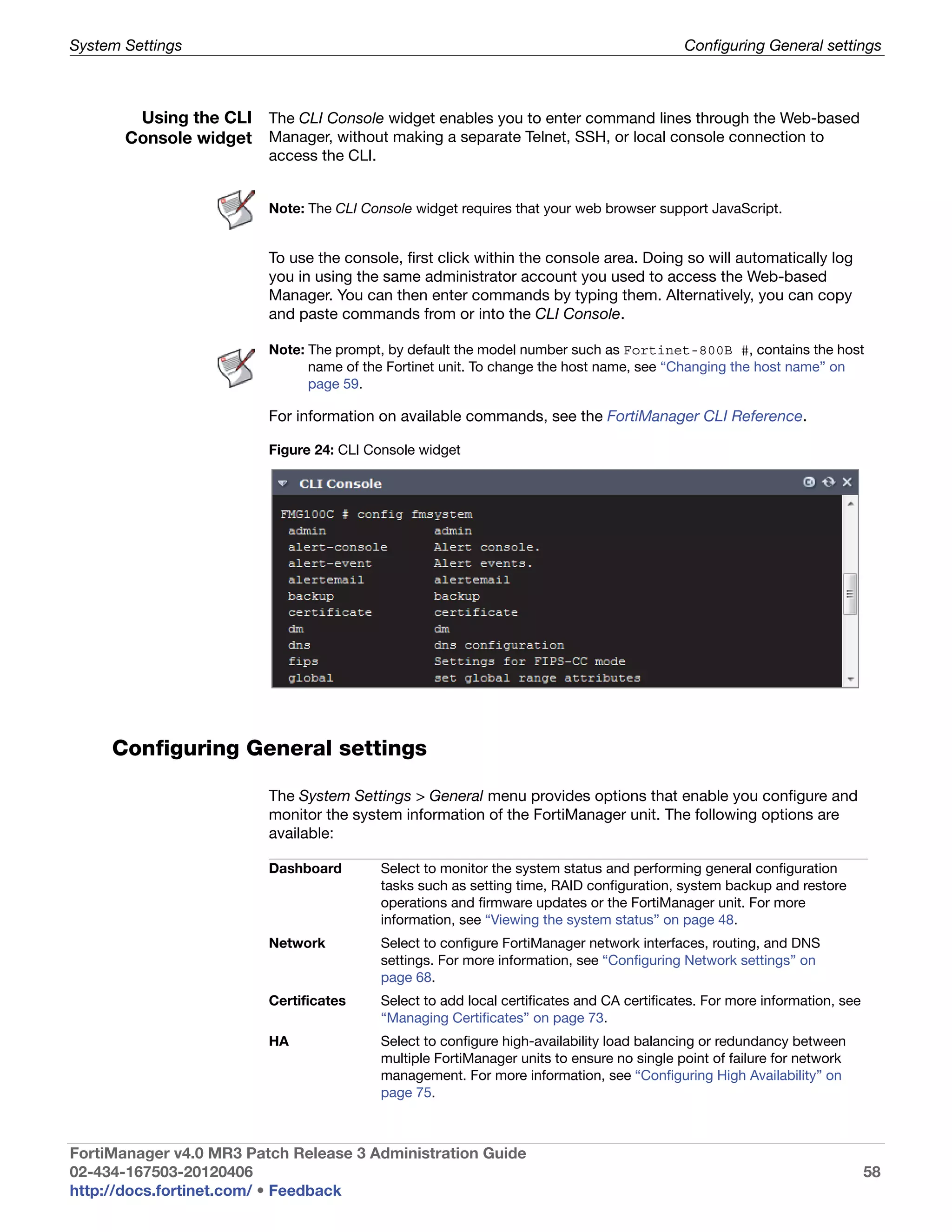 System Settings                                                                              Configuring General settings



        Using the CLI The CLI Console widget enables you to enter command lines through the Web-based
       Console widget Manager, without making a separate Telnet, SSH, or local console connection to
                         access the CLI.


                         Note: The CLI Console widget requires that your web browser support JavaScript.


                         To use the console, first click within the console area. Doing so will automatically log
                         you in using the same administrator account you used to access the Web-based
                         Manager. You can then enter commands by typing them. Alternatively, you can copy
                         and paste commands from or into the CLI Console.

                         Note: The prompt, by default the model number such as Fortinet-800B #, contains the host
                               name of the Fortinet unit. To change the host name, see “Changing the host name” on
                               page 59.

                         For information on available commands, see the FortiManager CLI Reference.

                         Figure 24: CLI Console widget




     Configuring General settings

                         The System Settings > General menu provides options that enable you configure and
                         monitor the system information of the FortiManager unit. The following options are
                         available:

                         Dashboard         Select to monitor the system status and performing general configuration
                                           tasks such as setting time, RAID configuration, system backup and restore
                                           operations and firmware updates or the FortiManager unit. For more
                                           information, see “Viewing the system status” on page 48.
                         Network           Select to configure FortiManager network interfaces, routing, and DNS
                                           settings. For more information, see “Configuring Network settings” on
                                           page 68.
                         Certificates      Select to add local certificates and CA certificates. For more information, see
                                           “Managing Certificates” on page 73.
                         HA                Select to configure high-availability load balancing or redundancy between
                                           multiple FortiManager units to ensure no single point of failure for network
                                           management. For more information, see “Configuring High Availability” on
                                           page 75.



FortiManager v4.0 MR3 Patch Release 3 Administration Guide
02-434-167503-20120406                                                                                                       58
http://docs.fortinet.com/ • Feedback
 