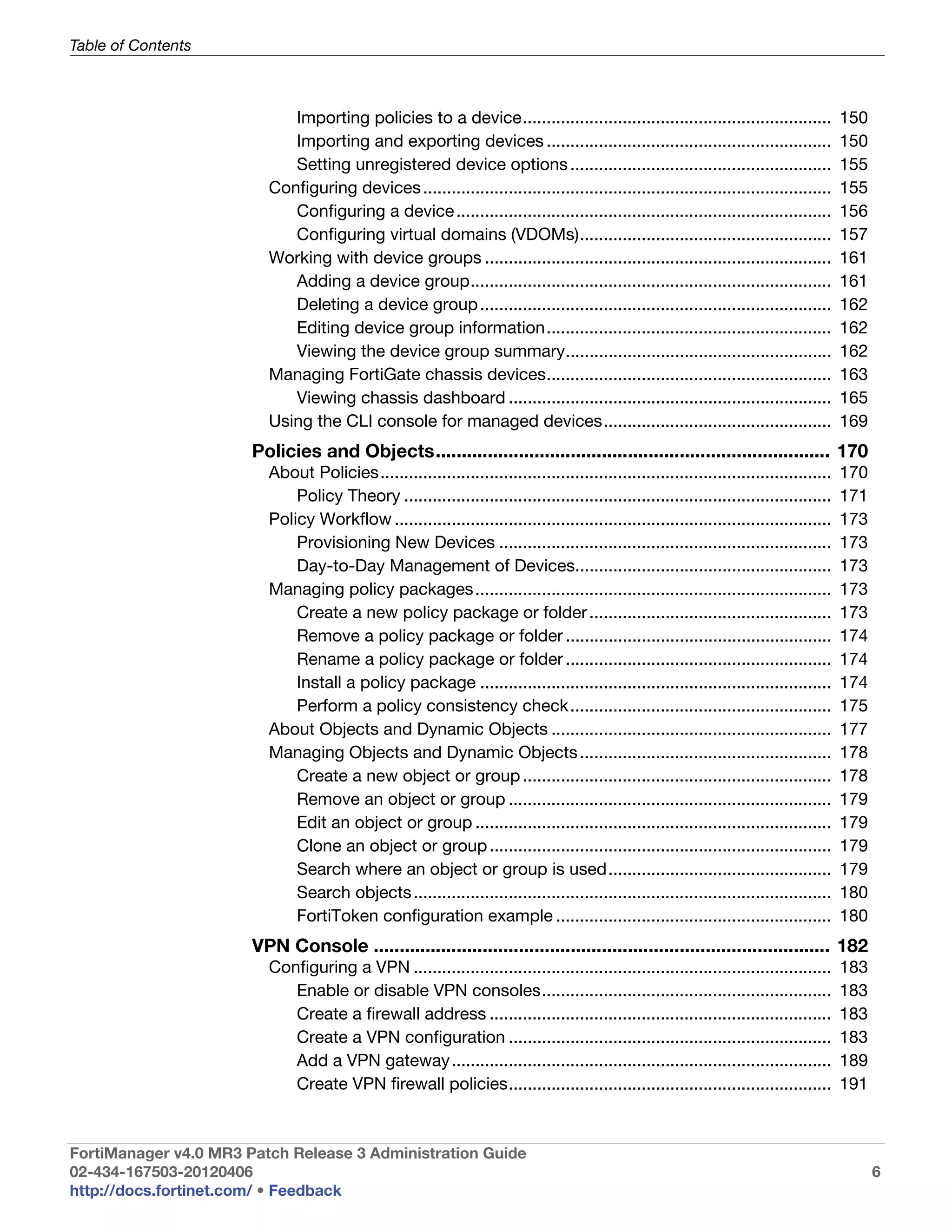 Table of Contents



                            Importing policies to a device.................................................................              150
                            Importing and exporting devices ............................................................                 150
                            Setting unregistered device options .......................................................                  155
                         Configuring devices ......................................................................................      155
                            Configuring a device ...............................................................................         156
                            Configuring virtual domains (VDOMs).....................................................                     157
                         Working with device groups .........................................................................            161
                            Adding a device group............................................................................            161
                            Deleting a device group ..........................................................................           162
                            Editing device group information............................................................                 162
                            Viewing the device group summary........................................................                     162
                         Managing FortiGate chassis devices............................................................                  163
                            Viewing chassis dashboard ....................................................................               165
                         Using the CLI console for managed devices................................................                       169
                       Policies and Objects............................................................................ 170
                         About Policies...............................................................................................   170
                             Policy Theory ..........................................................................................    171
                         Policy Workflow ............................................................................................    173
                             Provisioning New Devices ......................................................................             173
                             Day-to-Day Management of Devices......................................................                      173
                         Managing policy packages ...........................................................................            173
                             Create a new policy package or folder ...................................................                   173
                             Remove a policy package or folder ........................................................                  174
                             Rename a policy package or folder ........................................................                  174
                             Install a policy package ..........................................................................         174
                             Perform a policy consistency check.......................................................                   175
                         About Objects and Dynamic Objects ...........................................................                   177
                         Managing Objects and Dynamic Objects .....................................................                      178
                             Create a new object or group .................................................................              178
                             Remove an object or group ....................................................................              179
                             Edit an object or group ...........................................................................         179
                             Clone an object or group ........................................................................           179
                             Search where an object or group is used...............................................                      179
                             Search objects ........................................................................................     180
                             FortiToken configuration example ..........................................................                 180
                       VPN Console ........................................................................................ 182
                         Configuring a VPN ........................................................................................      183
                            Enable or disable VPN consoles.............................................................                  183
                            Create a firewall address ........................................................................           183
                            Create a VPN configuration ....................................................................              183
                            Add a VPN gateway ................................................................................           189
                            Create VPN firewall policies....................................................................             191



FortiManager v4.0 MR3 Patch Release 3 Administration Guide
02-434-167503-20120406                                                                                                                         6
http://docs.fortinet.com/ • Feedback
 