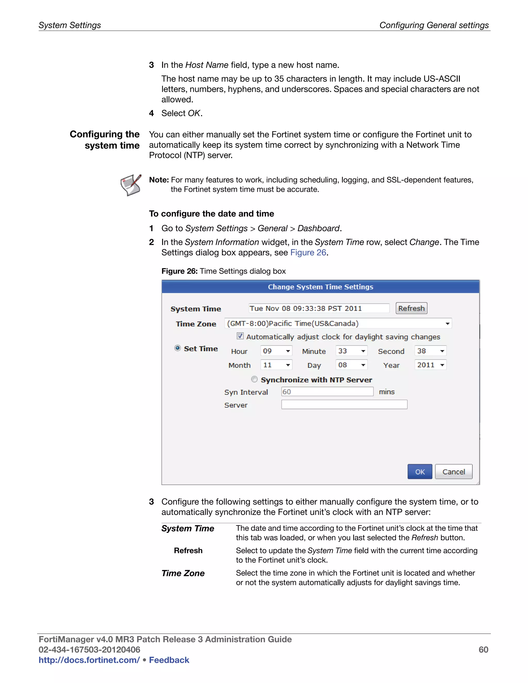 System Settings                                                                                Configuring General settings



                           3 In the Host Name field, type a new host name.
                              The host name may be up to 35 characters in length. It may include US-ASCII
                              letters, numbers, hyphens, and underscores. Spaces and special characters are not
                              allowed.
                           4 Select OK.

       Configuring the You can either manually set the Fortinet system time or configure the Fortinet unit to
         system time automatically keep its system time correct by synchronizing with a Network Time
                           Protocol (NTP) server.

                           Note: For many features to work, including scheduling, logging, and SSL-dependent features,
                                 the Fortinet system time must be accurate.


                           To configure the date and time
                           1 Go to System Settings > General > Dashboard.
                           2 In the System Information widget, in the System Time row, select Change. The Time
                             Settings dialog box appears, see Figure 26.

                              Figure 26: Time Settings dialog box




                           3 Configure the following settings to either manually configure the system time, or to
                             automatically synchronize the Fortinet unit’s clock with an NTP server:
                              System Time           The date and time according to the Fortinet unit’s clock at the time that
                                                    this tab was loaded, or when you last selected the Refresh button.
                                 Refresh            Select to update the System Time field with the current time according
                                                    to the Fortinet unit’s clock.
                              Time Zone             Select the time zone in which the Fortinet unit is located and whether
                                                    or not the system automatically adjusts for daylight savings time.




FortiManager v4.0 MR3 Patch Release 3 Administration Guide
02-434-167503-20120406                                                                                                          60
http://docs.fortinet.com/ • Feedback
 