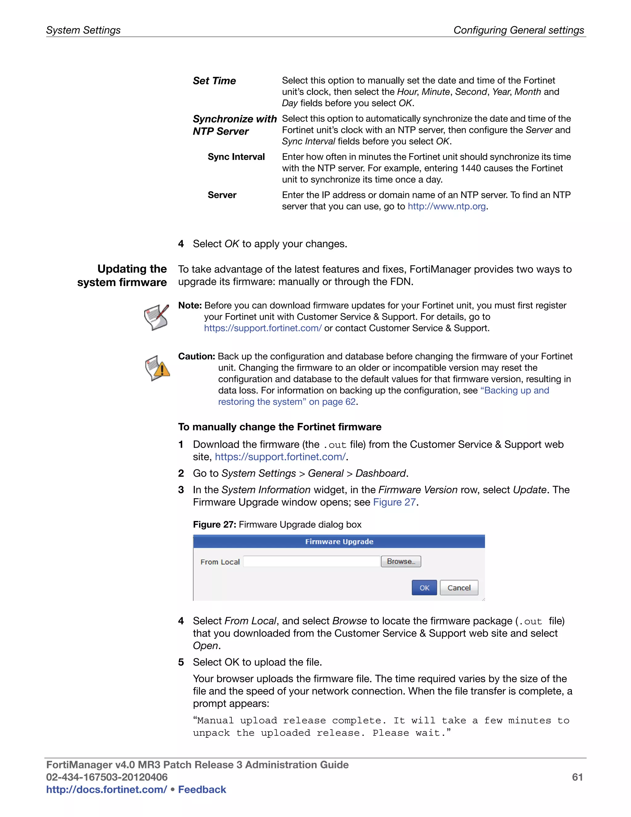 System Settings                                                                                 Configuring General settings



                             Set Time              Select this option to manually set the date and time of the Fortinet
                                                   unit’s clock, then select the Hour, Minute, Second, Year, Month and
                                                   Day fields before you select OK.
                             Synchronize with Select this option to automatically synchronize the date and time of the
                             NTP Server       Fortinet unit’s clock with an NTP server, then configure the Server and
                                                   Sync Interval fields before you select OK.
                                 Sync Interval     Enter how often in minutes the Fortinet unit should synchronize its time
                                                   with the NTP server. For example, entering 1440 causes the Fortinet
                                                   unit to synchronize its time once a day.
                                 Server            Enter the IP address or domain name of an NTP server. To find an NTP
                                                   server that you can use, go to http://www.ntp.org.



                          4 Select OK to apply your changes.

          Updating the To take advantage of the latest features and fixes, FortiManager provides two ways to
      system firmware upgrade its firmware: manually or through the FDN.
                          Note: Before you can download firmware updates for your Fortinet unit, you must first register
                                your Fortinet unit with Customer Service & Support. For details, go to
                                https://support.fortinet.com/ or contact Customer Service & Support.


                          Caution: Back up the configuration and database before changing the firmware of your Fortinet
                                   unit. Changing the firmware to an older or incompatible version may reset the
                                   configuration and database to the default values for that firmware version, resulting in
                                   data loss. For information on backing up the configuration, see “Backing up and
                                   restoring the system” on page 62.

                          To manually change the Fortinet firmware
                          1 Download the firmware (the .out file) from the Customer Service & Support web
                            site, https://support.fortinet.com/.
                          2 Go to System Settings > General > Dashboard.
                          3 In the System Information widget, in the Firmware Version row, select Update. The
                            Firmware Upgrade window opens; see Figure 27.

                             Figure 27: Firmware Upgrade dialog box




                          4 Select From Local, and select Browse to locate the firmware package (.out file)
                            that you downloaded from the Customer Service & Support web site and select
                            Open.
                          5 Select OK to upload the file.
                             Your browser uploads the firmware file. The time required varies by the size of the
                             file and the speed of your network connection. When the file transfer is complete, a
                             prompt appears:
                             “Manual upload release complete. It will take a few minutes to
                             unpack the uploaded release. Please wait.”


FortiManager v4.0 MR3 Patch Release 3 Administration Guide
02-434-167503-20120406                                                                                                        61
http://docs.fortinet.com/ • Feedback
 