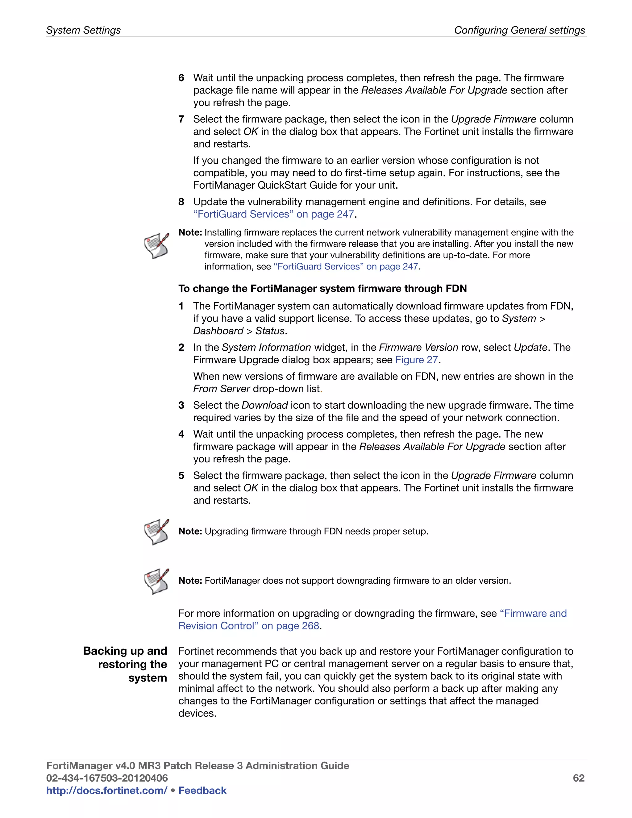 System Settings                                                                                Configuring General settings



                          6 Wait until the unpacking process completes, then refresh the page. The firmware
                            package file name will appear in the Releases Available For Upgrade section after
                            you refresh the page.
                          7 Select the firmware package, then select the icon in the Upgrade Firmware column
                            and select OK in the dialog box that appears. The Fortinet unit installs the firmware
                            and restarts.
                             If you changed the firmware to an earlier version whose configuration is not
                             compatible, you may need to do first-time setup again. For instructions, see the
                             FortiManager QuickStart Guide for your unit.
                          8 Update the vulnerability management engine and definitions. For details, see
                            “FortiGuard Services” on page 247.
                          Note: Installing firmware replaces the current network vulnerability management engine with the
                                version included with the firmware release that you are installing. After you install the new
                                firmware, make sure that your vulnerability definitions are up-to-date. For more
                                information, see “FortiGuard Services” on page 247.

                          To change the FortiManager system firmware through FDN
                          1 The FortiManager system can automatically download firmware updates from FDN,
                            if you have a valid support license. To access these updates, go to System >
                            Dashboard > Status.
                          2 In the System Information widget, in the Firmware Version row, select Update. The
                            Firmware Upgrade dialog box appears; see Figure 27.
                             When new versions of firmware are available on FDN, new entries are shown in the
                             From Server drop-down list.
                          3 Select the Download icon to start downloading the new upgrade firmware. The time
                            required varies by the size of the file and the speed of your network connection.
                          4 Wait until the unpacking process completes, then refresh the page. The new
                            firmware package will appear in the Releases Available For Upgrade section after
                            you refresh the page.
                          5 Select the firmware package, then select the icon in the Upgrade Firmware column
                            and select OK in the dialog box that appears. The Fortinet unit installs the firmware
                            and restarts.

                          Note: Upgrading firmware through FDN needs proper setup.




                          Note: FortiManager does not support downgrading firmware to an older version.


                          For more information on upgrading or downgrading the firmware, see “Firmware and
                          Revision Control” on page 268.

       Backing up and Fortinet recommends that you back up and restore your FortiManager configuration to
         restoring the your management PC or central management server on a regular basis to ensure that,
               system should the system fail, you can quickly get the system back to its original state with
                          minimal affect to the network. You should also perform a back up after making any
                          changes to the FortiManager configuration or settings that affect the managed
                          devices.




FortiManager v4.0 MR3 Patch Release 3 Administration Guide
02-434-167503-20120406                                                                                                      62
http://docs.fortinet.com/ • Feedback
 