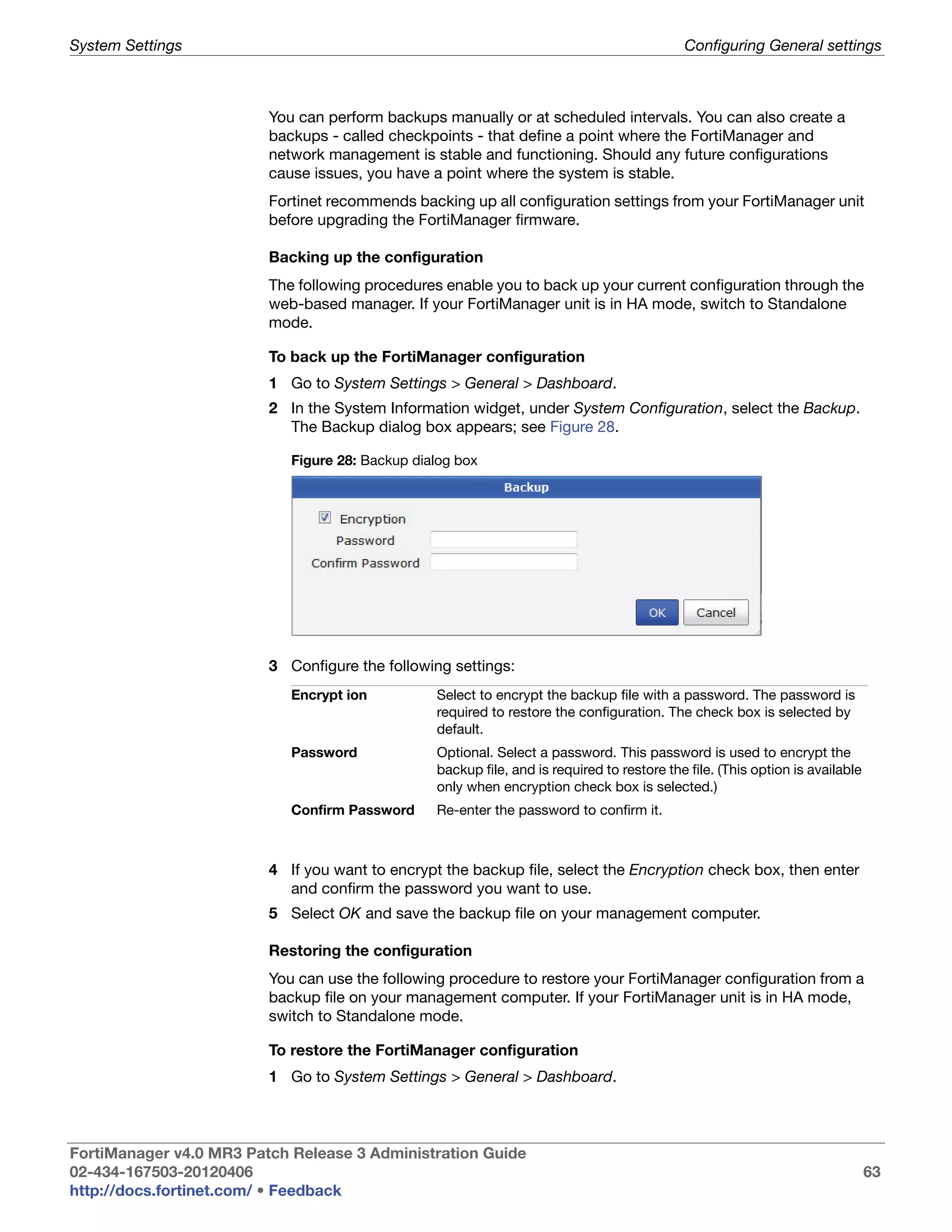 System Settings                                                                             Configuring General settings



                         You can perform backups manually or at scheduled intervals. You can also create a
                         backups - called checkpoints - that define a point where the FortiManager and
                         network management is stable and functioning. Should any future configurations
                         cause issues, you have a point where the system is stable.
                         Fortinet recommends backing up all configuration settings from your FortiManager unit
                         before upgrading the FortiManager firmware.

                         Backing up the configuration
                         The following procedures enable you to back up your current configuration through the
                         web-based manager. If your FortiManager unit is in HA mode, switch to Standalone
                         mode.

                         To back up the FortiManager configuration
                         1 Go to System Settings > General > Dashboard.
                         2 In the System Information widget, under System Configuration, select the Backup.
                           The Backup dialog box appears; see Figure 28.

                            Figure 28: Backup dialog box




                         3 Configure the following settings:
                            Encrypt ion          Select to encrypt the backup file with a password. The password is
                                                 required to restore the configuration. The check box is selected by
                                                 default.
                            Password             Optional. Select a password. This password is used to encrypt the
                                                 backup file, and is required to restore the file. (This option is available
                                                 only when encryption check box is selected.)
                            Confirm Password     Re-enter the password to confirm it.



                         4 If you want to encrypt the backup file, select the Encryption check box, then enter
                           and confirm the password you want to use.
                         5 Select OK and save the backup file on your management computer.

                         Restoring the configuration
                         You can use the following procedure to restore your FortiManager configuration from a
                         backup file on your management computer. If your FortiManager unit is in HA mode,
                         switch to Standalone mode.

                         To restore the FortiManager configuration
                         1 Go to System Settings > General > Dashboard.



FortiManager v4.0 MR3 Patch Release 3 Administration Guide
02-434-167503-20120406                                                                                                         63
http://docs.fortinet.com/ • Feedback
 