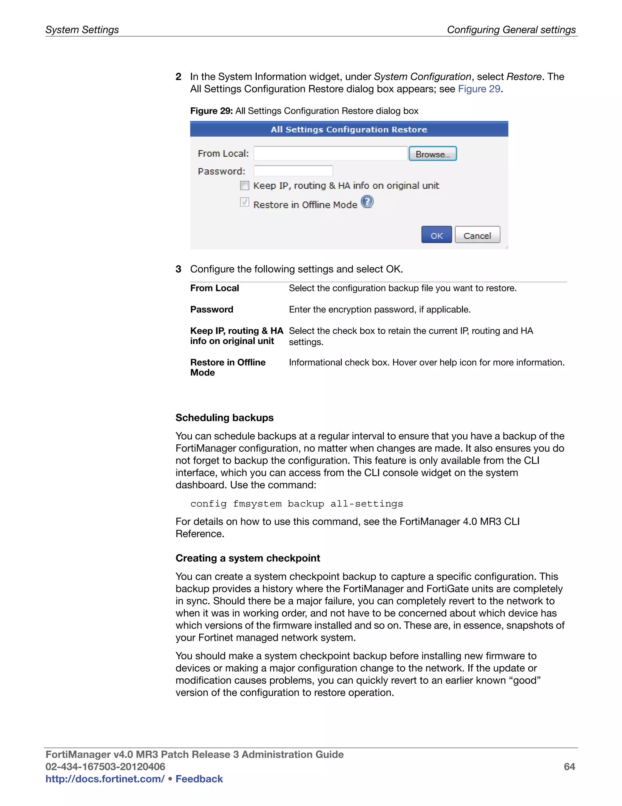 System Settings                                                                            Configuring General settings



                         2 In the System Information widget, under System Configuration, select Restore. The
                           All Settings Configuration Restore dialog box appears; see Figure 29.

                            Figure 29: All Settings Configuration Restore dialog box




                         3 Configure the following settings and select OK.
                            From Local              Select the configuration backup file you want to restore.

                            Password                Enter the encryption password, if applicable.

                            Keep IP, routing & HA Select the check box to retain the current IP, routing and HA
                            info on original unit settings.

                            Restore in Offline      Informational check box. Hover over help icon for more information.
                            Mode



                         Scheduling backups
                         You can schedule backups at a regular interval to ensure that you have a backup of the
                         FortiManager configuration, no matter when changes are made. It also ensures you do
                         not forget to backup the configuration. This feature is only available from the CLI
                         interface, which you can access from the CLI console widget on the system
                         dashboard. Use the command:
                            config fmsystem backup all-settings
                         For details on how to use this command, see the FortiManager 4.0 MR3 CLI
                         Reference.

                         Creating a system checkpoint
                         You can create a system checkpoint backup to capture a specific configuration. This
                         backup provides a history where the FortiManager and FortiGate units are completely
                         in sync. Should there be a major failure, you can completely revert to the network to
                         when it was in working order, and not have to be concerned about which device has
                         which versions of the firmware installed and so on. These are, in essence, snapshots of
                         your Fortinet managed network system.
                         You should make a system checkpoint backup before installing new firmware to
                         devices or making a major configuration change to the network. If the update or
                         modification causes problems, you can quickly revert to an earlier known “good”
                         version of the configuration to restore operation.




FortiManager v4.0 MR3 Patch Release 3 Administration Guide
02-434-167503-20120406                                                                                                64
http://docs.fortinet.com/ • Feedback
 