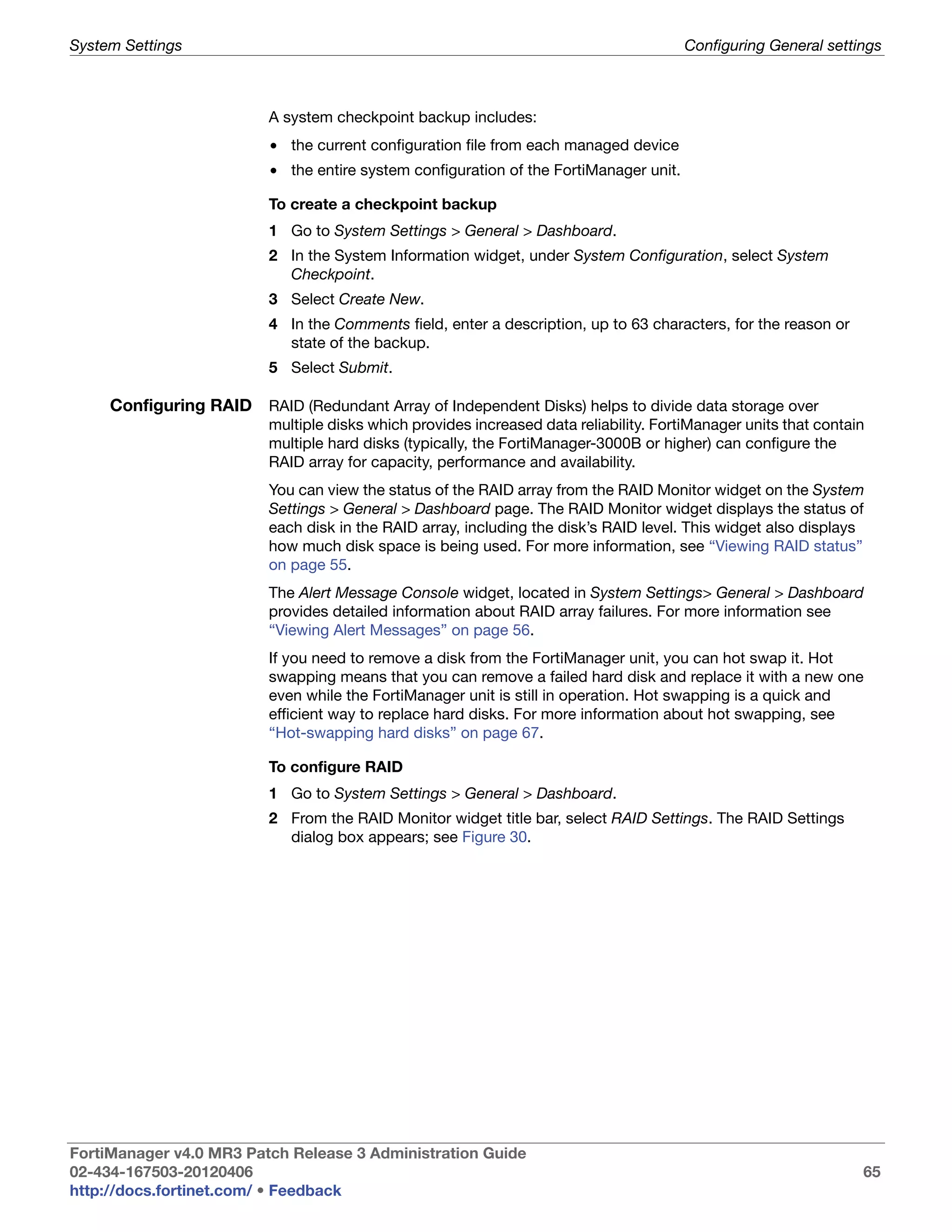 System Settings                                                                         Configuring General settings



                          A system checkpoint backup includes:
                          • the current configuration file from each managed device
                          • the entire system configuration of the FortiManager unit.

                          To create a checkpoint backup
                          1 Go to System Settings > General > Dashboard.
                          2 In the System Information widget, under System Configuration, select System
                            Checkpoint.
                          3 Select Create New.
                          4 In the Comments field, enter a description, up to 63 characters, for the reason or
                            state of the backup.
                          5 Select Submit.

     Configuring RAID RAID (Redundant Array of Independent Disks) helps to divide data storage over
                          multiple disks which provides increased data reliability. FortiManager units that contain
                          multiple hard disks (typically, the FortiManager-3000B or higher) can configure the
                          RAID array for capacity, performance and availability.
                          You can view the status of the RAID array from the RAID Monitor widget on the System
                          Settings > General > Dashboard page. The RAID Monitor widget displays the status of
                          each disk in the RAID array, including the disk’s RAID level. This widget also displays
                          how much disk space is being used. For more information, see “Viewing RAID status”
                          on page 55.
                          The Alert Message Console widget, located in System Settings> General > Dashboard
                          provides detailed information about RAID array failures. For more information see
                          “Viewing Alert Messages” on page 56.
                          If you need to remove a disk from the FortiManager unit, you can hot swap it. Hot
                          swapping means that you can remove a failed hard disk and replace it with a new one
                          even while the FortiManager unit is still in operation. Hot swapping is a quick and
                          efficient way to replace hard disks. For more information about hot swapping, see
                          “Hot-swapping hard disks” on page 67.

                          To configure RAID
                          1 Go to System Settings > General > Dashboard.
                          2 From the RAID Monitor widget title bar, select RAID Settings. The RAID Settings
                            dialog box appears; see Figure 30.




FortiManager v4.0 MR3 Patch Release 3 Administration Guide
02-434-167503-20120406                                                                                            65
http://docs.fortinet.com/ • Feedback
 