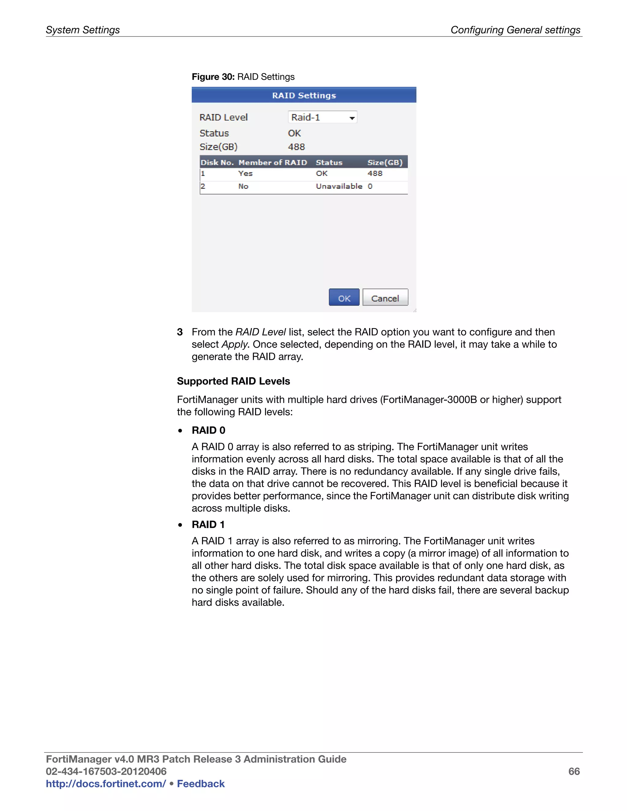 System Settings                                                                        Configuring General settings



                            Figure 30: RAID Settings




                         3 From the RAID Level list, select the RAID option you want to configure and then
                           select Apply. Once selected, depending on the RAID level, it may take a while to
                           generate the RAID array.

                         Supported RAID Levels
                         FortiManager units with multiple hard drives (FortiManager-3000B or higher) support
                         the following RAID levels:
                         • RAID 0
                            A RAID 0 array is also referred to as striping. The FortiManager unit writes
                            information evenly across all hard disks. The total space available is that of all the
                            disks in the RAID array. There is no redundancy available. If any single drive fails,
                            the data on that drive cannot be recovered. This RAID level is beneficial because it
                            provides better performance, since the FortiManager unit can distribute disk writing
                            across multiple disks.
                         • RAID 1
                            A RAID 1 array is also referred to as mirroring. The FortiManager unit writes
                            information to one hard disk, and writes a copy (a mirror image) of all information to
                            all other hard disks. The total disk space available is that of only one hard disk, as
                            the others are solely used for mirroring. This provides redundant data storage with
                            no single point of failure. Should any of the hard disks fail, there are several backup
                            hard disks available.




FortiManager v4.0 MR3 Patch Release 3 Administration Guide
02-434-167503-20120406                                                                                            66
http://docs.fortinet.com/ • Feedback
 